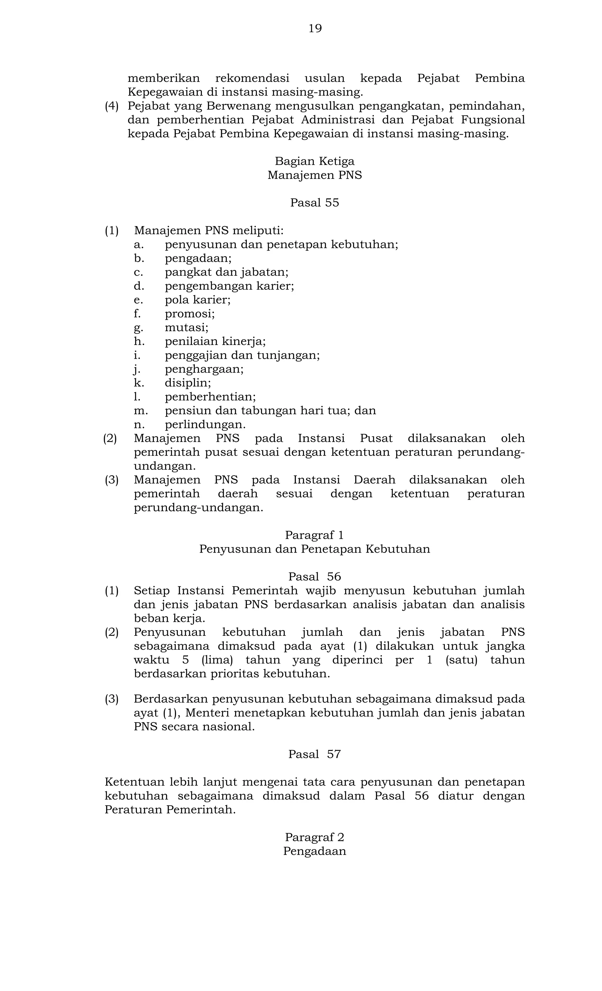 19

memberikan rekomendasi usulan kepada Pejabat Pembina
Kepegawaian di instansi masing-masing.
(4) Pejabat yang Berwenang mengusulkan pengangkatan, pemindahan,
dan pemberhentian Pejabat Administrasi dan Pejabat Fungsional
kepada Pejabat Pembina Kepegawaian di instansi masing-masing.
Bagian Ketiga
Manajemen PNS
Pasal 55
(1)

(2)

(3)

Manajemen PNS meliputi:
a.
penyusunan dan penetapan kebutuhan;
b.
pengadaan;
c.
pangkat dan jabatan;
d.
pengembangan karier;
e.
pola karier;
f.
promosi;
g.
mutasi;
h.
penilaian kinerja;
i.
penggajian dan tunjangan;
j.
penghargaan;
k.
disiplin;
l.
pemberhentian;
m. pensiun dan tabungan hari tua; dan
n.
perlindungan.
Manajemen PNS pada Instansi Pusat dilaksanakan oleh
pemerintah pusat sesuai dengan ketentuan peraturan perundangundangan.
Manajemen PNS pada Instansi Daerah dilaksanakan oleh
pemerintah
daerah
sesuai
dengan
ketentuan
peraturan
perundang-undangan.
Paragraf 1
Penyusunan dan Penetapan Kebutuhan

(1)

(2)

(3)

Pasal 56
Setiap Instansi Pemerintah wajib menyusun kebutuhan jumlah
dan jenis jabatan PNS berdasarkan analisis jabatan dan analisis
beban kerja.
Penyusunan kebutuhan jumlah dan jenis jabatan PNS
sebagaimana dimaksud pada ayat (1) dilakukan untuk jangka
waktu 5 (lima) tahun yang diperinci per 1 (satu) tahun
berdasarkan prioritas kebutuhan.
Berdasarkan penyusunan kebutuhan sebagaimana dimaksud pada
ayat (1), Menteri menetapkan kebutuhan jumlah dan jenis jabatan
PNS secara nasional.
Pasal 57

Ketentuan lebih lanjut mengenai tata cara penyusunan dan penetapan
kebutuhan sebagaimana dimaksud dalam Pasal 56 diatur dengan
Peraturan Pemerintah.
Paragraf 2
Pengadaan

 
