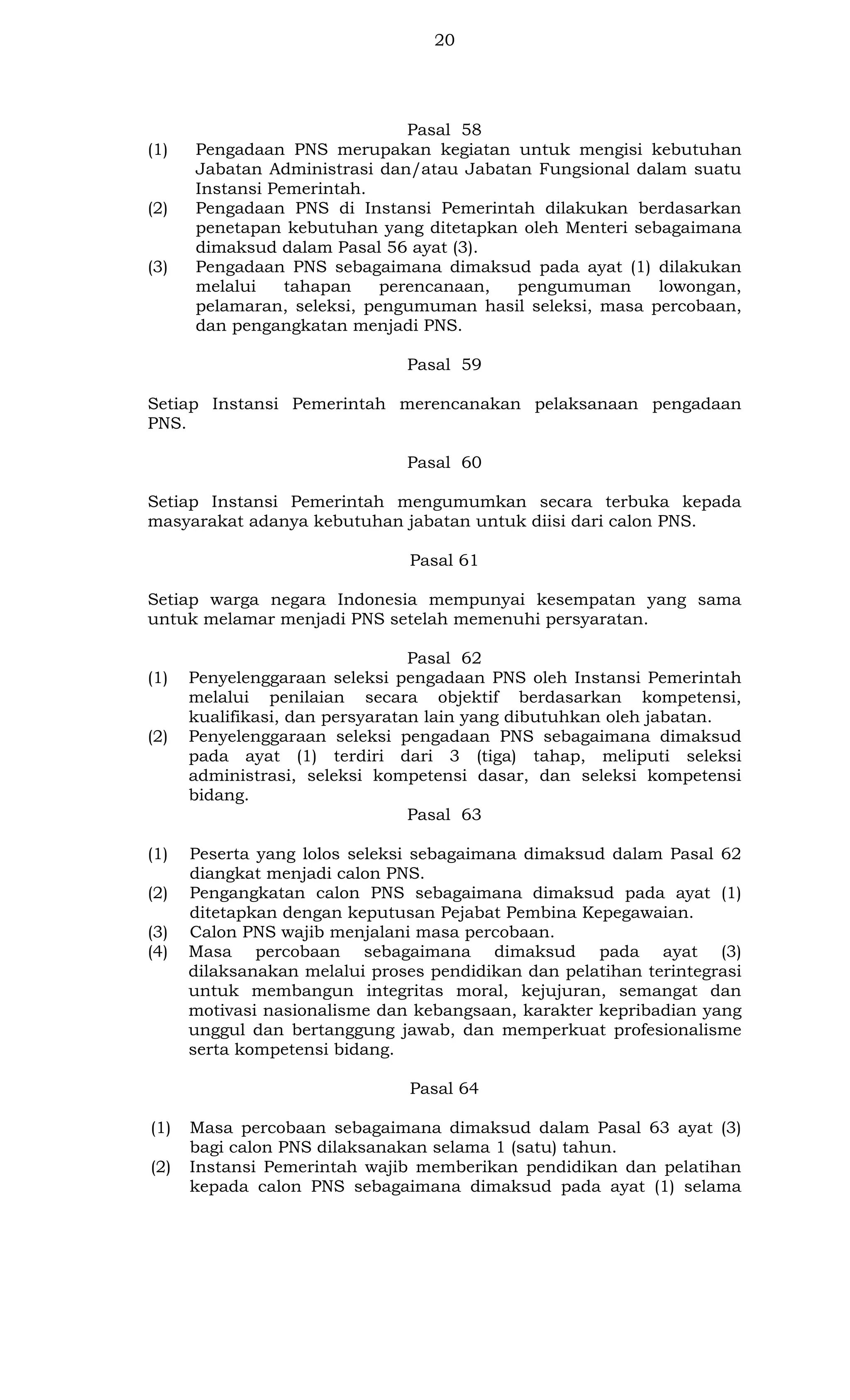 20

(1)

(2)

(3)

Pasal 58
Pengadaan PNS merupakan kegiatan untuk mengisi kebutuhan
Jabatan Administrasi dan/atau Jabatan Fungsional dalam suatu
Instansi Pemerintah.
Pengadaan PNS di Instansi Pemerintah dilakukan berdasarkan
penetapan kebutuhan yang ditetapkan oleh Menteri sebagaimana
dimaksud dalam Pasal 56 ayat (3).
Pengadaan PNS sebagaimana dimaksud pada ayat (1) dilakukan
melalui
tahapan
perencanaan,
pengumuman
lowongan,
pelamaran, seleksi, pengumuman hasil seleksi, masa percobaan,
dan pengangkatan menjadi PNS.
Pasal 59

Setiap Instansi Pemerintah merencanakan pelaksanaan pengadaan
PNS.
Pasal 60
Setiap Instansi Pemerintah mengumumkan secara terbuka kepada
masyarakat adanya kebutuhan jabatan untuk diisi dari calon PNS.
Pasal 61
Setiap warga negara Indonesia mempunyai kesempatan yang sama
untuk melamar menjadi PNS setelah memenuhi persyaratan.

(1)

(2)

(1)
(2)
(3)
(4)

Pasal 62
Penyelenggaraan seleksi pengadaan PNS oleh Instansi Pemerintah
melalui penilaian secara objektif berdasarkan kompetensi,
kualifikasi, dan persyaratan lain yang dibutuhkan oleh jabatan.
Penyelenggaraan seleksi pengadaan PNS sebagaimana dimaksud
pada ayat (1) terdiri dari 3 (tiga) tahap, meliputi seleksi
administrasi, seleksi kompetensi dasar, dan seleksi kompetensi
bidang.
Pasal 63
Peserta yang lolos seleksi sebagaimana dimaksud dalam Pasal 62
diangkat menjadi calon PNS.
Pengangkatan calon PNS sebagaimana dimaksud pada ayat (1)
ditetapkan dengan keputusan Pejabat Pembina Kepegawaian.
Calon PNS wajib menjalani masa percobaan.
Masa percobaan sebagaimana dimaksud pada ayat (3)
dilaksanakan melalui proses pendidikan dan pelatihan terintegrasi
untuk membangun integritas moral, kejujuran, semangat dan
motivasi nasionalisme dan kebangsaan, karakter kepribadian yang
unggul dan bertanggung jawab, dan memperkuat profesionalisme
serta kompetensi bidang.
Pasal 64

(1)
(2)

Masa percobaan sebagaimana dimaksud dalam Pasal 63 ayat (3)
bagi calon PNS dilaksanakan selama 1 (satu) tahun.
Instansi Pemerintah wajib memberikan pendidikan dan pelatihan
kepada calon PNS sebagaimana dimaksud pada ayat (1) selama

 