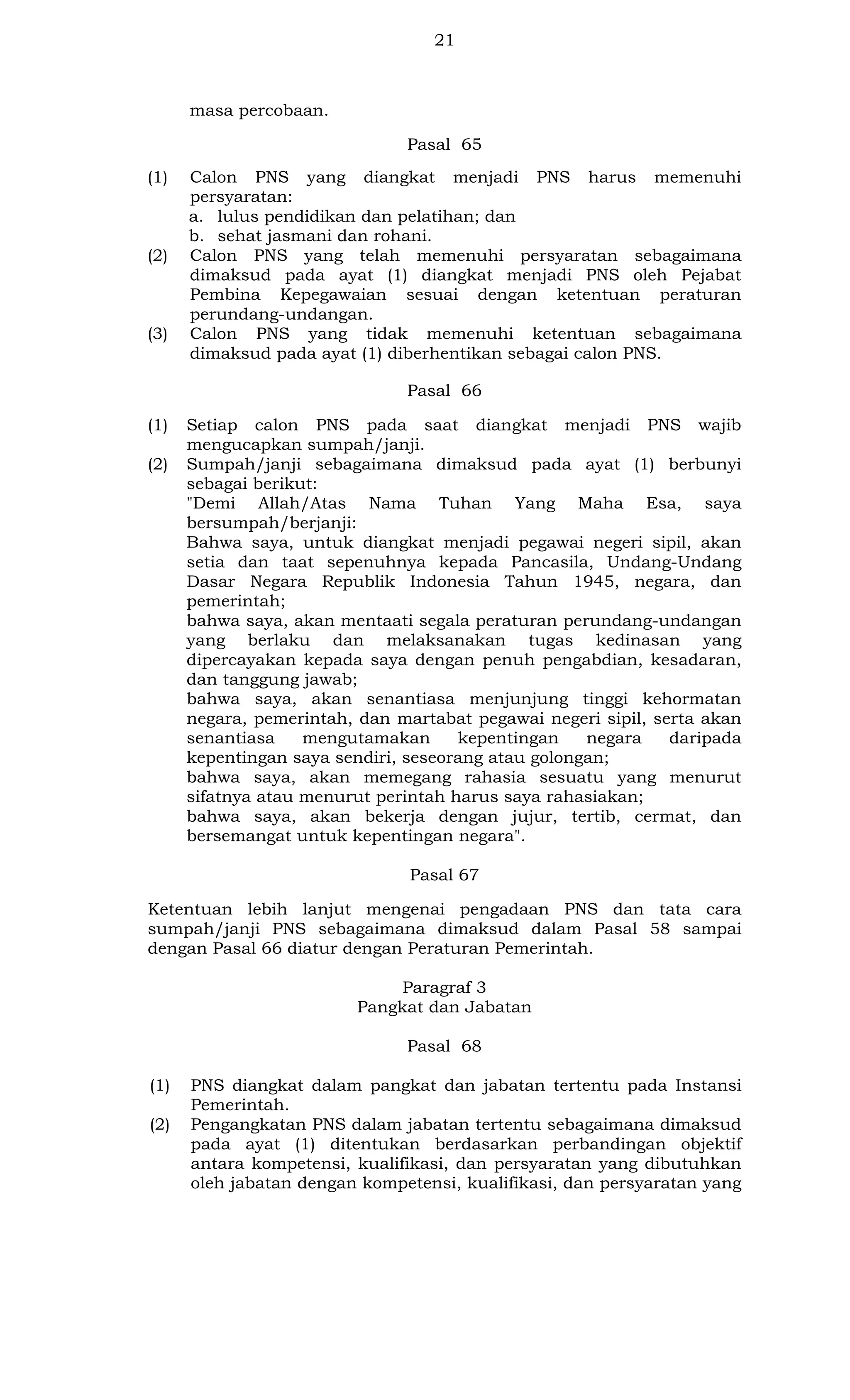 21

masa percobaan.
Pasal 65
(1)

(2)

(3)

Calon PNS yang diangkat menjadi PNS harus memenuhi
persyaratan:
a. lulus pendidikan dan pelatihan; dan
b. sehat jasmani dan rohani.
Calon PNS yang telah memenuhi persyaratan sebagaimana
dimaksud pada ayat (1) diangkat menjadi PNS oleh Pejabat
Pembina Kepegawaian sesuai dengan ketentuan peraturan
perundang-undangan.
Calon PNS yang tidak memenuhi ketentuan sebagaimana
dimaksud pada ayat (1) diberhentikan sebagai calon PNS.
Pasal 66

(1)
(2)

Setiap calon PNS pada saat diangkat menjadi PNS wajib
mengucapkan sumpah/janji.
Sumpah/janji sebagaimana dimaksud pada ayat (1) berbunyi
sebagai berikut:
"Demi Allah/Atas Nama Tuhan Yang Maha Esa, saya
bersumpah/berjanji:
Bahwa saya, untuk diangkat menjadi pegawai negeri sipil, akan
setia dan taat sepenuhnya kepada Pancasila, Undang-Undang
Dasar Negara Republik Indonesia Tahun 1945, negara, dan
pemerintah;
bahwa saya, akan mentaati segala peraturan perundang-undangan
yang berlaku dan melaksanakan tugas kedinasan yang
dipercayakan kepada saya dengan penuh pengabdian, kesadaran,
dan tanggung jawab;
bahwa saya, akan senantiasa menjunjung tinggi kehormatan
negara, pemerintah, dan martabat pegawai negeri sipil, serta akan
senantiasa
mengutamakan
kepentingan
negara
daripada
kepentingan saya sendiri, seseorang atau golongan;
bahwa saya, akan memegang rahasia sesuatu yang menurut
sifatnya atau menurut perintah harus saya rahasiakan;
bahwa saya, akan bekerja dengan jujur, tertib, cermat, dan
bersemangat untuk kepentingan negara".
Pasal 67

Ketentuan lebih lanjut mengenai pengadaan PNS dan tata cara
sumpah/janji PNS sebagaimana dimaksud dalam Pasal 58 sampai
dengan Pasal 66 diatur dengan Peraturan Pemerintah.
Paragraf 3
Pangkat dan Jabatan
Pasal 68
(1)
(2)

PNS diangkat dalam pangkat dan jabatan tertentu pada Instansi
Pemerintah.
Pengangkatan PNS dalam jabatan tertentu sebagaimana dimaksud
pada ayat (1) ditentukan berdasarkan perbandingan objektif
antara kompetensi, kualifikasi, dan persyaratan yang dibutuhkan
oleh jabatan dengan kompetensi, kualifikasi, dan persyaratan yang

 