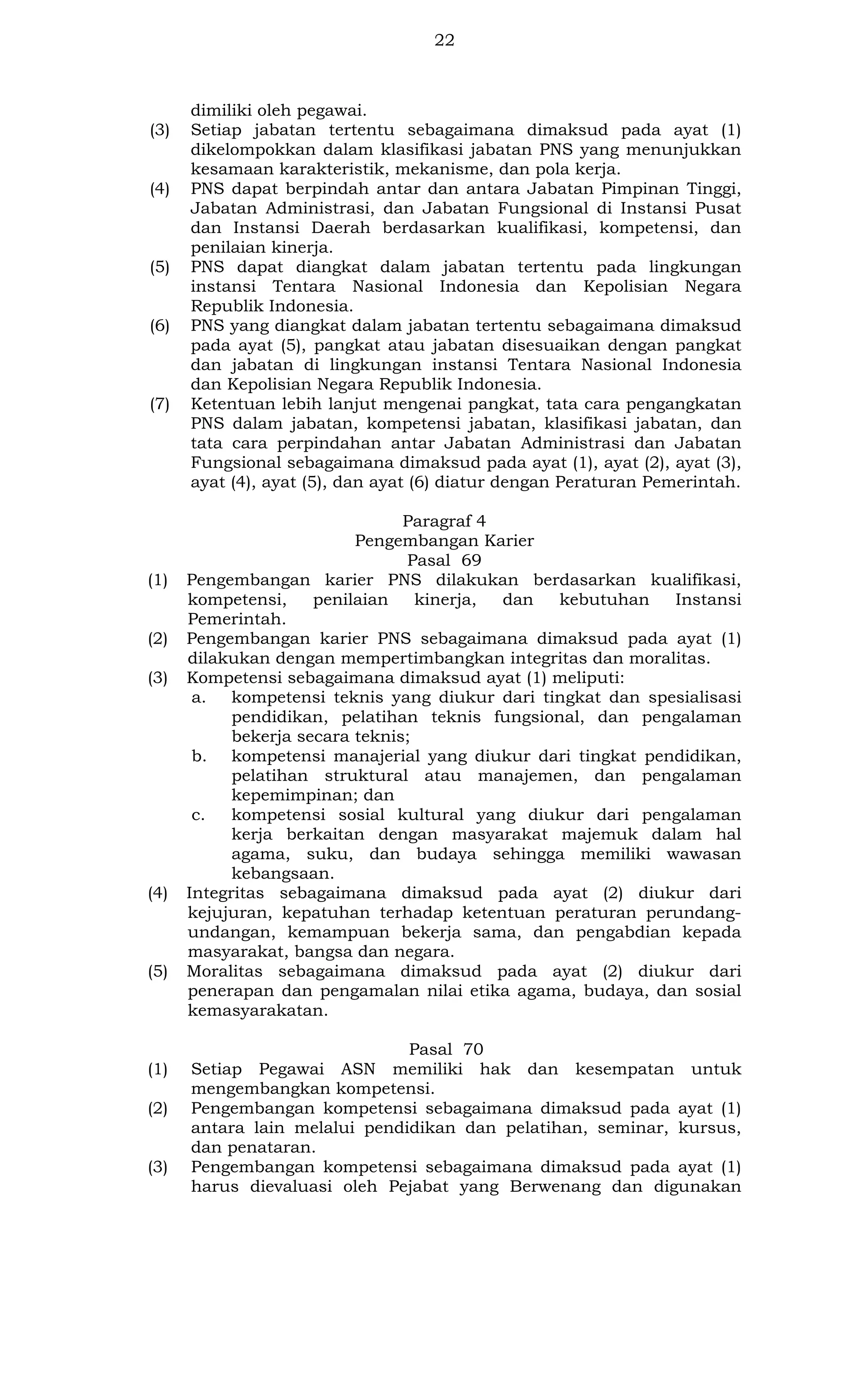 22

(3)

(4)

(5)

(6)

(7)

(1)

(2)
(3)

(4)

(5)

(1)
(2)

(3)

dimiliki oleh pegawai.
Setiap jabatan tertentu sebagaimana dimaksud pada ayat (1)
dikelompokkan dalam klasifikasi jabatan PNS yang menunjukkan
kesamaan karakteristik, mekanisme, dan pola kerja.
PNS dapat berpindah antar dan antara Jabatan Pimpinan Tinggi,
Jabatan Administrasi, dan Jabatan Fungsional di Instansi Pusat
dan Instansi Daerah berdasarkan kualifikasi, kompetensi, dan
penilaian kinerja.
PNS dapat diangkat dalam jabatan tertentu pada lingkungan
instansi Tentara Nasional Indonesia dan Kepolisian Negara
Republik Indonesia.
PNS yang diangkat dalam jabatan tertentu sebagaimana dimaksud
pada ayat (5), pangkat atau jabatan disesuaikan dengan pangkat
dan jabatan di lingkungan instansi Tentara Nasional Indonesia
dan Kepolisian Negara Republik Indonesia.
Ketentuan lebih lanjut mengenai pangkat, tata cara pengangkatan
PNS dalam jabatan, kompetensi jabatan, klasifikasi jabatan, dan
tata cara perpindahan antar Jabatan Administrasi dan Jabatan
Fungsional sebagaimana dimaksud pada ayat (1), ayat (2), ayat (3),
ayat (4), ayat (5), dan ayat (6) diatur dengan Peraturan Pemerintah.
Paragraf 4
Pengembangan Karier
Pasal 69
Pengembangan karier PNS dilakukan berdasarkan kualifikasi,
kompetensi,
penilaian
kinerja,
dan
kebutuhan
Instansi
Pemerintah.
Pengembangan karier PNS sebagaimana dimaksud pada ayat (1)
dilakukan dengan mempertimbangkan integritas dan moralitas.
Kompetensi sebagaimana dimaksud ayat (1) meliputi:
a. kompetensi teknis yang diukur dari tingkat dan spesialisasi
pendidikan, pelatihan teknis fungsional, dan pengalaman
bekerja secara teknis;
b. kompetensi manajerial yang diukur dari tingkat pendidikan,
pelatihan struktural atau manajemen, dan pengalaman
kepemimpinan; dan
c.
kompetensi sosial kultural yang diukur dari pengalaman
kerja berkaitan dengan masyarakat majemuk dalam hal
agama, suku, dan budaya sehingga memiliki wawasan
kebangsaan.
Integritas sebagaimana dimaksud pada ayat (2) diukur dari
kejujuran, kepatuhan terhadap ketentuan peraturan perundangundangan, kemampuan bekerja sama, dan pengabdian kepada
masyarakat, bangsa dan negara.
Moralitas sebagaimana dimaksud pada ayat (2) diukur dari
penerapan dan pengamalan nilai etika agama, budaya, dan sosial
kemasyarakatan.
Pasal 70
Setiap Pegawai ASN memiliki hak dan kesempatan untuk
mengembangkan kompetensi.
Pengembangan kompetensi sebagaimana dimaksud pada ayat (1)
antara lain melalui pendidikan dan pelatihan, seminar, kursus,
dan penataran.
Pengembangan kompetensi sebagaimana dimaksud pada ayat (1)
harus dievaluasi oleh Pejabat yang Berwenang dan digunakan

 