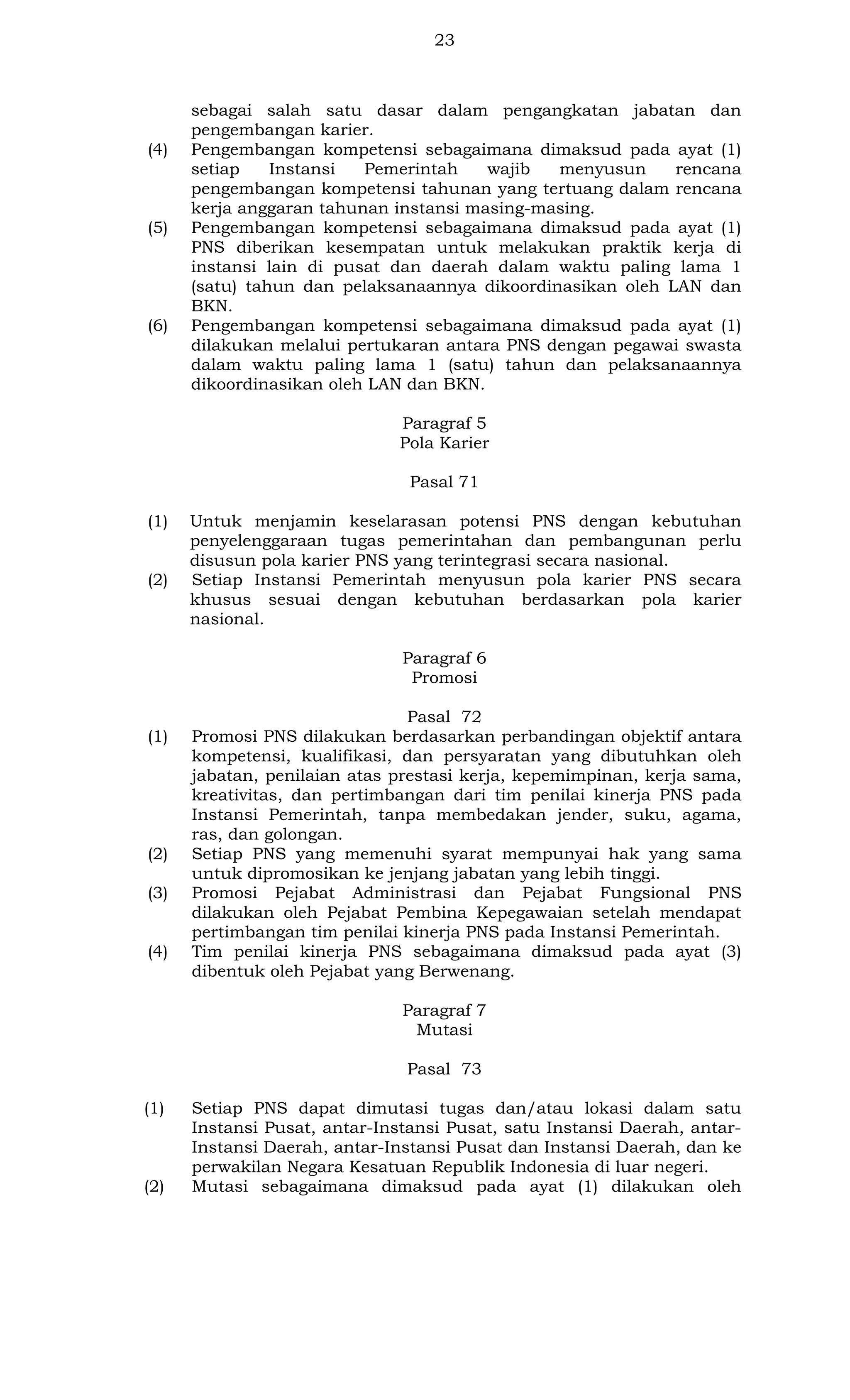 23

(4)

(5)

(6)

sebagai salah satu dasar dalam pengangkatan jabatan dan
pengembangan karier.
Pengembangan kompetensi sebagaimana dimaksud pada ayat (1)
setiap
Instansi
Pemerintah
wajib
menyusun
rencana
pengembangan kompetensi tahunan yang tertuang dalam rencana
kerja anggaran tahunan instansi masing-masing.
Pengembangan kompetensi sebagaimana dimaksud pada ayat (1)
PNS diberikan kesempatan untuk melakukan praktik kerja di
instansi lain di pusat dan daerah dalam waktu paling lama 1
(satu) tahun dan pelaksanaannya dikoordinasikan oleh LAN dan
BKN.
Pengembangan kompetensi sebagaimana dimaksud pada ayat (1)
dilakukan melalui pertukaran antara PNS dengan pegawai swasta
dalam waktu paling lama 1 (satu) tahun dan pelaksanaannya
dikoordinasikan oleh LAN dan BKN.
Paragraf 5
Pola Karier
Pasal 71

(1)

(2)

Untuk menjamin keselarasan potensi PNS dengan kebutuhan
penyelenggaraan tugas pemerintahan dan pembangunan perlu
disusun pola karier PNS yang terintegrasi secara nasional.
Setiap Instansi Pemerintah menyusun pola karier PNS secara
khusus sesuai dengan kebutuhan berdasarkan pola karier
nasional.
Paragraf 6
Promosi

(1)

(2)
(3)

(4)

Pasal 72
Promosi PNS dilakukan berdasarkan perbandingan objektif antara
kompetensi, kualifikasi, dan persyaratan yang dibutuhkan oleh
jabatan, penilaian atas prestasi kerja, kepemimpinan, kerja sama,
kreativitas, dan pertimbangan dari tim penilai kinerja PNS pada
Instansi Pemerintah, tanpa membedakan jender, suku, agama,
ras, dan golongan.
Setiap PNS yang memenuhi syarat mempunyai hak yang sama
untuk dipromosikan ke jenjang jabatan yang lebih tinggi.
Promosi Pejabat Administrasi dan Pejabat Fungsional PNS
dilakukan oleh Pejabat Pembina Kepegawaian setelah mendapat
pertimbangan tim penilai kinerja PNS pada Instansi Pemerintah.
Tim penilai kinerja PNS sebagaimana dimaksud pada ayat (3)
dibentuk oleh Pejabat yang Berwenang.
Paragraf 7
Mutasi
Pasal 73

(1)

(2)

Setiap PNS dapat dimutasi tugas dan/atau lokasi dalam satu
Instansi Pusat, antar-Instansi Pusat, satu Instansi Daerah, antarInstansi Daerah, antar-Instansi Pusat dan Instansi Daerah, dan ke
perwakilan Negara Kesatuan Republik Indonesia di luar negeri.
Mutasi sebagaimana dimaksud pada ayat (1) dilakukan oleh

 