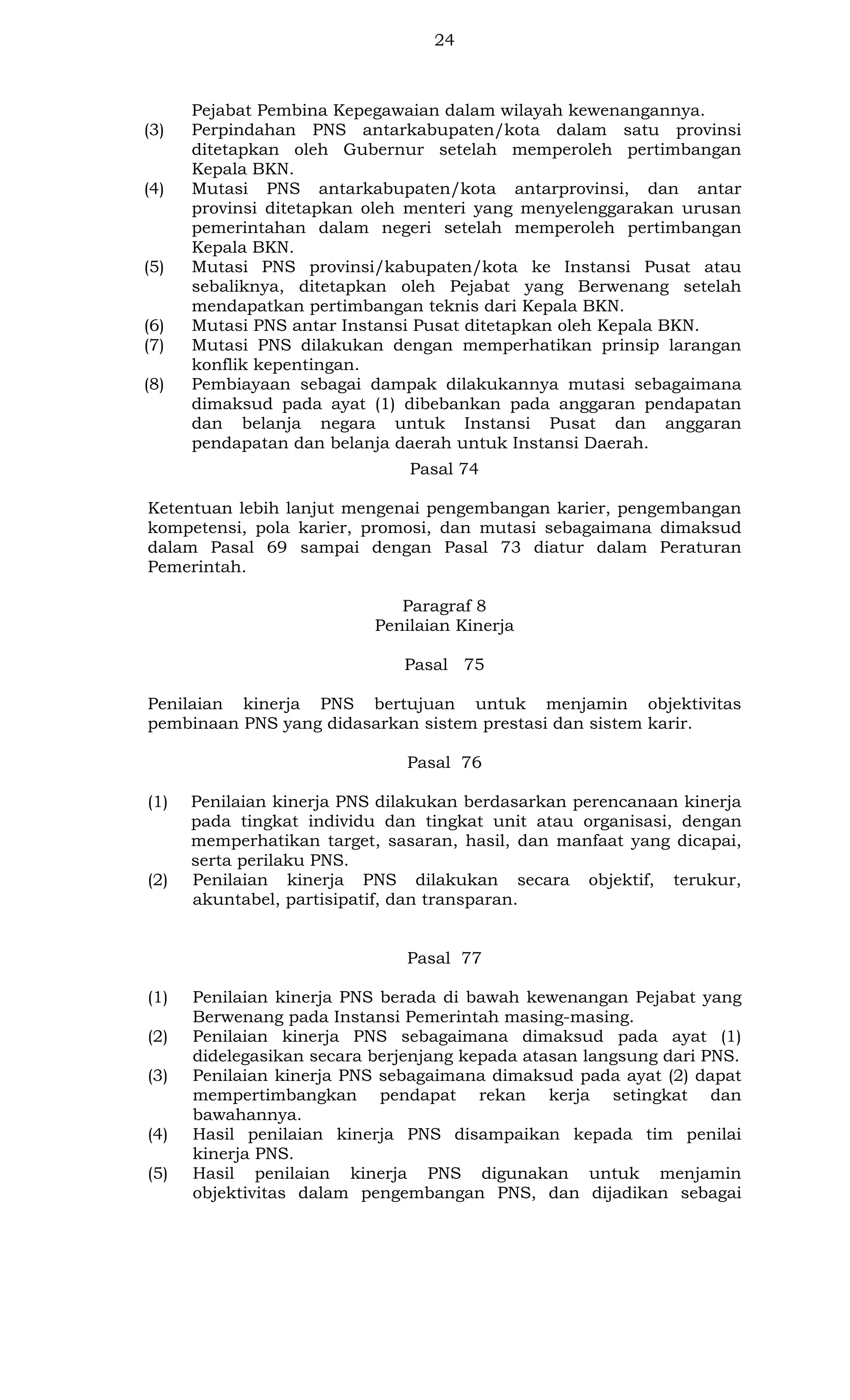 24

(3)

(4)

(5)

(6)
(7)
(8)

Pejabat Pembina Kepegawaian dalam wilayah kewenangannya.
Perpindahan PNS antarkabupaten/kota dalam satu provinsi
ditetapkan oleh Gubernur setelah memperoleh pertimbangan
Kepala BKN.
Mutasi PNS antarkabupaten/kota antarprovinsi, dan antar
provinsi ditetapkan oleh menteri yang menyelenggarakan urusan
pemerintahan dalam negeri setelah memperoleh pertimbangan
Kepala BKN.
Mutasi PNS provinsi/kabupaten/kota ke Instansi Pusat atau
sebaliknya, ditetapkan oleh Pejabat yang Berwenang setelah
mendapatkan pertimbangan teknis dari Kepala BKN.
Mutasi PNS antar Instansi Pusat ditetapkan oleh Kepala BKN.
Mutasi PNS dilakukan dengan memperhatikan prinsip larangan
konflik kepentingan.
Pembiayaan sebagai dampak dilakukannya mutasi sebagaimana
dimaksud pada ayat (1) dibebankan pada anggaran pendapatan
dan belanja negara untuk Instansi Pusat dan anggaran
pendapatan dan belanja daerah untuk Instansi Daerah.
Pasal 74

Ketentuan lebih lanjut mengenai pengembangan karier, pengembangan
kompetensi, pola karier, promosi, dan mutasi sebagaimana dimaksud
dalam Pasal 69 sampai dengan Pasal 73 diatur dalam Peraturan
Pemerintah.
Paragraf 8
Penilaian Kinerja
Pasal 75
Penilaian kinerja PNS bertujuan untuk menjamin objektivitas
pembinaan PNS yang didasarkan sistem prestasi dan sistem karir.
Pasal 76
(1)

(2)

Penilaian kinerja PNS dilakukan berdasarkan perencanaan kinerja
pada tingkat individu dan tingkat unit atau organisasi, dengan
memperhatikan target, sasaran, hasil, dan manfaat yang dicapai,
serta perilaku PNS.
Penilaian kinerja PNS dilakukan secara objektif, terukur,
akuntabel, partisipatif, dan transparan.

Pasal 77
(1)
(2)
(3)

(4)
(5)

Penilaian kinerja PNS berada di bawah kewenangan Pejabat yang
Berwenang pada Instansi Pemerintah masing-masing.
Penilaian kinerja PNS sebagaimana dimaksud pada ayat (1)
didelegasikan secara berjenjang kepada atasan langsung dari PNS.
Penilaian kinerja PNS sebagaimana dimaksud pada ayat (2) dapat
mempertimbangkan pendapat rekan kerja setingkat dan
bawahannya.
Hasil penilaian kinerja PNS disampaikan kepada tim penilai
kinerja PNS.
Hasil penilaian kinerja PNS digunakan untuk menjamin
objektivitas dalam pengembangan PNS, dan dijadikan sebagai

 
