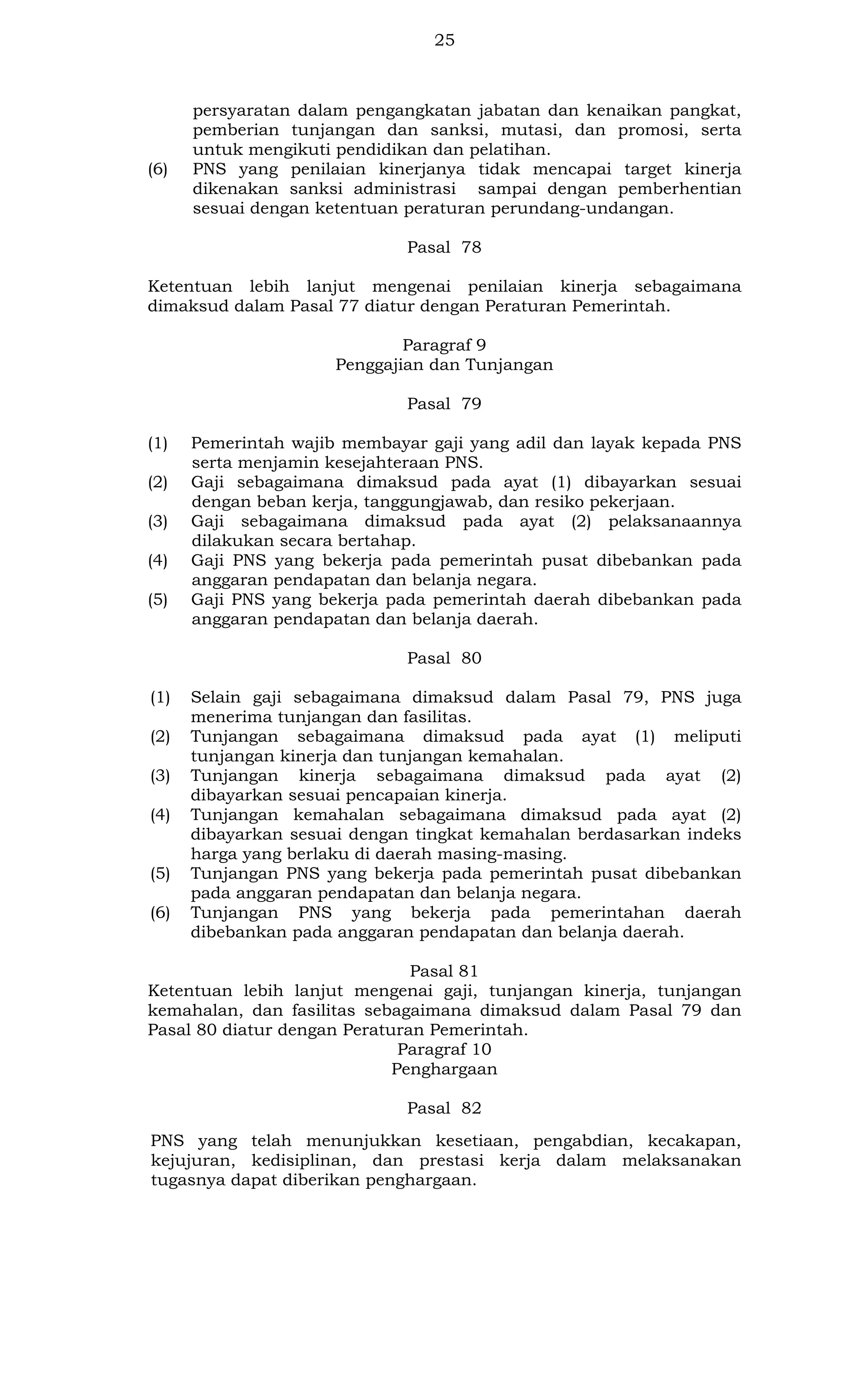 25

(6)

persyaratan dalam pengangkatan jabatan dan kenaikan pangkat,
pemberian tunjangan dan sanksi, mutasi, dan promosi, serta
untuk mengikuti pendidikan dan pelatihan.
PNS yang penilaian kinerjanya tidak mencapai target kinerja
dikenakan sanksi administrasi sampai dengan pemberhentian
sesuai dengan ketentuan peraturan perundang-undangan.
Pasal 78

Ketentuan lebih lanjut mengenai penilaian kinerja sebagaimana
dimaksud dalam Pasal 77 diatur dengan Peraturan Pemerintah.
Paragraf 9
Penggajian dan Tunjangan
Pasal 79
(1)
(2)
(3)
(4)
(5)

Pemerintah wajib membayar gaji yang adil dan layak kepada PNS
serta menjamin kesejahteraan PNS.
Gaji sebagaimana dimaksud pada ayat (1) dibayarkan sesuai
dengan beban kerja, tanggungjawab, dan resiko pekerjaan.
Gaji sebagaimana dimaksud pada ayat (2) pelaksanaannya
dilakukan secara bertahap.
Gaji PNS yang bekerja pada pemerintah pusat dibebankan pada
anggaran pendapatan dan belanja negara.
Gaji PNS yang bekerja pada pemerintah daerah dibebankan pada
anggaran pendapatan dan belanja daerah.
Pasal 80

(1)
(2)
(3)
(4)

(5)
(6)

Selain gaji sebagaimana dimaksud dalam Pasal 79, PNS juga
menerima tunjangan dan fasilitas.
Tunjangan sebagaimana dimaksud pada ayat (1) meliputi
tunjangan kinerja dan tunjangan kemahalan.
Tunjangan kinerja sebagaimana dimaksud pada ayat (2)
dibayarkan sesuai pencapaian kinerja.
Tunjangan kemahalan sebagaimana dimaksud pada ayat (2)
dibayarkan sesuai dengan tingkat kemahalan berdasarkan indeks
harga yang berlaku di daerah masing-masing.
Tunjangan PNS yang bekerja pada pemerintah pusat dibebankan
pada anggaran pendapatan dan belanja negara.
Tunjangan PNS yang bekerja pada pemerintahan daerah
dibebankan pada anggaran pendapatan dan belanja daerah.

Pasal 81
Ketentuan lebih lanjut mengenai gaji, tunjangan kinerja, tunjangan
kemahalan, dan fasilitas sebagaimana dimaksud dalam Pasal 79 dan
Pasal 80 diatur dengan Peraturan Pemerintah.
Paragraf 10
Penghargaan
Pasal 82
PNS yang telah menunjukkan kesetiaan, pengabdian, kecakapan,
kejujuran, kedisiplinan, dan prestasi kerja dalam melaksanakan
tugasnya dapat diberikan penghargaan.

 