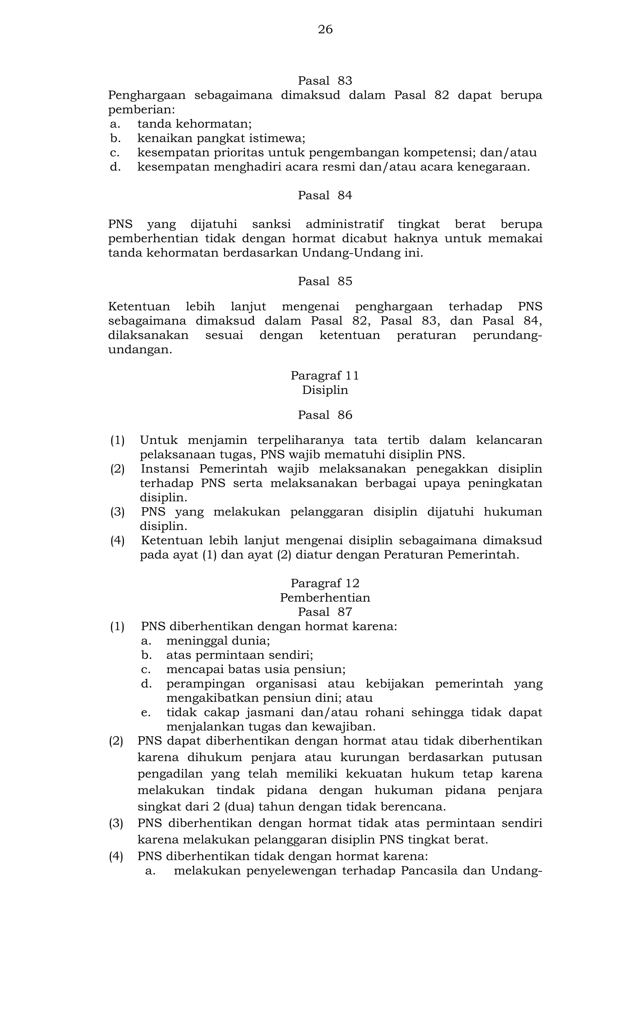 26

Pasal 83
Penghargaan sebagaimana dimaksud dalam Pasal 82 dapat berupa
pemberian:
a. tanda kehormatan;
b. kenaikan pangkat istimewa;
c. kesempatan prioritas untuk pengembangan kompetensi; dan/atau
d. kesempatan menghadiri acara resmi dan/atau acara kenegaraan.
Pasal 84
PNS yang dijatuhi sanksi administratif tingkat berat berupa
pemberhentian tidak dengan hormat dicabut haknya untuk memakai
tanda kehormatan berdasarkan Undang-Undang ini.
Pasal 85
Ketentuan lebih lanjut mengenai penghargaan terhadap PNS
sebagaimana dimaksud dalam Pasal 82, Pasal 83, dan Pasal 84,
dilaksanakan sesuai dengan ketentuan peraturan perundangundangan.
Paragraf 11
Disiplin
Pasal 86
(1)
(2)

(3)
(4)

(1)

(2)

(3)
(4)

Untuk menjamin terpeliharanya tata tertib dalam kelancaran
pelaksanaan tugas, PNS wajib mematuhi disiplin PNS.
Instansi Pemerintah wajib melaksanakan penegakkan disiplin
terhadap PNS serta melaksanakan berbagai upaya peningkatan
disiplin.
PNS yang melakukan pelanggaran disiplin dijatuhi hukuman
disiplin.
Ketentuan lebih lanjut mengenai disiplin sebagaimana dimaksud
pada ayat (1) dan ayat (2) diatur dengan Peraturan Pemerintah.
Paragraf 12
Pemberhentian
Pasal 87
PNS diberhentikan dengan hormat karena:
a. meninggal dunia;
b. atas permintaan sendiri;
c. mencapai batas usia pensiun;
d. perampingan organisasi atau kebijakan pemerintah yang
mengakibatkan pensiun dini; atau
e. tidak cakap jasmani dan/atau rohani sehingga tidak dapat
menjalankan tugas dan kewajiban.
PNS dapat diberhentikan dengan hormat atau tidak diberhentikan
karena dihukum penjara atau kurungan berdasarkan putusan
pengadilan yang telah memiliki kekuatan hukum tetap karena
melakukan tindak pidana dengan hukuman pidana penjara
singkat dari 2 (dua) tahun dengan tidak berencana.
PNS diberhentikan dengan hormat tidak atas permintaan sendiri
karena melakukan pelanggaran disiplin PNS tingkat berat.
PNS diberhentikan tidak dengan hormat karena:
a. melakukan penyelewengan terhadap Pancasila dan Undang-

 