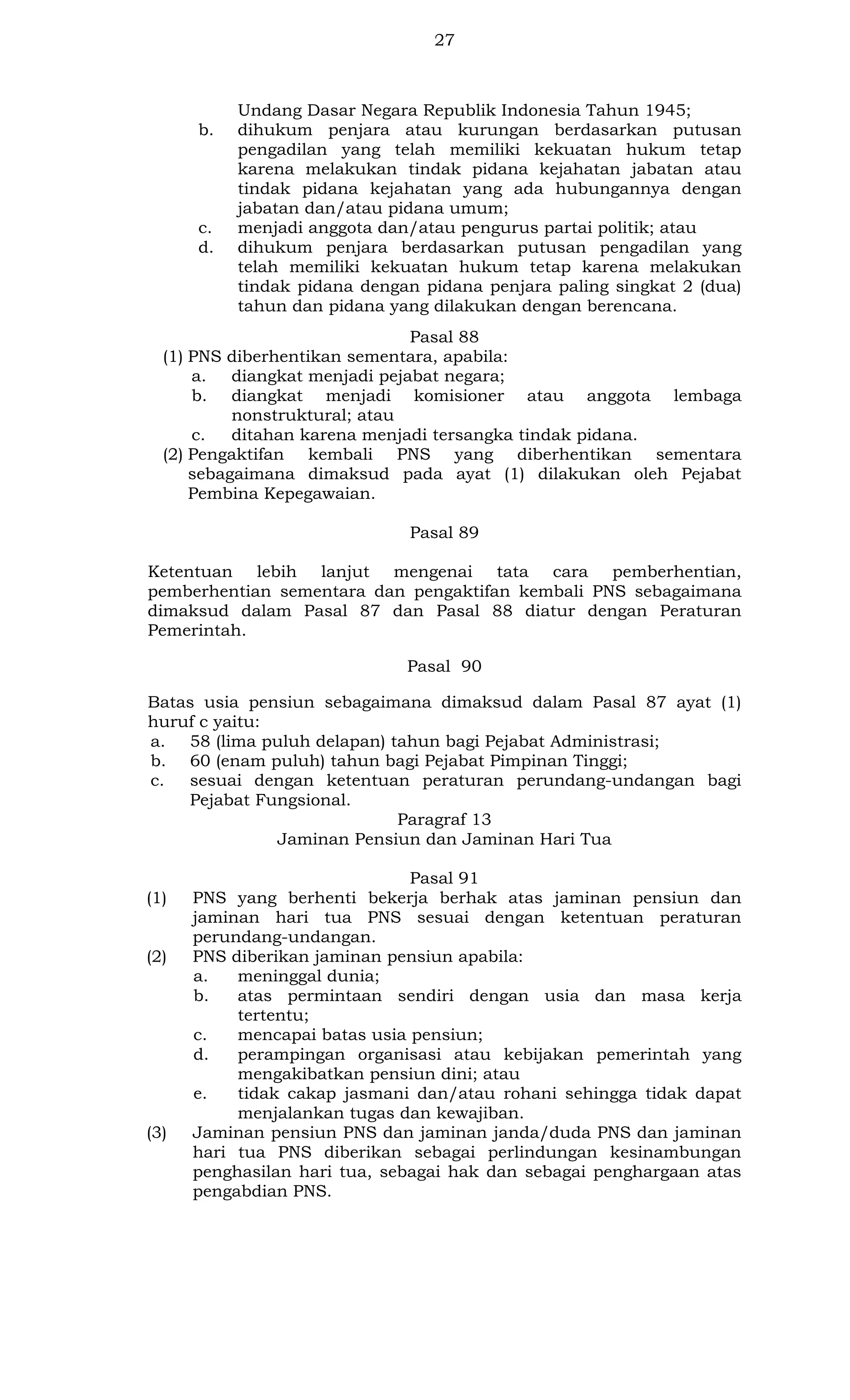 27

b.

c.
d.

Undang Dasar Negara Republik Indonesia Tahun 1945;
dihukum penjara atau kurungan berdasarkan putusan
pengadilan yang telah memiliki kekuatan hukum tetap
karena melakukan tindak pidana kejahatan jabatan atau
tindak pidana kejahatan yang ada hubungannya dengan
jabatan dan/atau pidana umum;
menjadi anggota dan/atau pengurus partai politik; atau
dihukum penjara berdasarkan putusan pengadilan yang
telah memiliki kekuatan hukum tetap karena melakukan
tindak pidana dengan pidana penjara paling singkat 2 (dua)
tahun dan pidana yang dilakukan dengan berencana.

Pasal 88
(1) PNS diberhentikan sementara, apabila:
a. diangkat menjadi pejabat negara;
b. diangkat menjadi komisioner atau anggota lembaga
nonstruktural; atau
c.
ditahan karena menjadi tersangka tindak pidana.
(2) Pengaktifan kembali PNS yang diberhentikan sementara
sebagaimana dimaksud pada ayat (1) dilakukan oleh Pejabat
Pembina Kepegawaian.
Pasal 89
Ketentuan lebih lanjut mengenai tata cara pemberhentian,
pemberhentian sementara dan pengaktifan kembali PNS sebagaimana
dimaksud dalam Pasal 87 dan Pasal 88 diatur dengan Peraturan
Pemerintah.
Pasal 90
Batas usia pensiun sebagaimana dimaksud dalam Pasal 87 ayat (1)
huruf c yaitu:
a. 58 (lima puluh delapan) tahun bagi Pejabat Administrasi;
b. 60 (enam puluh) tahun bagi Pejabat Pimpinan Tinggi;
c.
sesuai dengan ketentuan peraturan perundang-undangan bagi
Pejabat Fungsional.
Paragraf 13
Jaminan Pensiun dan Jaminan Hari Tua

(1)

(2)

(3)

Pasal 91
PNS yang berhenti bekerja berhak atas jaminan pensiun dan
jaminan hari tua PNS sesuai dengan ketentuan peraturan
perundang-undangan.
PNS diberikan jaminan pensiun apabila:
a.
meninggal dunia;
b.
atas permintaan sendiri dengan usia dan masa kerja
tertentu;
c.
mencapai batas usia pensiun;
d.
perampingan organisasi atau kebijakan pemerintah yang
mengakibatkan pensiun dini; atau
e.
tidak cakap jasmani dan/atau rohani sehingga tidak dapat
menjalankan tugas dan kewajiban.
Jaminan pensiun PNS dan jaminan janda/duda PNS dan jaminan
hari tua PNS diberikan sebagai perlindungan kesinambungan
penghasilan hari tua, sebagai hak dan sebagai penghargaan atas
pengabdian PNS.

 
