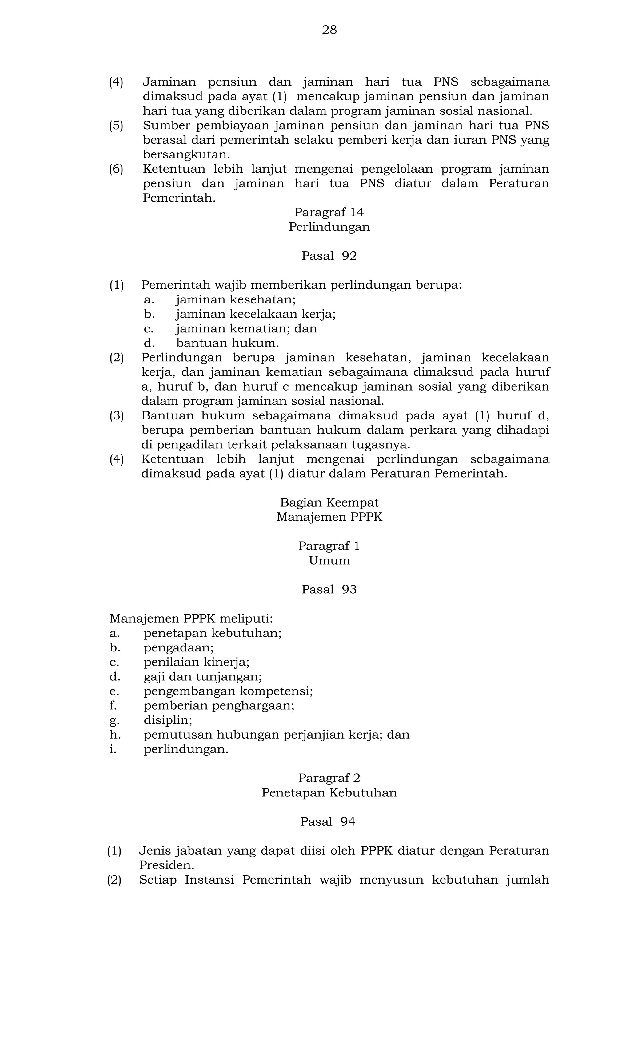 28

(4)

(5)

(6)

Jaminan pensiun dan jaminan hari tua PNS sebagaimana
dimaksud pada ayat (1) mencakup jaminan pensiun dan jaminan
hari tua yang diberikan dalam program jaminan sosial nasional.
Sumber pembiayaan jaminan pensiun dan jaminan hari tua PNS
berasal dari pemerintah selaku pemberi kerja dan iuran PNS yang
bersangkutan.
Ketentuan lebih lanjut mengenai pengelolaan program jaminan
pensiun dan jaminan hari tua PNS diatur dalam Peraturan
Pemerintah.
Paragraf 14
Perlindungan
Pasal 92

(1)

(2)

(3)

(4)

Pemerintah wajib memberikan perlindungan berupa:
a.
jaminan kesehatan;
b.
jaminan kecelakaan kerja;
c.
jaminan kematian; dan
d.
bantuan hukum.
Perlindungan berupa jaminan kesehatan, jaminan kecelakaan
kerja, dan jaminan kematian sebagaimana dimaksud pada huruf
a, huruf b, dan huruf c mencakup jaminan sosial yang diberikan
dalam program jaminan sosial nasional.
Bantuan hukum sebagaimana dimaksud pada ayat (1) huruf d,
berupa pemberian bantuan hukum dalam perkara yang dihadapi
di pengadilan terkait pelaksanaan tugasnya.
Ketentuan lebih lanjut mengenai perlindungan sebagaimana
dimaksud pada ayat (1) diatur dalam Peraturan Pemerintah.
Bagian Keempat
Manajemen PPPK
Paragraf 1
Umum
Pasal 93

Manajemen PPPK meliputi:
a.
penetapan kebutuhan;
b.
pengadaan;
c.
penilaian kinerja;
d.
gaji dan tunjangan;
e.
pengembangan kompetensi;
f.
pemberian penghargaan;
g.
disiplin;
h.
pemutusan hubungan perjanjian kerja; dan
i.
perlindungan.
Paragraf 2
Penetapan Kebutuhan
Pasal 94
(1)
(2)

Jenis jabatan yang dapat diisi oleh PPPK diatur dengan Peraturan
Presiden.
Setiap Instansi Pemerintah wajib menyusun kebutuhan jumlah

 