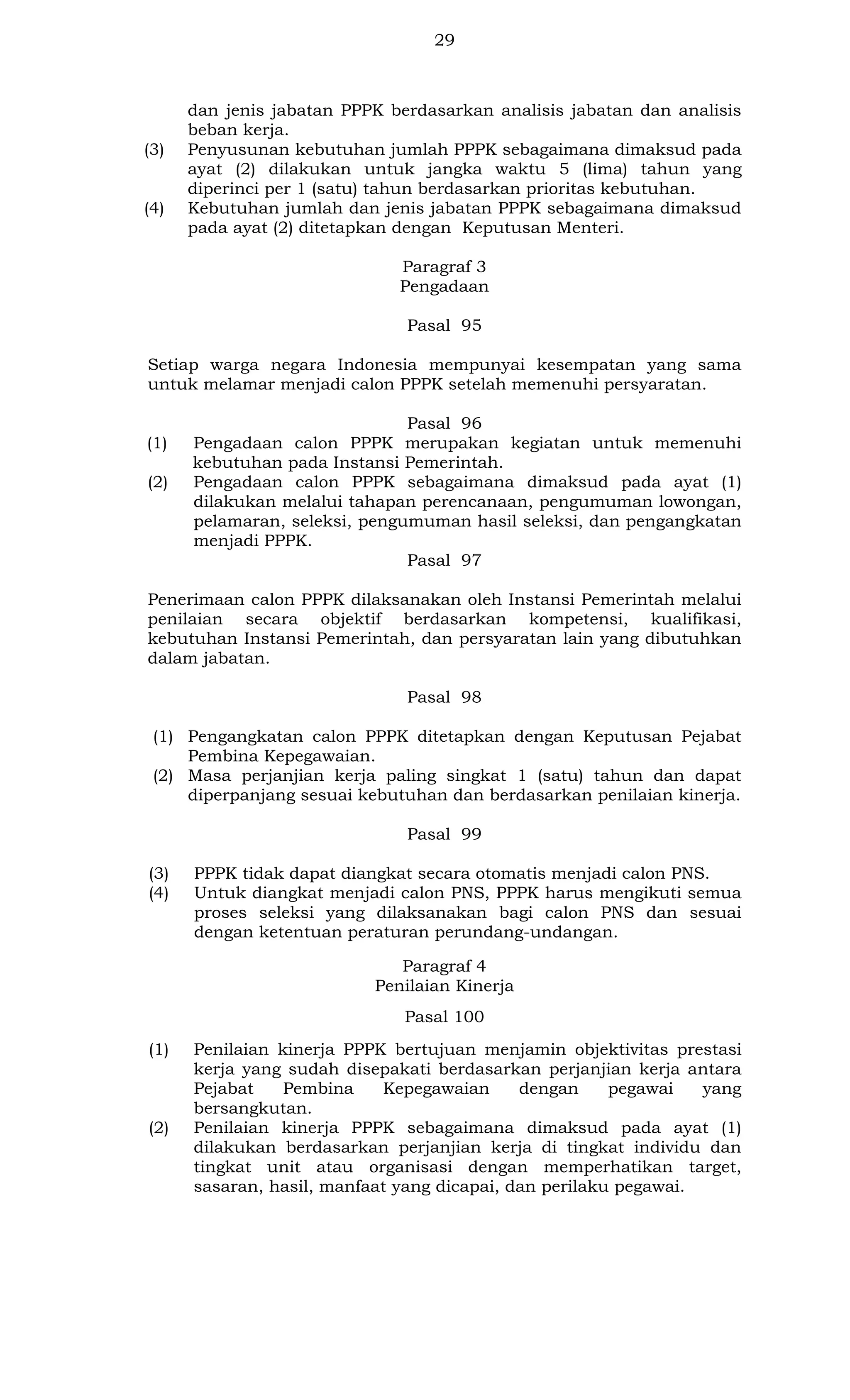 29

(3)

(4)

dan jenis jabatan PPPK berdasarkan analisis jabatan dan analisis
beban kerja.
Penyusunan kebutuhan jumlah PPPK sebagaimana dimaksud pada
ayat (2) dilakukan untuk jangka waktu 5 (lima) tahun yang
diperinci per 1 (satu) tahun berdasarkan prioritas kebutuhan.
Kebutuhan jumlah dan jenis jabatan PPPK sebagaimana dimaksud
pada ayat (2) ditetapkan dengan Keputusan Menteri.
Paragraf 3
Pengadaan
Pasal 95

Setiap warga negara Indonesia mempunyai kesempatan yang sama
untuk melamar menjadi calon PPPK setelah memenuhi persyaratan.

(1)
(2)

Pasal 96
Pengadaan calon PPPK merupakan kegiatan untuk memenuhi
kebutuhan pada Instansi Pemerintah.
Pengadaan calon PPPK sebagaimana dimaksud pada ayat (1)
dilakukan melalui tahapan perencanaan, pengumuman lowongan,
pelamaran, seleksi, pengumuman hasil seleksi, dan pengangkatan
menjadi PPPK.
Pasal 97

Penerimaan calon PPPK dilaksanakan oleh Instansi Pemerintah melalui
penilaian secara objektif berdasarkan kompetensi, kualifikasi,
kebutuhan Instansi Pemerintah, dan persyaratan lain yang dibutuhkan
dalam jabatan.
Pasal 98
(1) Pengangkatan calon PPPK ditetapkan dengan Keputusan Pejabat
Pembina Kepegawaian.
(2) Masa perjanjian kerja paling singkat 1 (satu) tahun dan dapat
diperpanjang sesuai kebutuhan dan berdasarkan penilaian kinerja.
Pasal 99
(3)
(4)

PPPK tidak dapat diangkat secara otomatis menjadi calon PNS.
Untuk diangkat menjadi calon PNS, PPPK harus mengikuti semua
proses seleksi yang dilaksanakan bagi calon PNS dan sesuai
dengan ketentuan peraturan perundang-undangan.
Paragraf 4
Penilaian Kinerja
Pasal 100

(1)

(2)

Penilaian kinerja PPPK bertujuan menjamin objektivitas prestasi
kerja yang sudah disepakati berdasarkan perjanjian kerja antara
Pejabat
Pembina
Kepegawaian
dengan
pegawai
yang
bersangkutan.
Penilaian kinerja PPPK sebagaimana dimaksud pada ayat (1)
dilakukan berdasarkan perjanjian kerja di tingkat individu dan
tingkat unit atau organisasi dengan memperhatikan target,
sasaran, hasil, manfaat yang dicapai, dan perilaku pegawai.

 