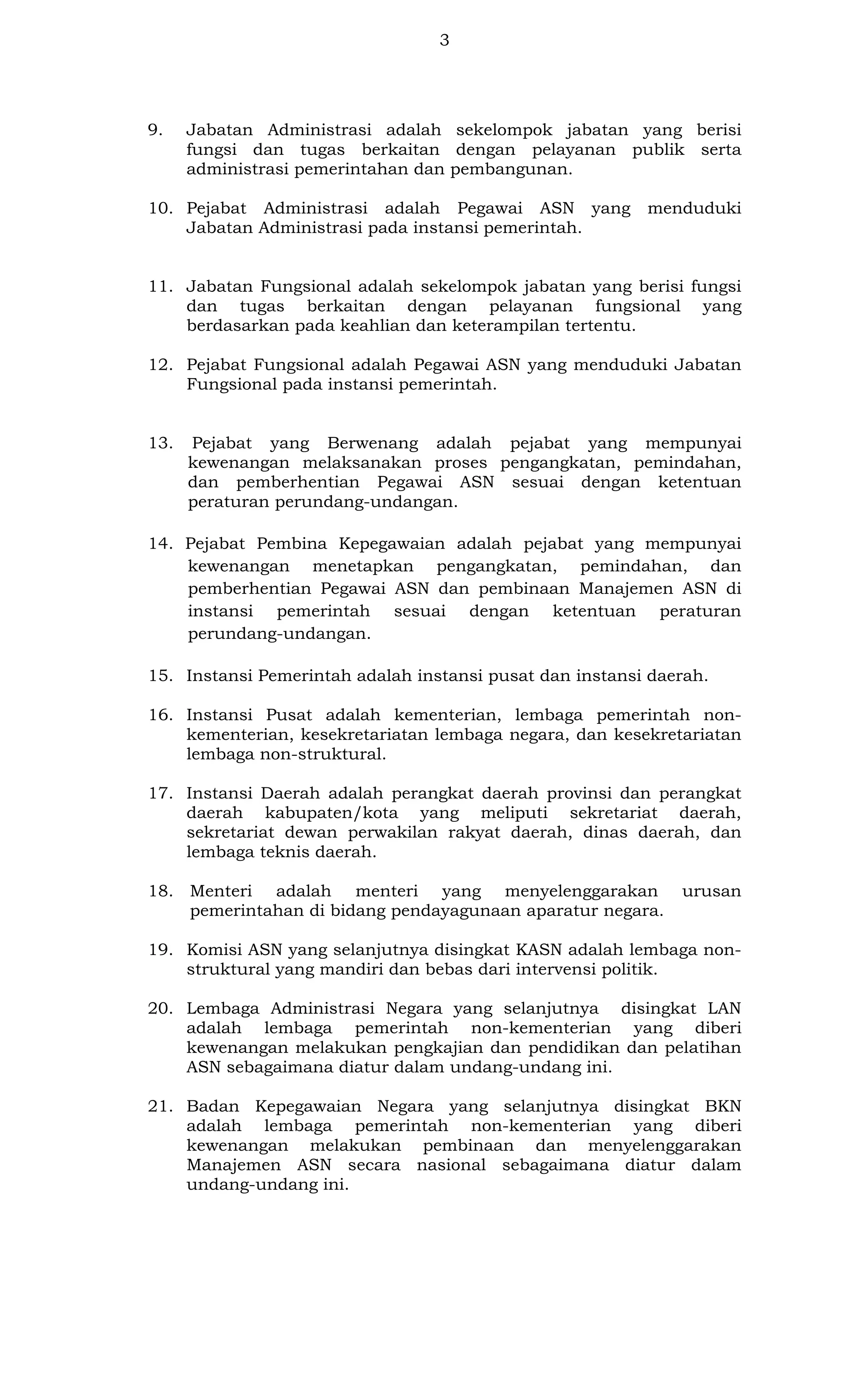 3

9.

Jabatan Administrasi adalah sekelompok jabatan yang berisi
fungsi dan tugas berkaitan dengan pelayanan publik serta
administrasi pemerintahan dan pembangunan.

10. Pejabat Administrasi adalah Pegawai ASN yang
Jabatan Administrasi pada instansi pemerintah.

menduduki

11. Jabatan Fungsional adalah sekelompok jabatan yang berisi fungsi
dan tugas berkaitan dengan pelayanan fungsional yang
berdasarkan pada keahlian dan keterampilan tertentu.
12. Pejabat Fungsional adalah Pegawai ASN yang menduduki Jabatan
Fungsional pada instansi pemerintah.

13.

Pejabat yang Berwenang adalah pejabat yang mempunyai
kewenangan melaksanakan proses pengangkatan, pemindahan,
dan pemberhentian Pegawai ASN sesuai dengan ketentuan
peraturan perundang-undangan.

14. Pejabat Pembina Kepegawaian adalah pejabat yang mempunyai
kewenangan menetapkan pengangkatan, pemindahan, dan
pemberhentian Pegawai ASN dan pembinaan Manajemen ASN di
instansi pemerintah sesuai dengan ketentuan peraturan
perundang-undangan.
15. Instansi Pemerintah adalah instansi pusat dan instansi daerah.
16. Instansi Pusat adalah kementerian, lembaga pemerintah nonkementerian, kesekretariatan lembaga negara, dan kesekretariatan
lembaga non-struktural.
17. Instansi Daerah adalah perangkat daerah provinsi dan perangkat
daerah kabupaten/kota yang meliputi sekretariat daerah,
sekretariat dewan perwakilan rakyat daerah, dinas daerah, dan
lembaga teknis daerah.
18. Menteri adalah menteri yang menyelenggarakan
pemerintahan di bidang pendayagunaan aparatur negara.

urusan

19. Komisi ASN yang selanjutnya disingkat KASN adalah lembaga nonstruktural yang mandiri dan bebas dari intervensi politik.
20. Lembaga Administrasi Negara yang selanjutnya disingkat LAN
adalah lembaga pemerintah non-kementerian yang diberi
kewenangan melakukan pengkajian dan pendidikan dan pelatihan
ASN sebagaimana diatur dalam undang-undang ini.
21. Badan Kepegawaian Negara yang selanjutnya disingkat BKN
adalah lembaga pemerintah non-kementerian yang diberi
kewenangan melakukan pembinaan dan menyelenggarakan
Manajemen ASN secara nasional sebagaimana diatur dalam
undang-undang ini.

 
