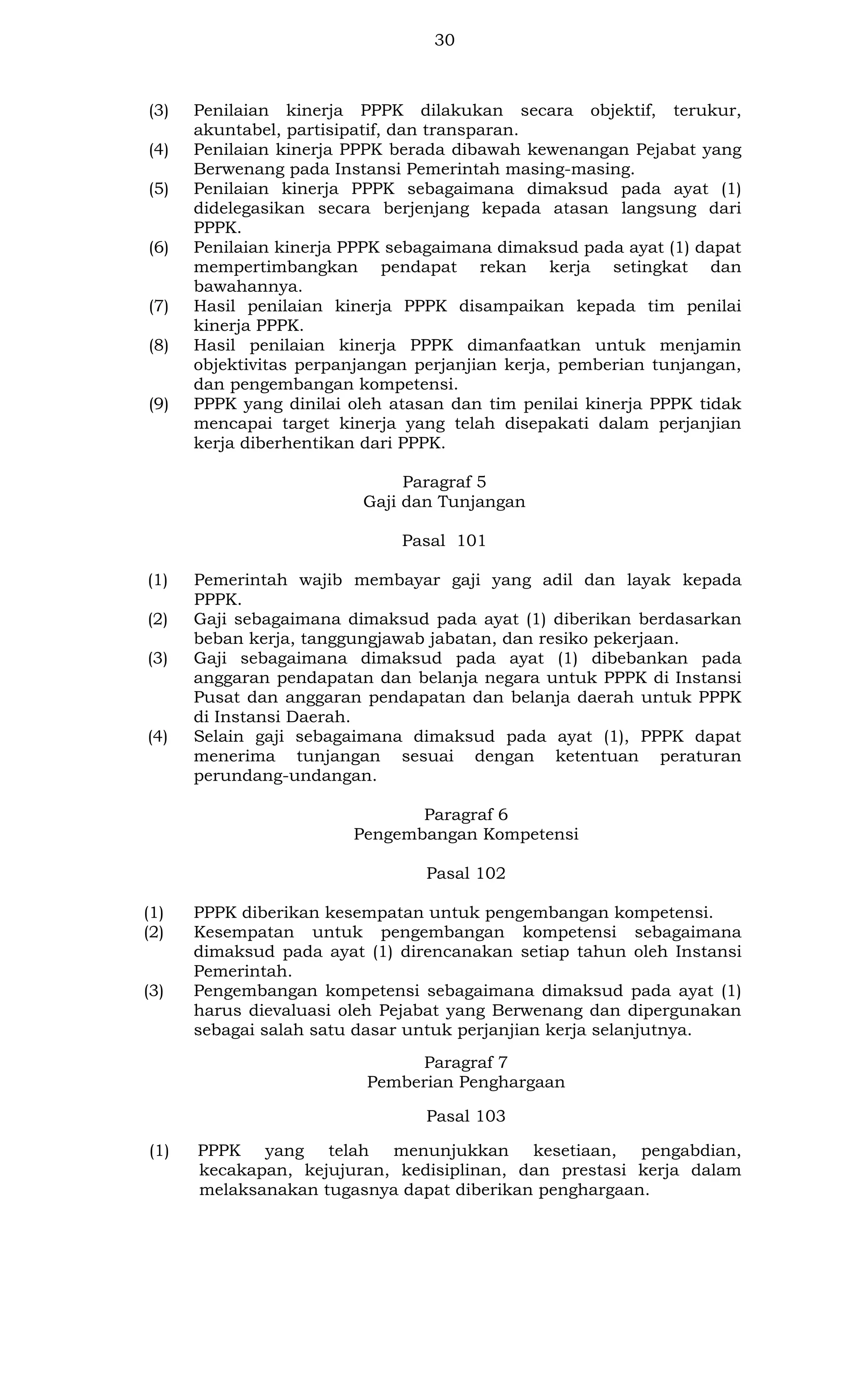 30

(3)
(4)
(5)

(6)

(7)
(8)

(9)

Penilaian kinerja PPPK dilakukan secara objektif, terukur,
akuntabel, partisipatif, dan transparan.
Penilaian kinerja PPPK berada dibawah kewenangan Pejabat yang
Berwenang pada Instansi Pemerintah masing-masing.
Penilaian kinerja PPPK sebagaimana dimaksud pada ayat (1)
didelegasikan secara berjenjang kepada atasan langsung dari
PPPK.
Penilaian kinerja PPPK sebagaimana dimaksud pada ayat (1) dapat
mempertimbangkan pendapat rekan kerja setingkat dan
bawahannya.
Hasil penilaian kinerja PPPK disampaikan kepada tim penilai
kinerja PPPK.
Hasil penilaian kinerja PPPK dimanfaatkan untuk menjamin
objektivitas perpanjangan perjanjian kerja, pemberian tunjangan,
dan pengembangan kompetensi.
PPPK yang dinilai oleh atasan dan tim penilai kinerja PPPK tidak
mencapai target kinerja yang telah disepakati dalam perjanjian
kerja diberhentikan dari PPPK.
Paragraf 5
Gaji dan Tunjangan
Pasal 101

(1)
(2)
(3)

(4)

Pemerintah wajib membayar gaji yang adil dan layak kepada
PPPK.
Gaji sebagaimana dimaksud pada ayat (1) diberikan berdasarkan
beban kerja, tanggungjawab jabatan, dan resiko pekerjaan.
Gaji sebagaimana dimaksud pada ayat (1) dibebankan pada
anggaran pendapatan dan belanja negara untuk PPPK di Instansi
Pusat dan anggaran pendapatan dan belanja daerah untuk PPPK
di Instansi Daerah.
Selain gaji sebagaimana dimaksud pada ayat (1), PPPK dapat
menerima tunjangan sesuai dengan ketentuan peraturan
perundang-undangan.
Paragraf 6
Pengembangan Kompetensi
Pasal 102

(1)
(2)

(3)

PPPK diberikan kesempatan untuk pengembangan kompetensi.
Kesempatan untuk pengembangan kompetensi sebagaimana
dimaksud pada ayat (1) direncanakan setiap tahun oleh Instansi
Pemerintah.
Pengembangan kompetensi sebagaimana dimaksud pada ayat (1)
harus dievaluasi oleh Pejabat yang Berwenang dan dipergunakan
sebagai salah satu dasar untuk perjanjian kerja selanjutnya.
Paragraf 7
Pemberian Penghargaan
Pasal 103

(1)

PPPK yang telah menunjukkan kesetiaan, pengabdian,
kecakapan, kejujuran, kedisiplinan, dan prestasi kerja dalam
melaksanakan tugasnya dapat diberikan penghargaan.

 