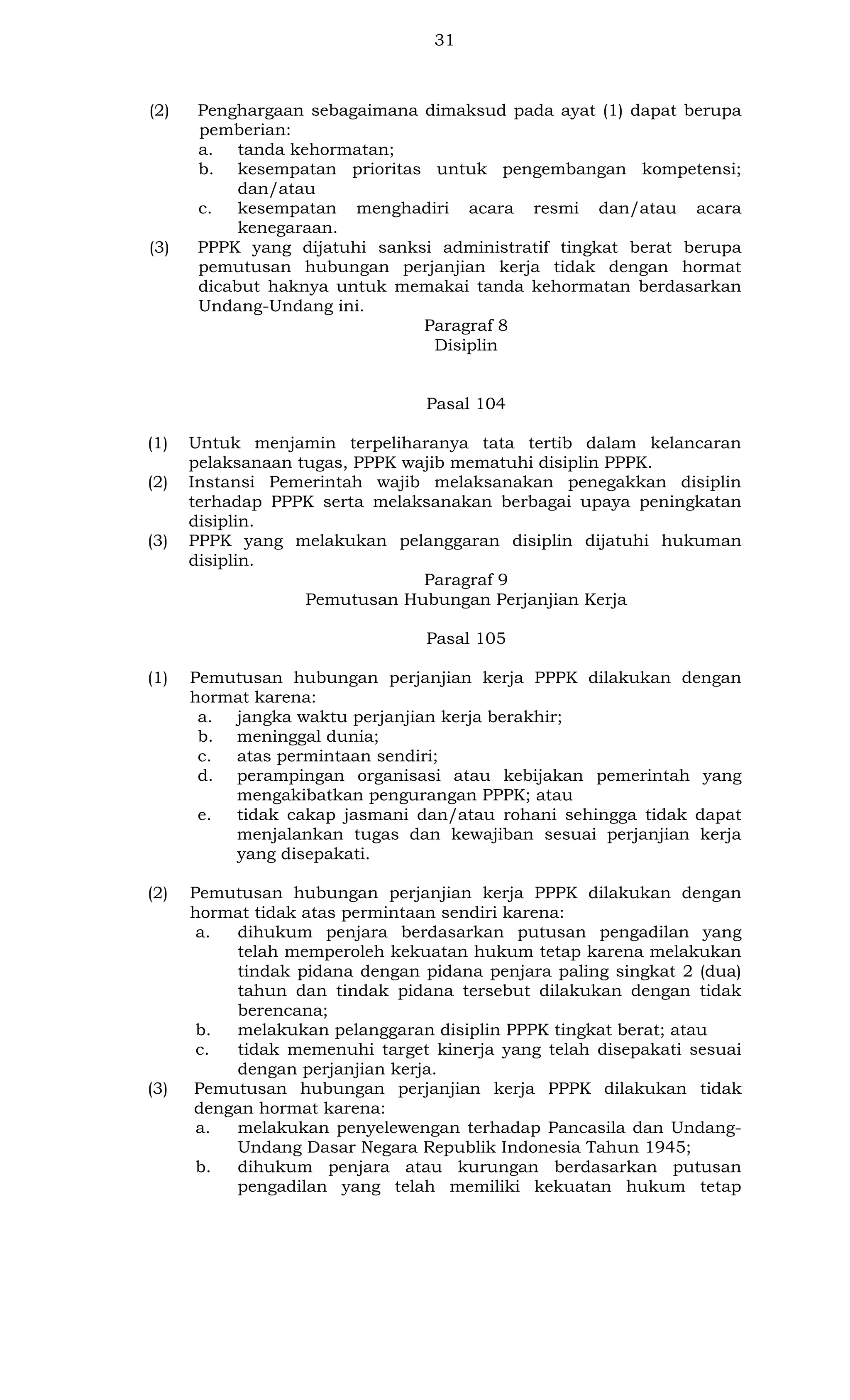 31

(2)

(3)

Penghargaan sebagaimana dimaksud pada ayat (1) dapat berupa
pemberian:
a. tanda kehormatan;
b. kesempatan prioritas untuk pengembangan kompetensi;
dan/atau
c.
kesempatan menghadiri acara resmi dan/atau acara
kenegaraan.
PPPK yang dijatuhi sanksi administratif tingkat berat berupa
pemutusan hubungan perjanjian kerja tidak dengan hormat
dicabut haknya untuk memakai tanda kehormatan berdasarkan
Undang-Undang ini.
Paragraf 8
Disiplin

Pasal 104
(1)
(2)

(3)

Untuk menjamin terpeliharanya tata tertib dalam kelancaran
pelaksanaan tugas, PPPK wajib mematuhi disiplin PPPK.
Instansi Pemerintah wajib melaksanakan penegakkan disiplin
terhadap PPPK serta melaksanakan berbagai upaya peningkatan
disiplin.
PPPK yang melakukan pelanggaran disiplin dijatuhi hukuman
disiplin.
Paragraf 9
Pemutusan Hubungan Perjanjian Kerja
Pasal 105

(1)

Pemutusan hubungan perjanjian kerja PPPK dilakukan dengan
hormat karena:
a. jangka waktu perjanjian kerja berakhir;
b. meninggal dunia;
c.
atas permintaan sendiri;
d. perampingan organisasi atau kebijakan pemerintah yang
mengakibatkan pengurangan PPPK; atau
e.
tidak cakap jasmani dan/atau rohani sehingga tidak dapat
menjalankan tugas dan kewajiban sesuai perjanjian kerja
yang disepakati.

(2)

Pemutusan hubungan perjanjian kerja PPPK dilakukan dengan
hormat tidak atas permintaan sendiri karena:
a.
dihukum penjara berdasarkan putusan pengadilan yang
telah memperoleh kekuatan hukum tetap karena melakukan
tindak pidana dengan pidana penjara paling singkat 2 (dua)
tahun dan tindak pidana tersebut dilakukan dengan tidak
berencana;
b.
melakukan pelanggaran disiplin PPPK tingkat berat; atau
c.
tidak memenuhi target kinerja yang telah disepakati sesuai
dengan perjanjian kerja.
Pemutusan hubungan perjanjian kerja PPPK dilakukan tidak
dengan hormat karena:
a.
melakukan penyelewengan terhadap Pancasila dan UndangUndang Dasar Negara Republik Indonesia Tahun 1945;
b.
dihukum penjara atau kurungan berdasarkan putusan
pengadilan yang telah memiliki kekuatan hukum tetap

(3)

 