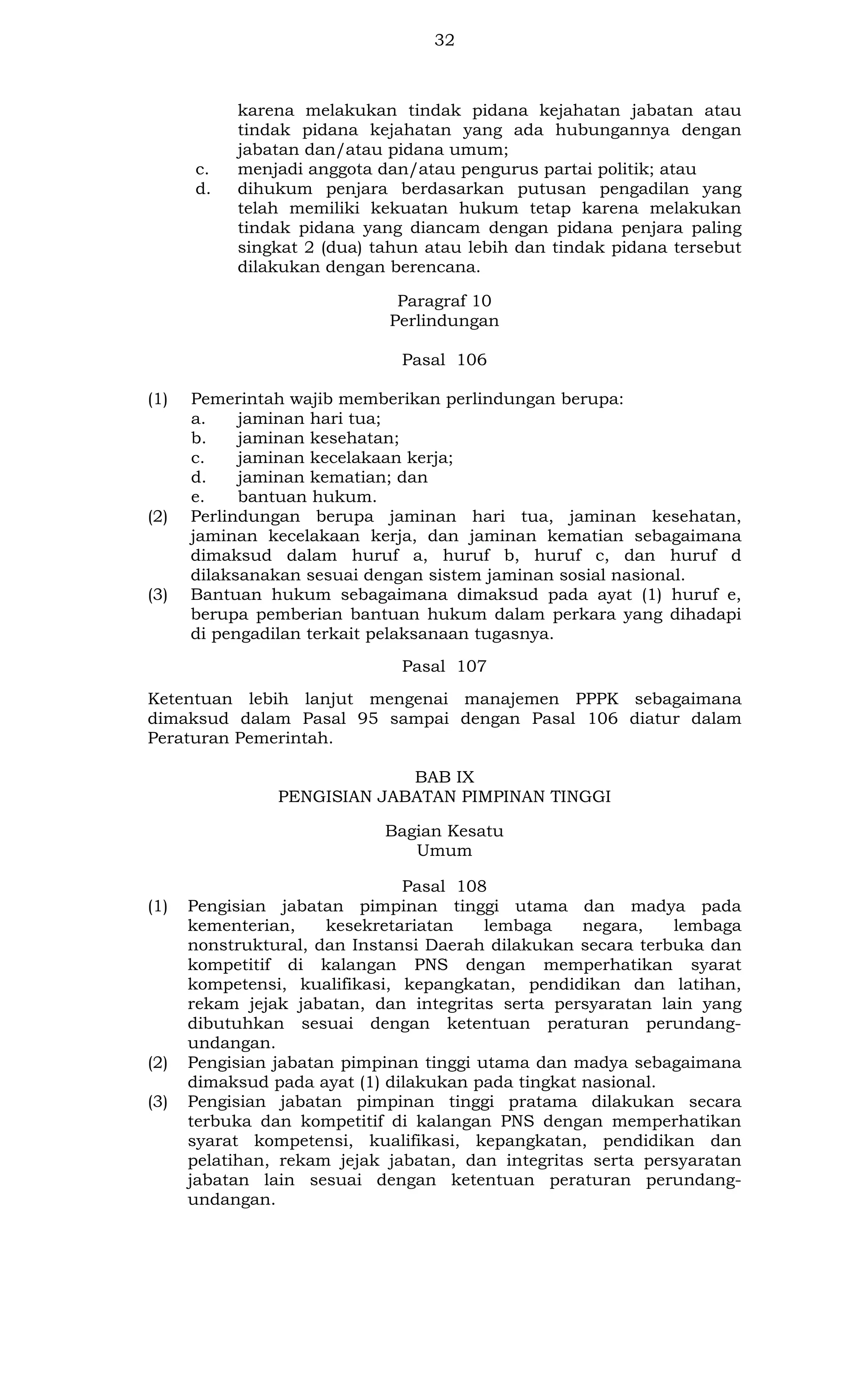 32

c.
d.

karena melakukan tindak pidana kejahatan jabatan atau
tindak pidana kejahatan yang ada hubungannya dengan
jabatan dan/atau pidana umum;
menjadi anggota dan/atau pengurus partai politik; atau
dihukum penjara berdasarkan putusan pengadilan yang
telah memiliki kekuatan hukum tetap karena melakukan
tindak pidana yang diancam dengan pidana penjara paling
singkat 2 (dua) tahun atau lebih dan tindak pidana tersebut
dilakukan dengan berencana.
Paragraf 10
Perlindungan
Pasal 106

(1)

(2)

(3)

Pemerintah wajib memberikan perlindungan berupa:
a.
jaminan hari tua;
b.
jaminan kesehatan;
c.
jaminan kecelakaan kerja;
d.
jaminan kematian; dan
e.
bantuan hukum.
Perlindungan berupa jaminan hari tua, jaminan kesehatan,
jaminan kecelakaan kerja, dan jaminan kematian sebagaimana
dimaksud dalam huruf a, huruf b, huruf c, dan huruf d
dilaksanakan sesuai dengan sistem jaminan sosial nasional.
Bantuan hukum sebagaimana dimaksud pada ayat (1) huruf e,
berupa pemberian bantuan hukum dalam perkara yang dihadapi
di pengadilan terkait pelaksanaan tugasnya.
Pasal 107

Ketentuan lebih lanjut mengenai manajemen PPPK sebagaimana
dimaksud dalam Pasal 95 sampai dengan Pasal 106 diatur dalam
Peraturan Pemerintah.
BAB IX
PENGISIAN JABATAN PIMPINAN TINGGI
Bagian Kesatu
Umum
(1)

(2)
(3)

Pasal 108
Pengisian jabatan pimpinan tinggi utama dan madya pada
kementerian,
kesekretariatan
lembaga
negara,
lembaga
nonstruktural, dan Instansi Daerah dilakukan secara terbuka dan
kompetitif di kalangan PNS dengan memperhatikan syarat
kompetensi, kualifikasi, kepangkatan, pendidikan dan latihan,
rekam jejak jabatan, dan integritas serta persyaratan lain yang
dibutuhkan sesuai dengan ketentuan peraturan perundangundangan.
Pengisian jabatan pimpinan tinggi utama dan madya sebagaimana
dimaksud pada ayat (1) dilakukan pada tingkat nasional.
Pengisian jabatan pimpinan tinggi pratama dilakukan secara
terbuka dan kompetitif di kalangan PNS dengan memperhatikan
syarat kompetensi, kualifikasi, kepangkatan, pendidikan dan
pelatihan, rekam jejak jabatan, dan integritas serta persyaratan
jabatan lain sesuai dengan ketentuan peraturan perundangundangan.

 