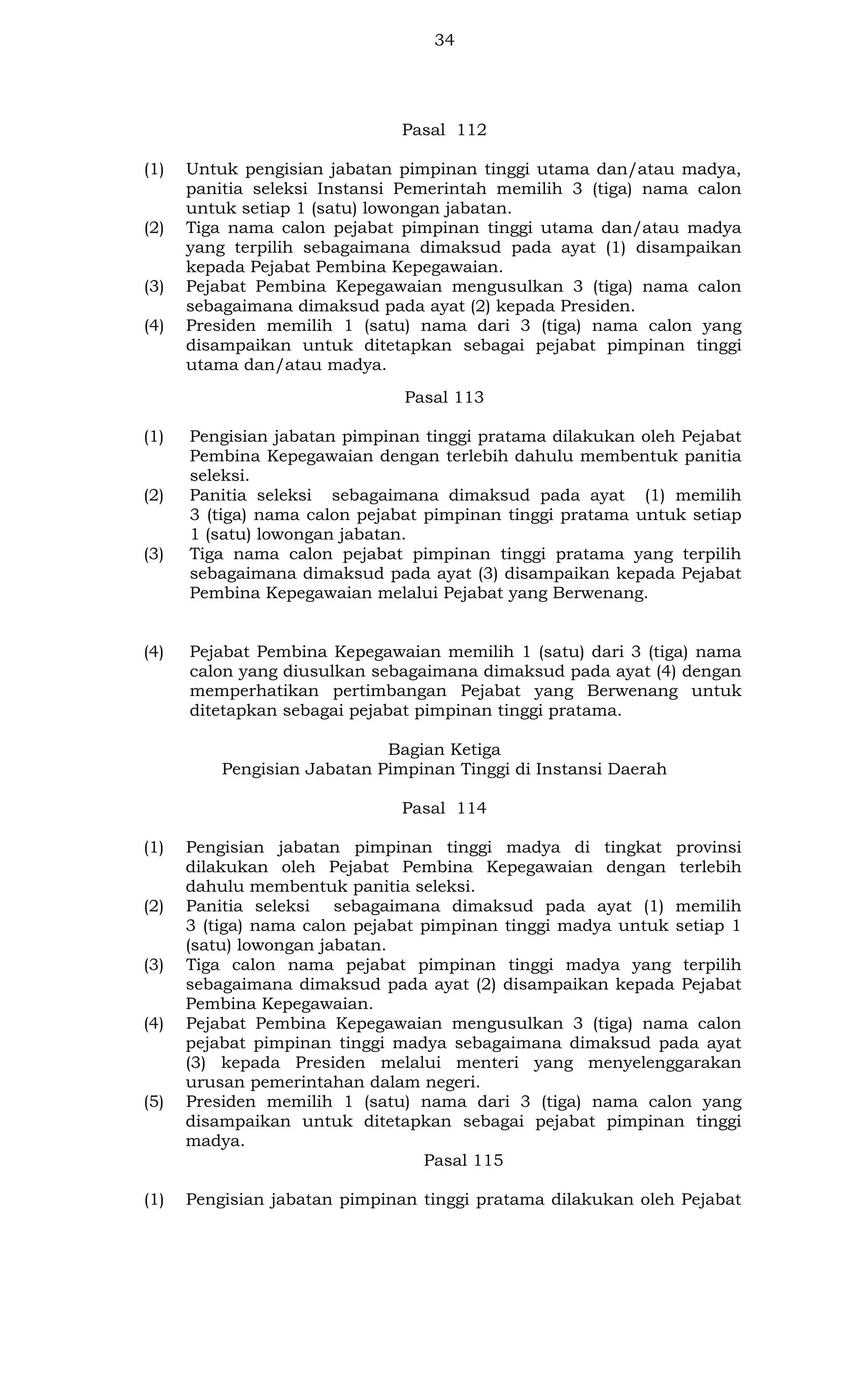 34

Pasal 112
(1)

(2)

(3)
(4)

Untuk pengisian jabatan pimpinan tinggi utama dan/atau madya,
panitia seleksi Instansi Pemerintah memilih 3 (tiga) nama calon
untuk setiap 1 (satu) lowongan jabatan.
Tiga nama calon pejabat pimpinan tinggi utama dan/atau madya
yang terpilih sebagaimana dimaksud pada ayat (1) disampaikan
kepada Pejabat Pembina Kepegawaian.
Pejabat Pembina Kepegawaian mengusulkan 3 (tiga) nama calon
sebagaimana dimaksud pada ayat (2) kepada Presiden.
Presiden memilih 1 (satu) nama dari 3 (tiga) nama calon yang
disampaikan untuk ditetapkan sebagai pejabat pimpinan tinggi
utama dan/atau madya.
Pasal 113

(1)

(2)

(3)

(4)

Pengisian jabatan pimpinan tinggi pratama dilakukan oleh Pejabat
Pembina Kepegawaian dengan terlebih dahulu membentuk panitia
seleksi.
Panitia seleksi sebagaimana dimaksud pada ayat (1) memilih
3 (tiga) nama calon pejabat pimpinan tinggi pratama untuk setiap
1 (satu) lowongan jabatan.
Tiga nama calon pejabat pimpinan tinggi pratama yang terpilih
sebagaimana dimaksud pada ayat (3) disampaikan kepada Pejabat
Pembina Kepegawaian melalui Pejabat yang Berwenang.

Pejabat Pembina Kepegawaian memilih 1 (satu) dari 3 (tiga) nama
calon yang diusulkan sebagaimana dimaksud pada ayat (4) dengan
memperhatikan pertimbangan Pejabat yang Berwenang untuk
ditetapkan sebagai pejabat pimpinan tinggi pratama.
Bagian Ketiga
Pengisian Jabatan Pimpinan Tinggi di Instansi Daerah
Pasal 114

(1)

(2)

(3)

(4)

(5)

(1)

Pengisian jabatan pimpinan tinggi madya di tingkat provinsi
dilakukan oleh Pejabat Pembina Kepegawaian dengan terlebih
dahulu membentuk panitia seleksi.
Panitia seleksi sebagaimana dimaksud pada ayat (1) memilih
3 (tiga) nama calon pejabat pimpinan tinggi madya untuk setiap 1
(satu) lowongan jabatan.
Tiga calon nama pejabat pimpinan tinggi madya yang terpilih
sebagaimana dimaksud pada ayat (2) disampaikan kepada Pejabat
Pembina Kepegawaian.
Pejabat Pembina Kepegawaian mengusulkan 3 (tiga) nama calon
pejabat pimpinan tinggi madya sebagaimana dimaksud pada ayat
(3) kepada Presiden melalui menteri yang menyelenggarakan
urusan pemerintahan dalam negeri.
Presiden memilih 1 (satu) nama dari 3 (tiga) nama calon yang
disampaikan untuk ditetapkan sebagai pejabat pimpinan tinggi
madya.
Pasal 115
Pengisian jabatan pimpinan tinggi pratama dilakukan oleh Pejabat

 