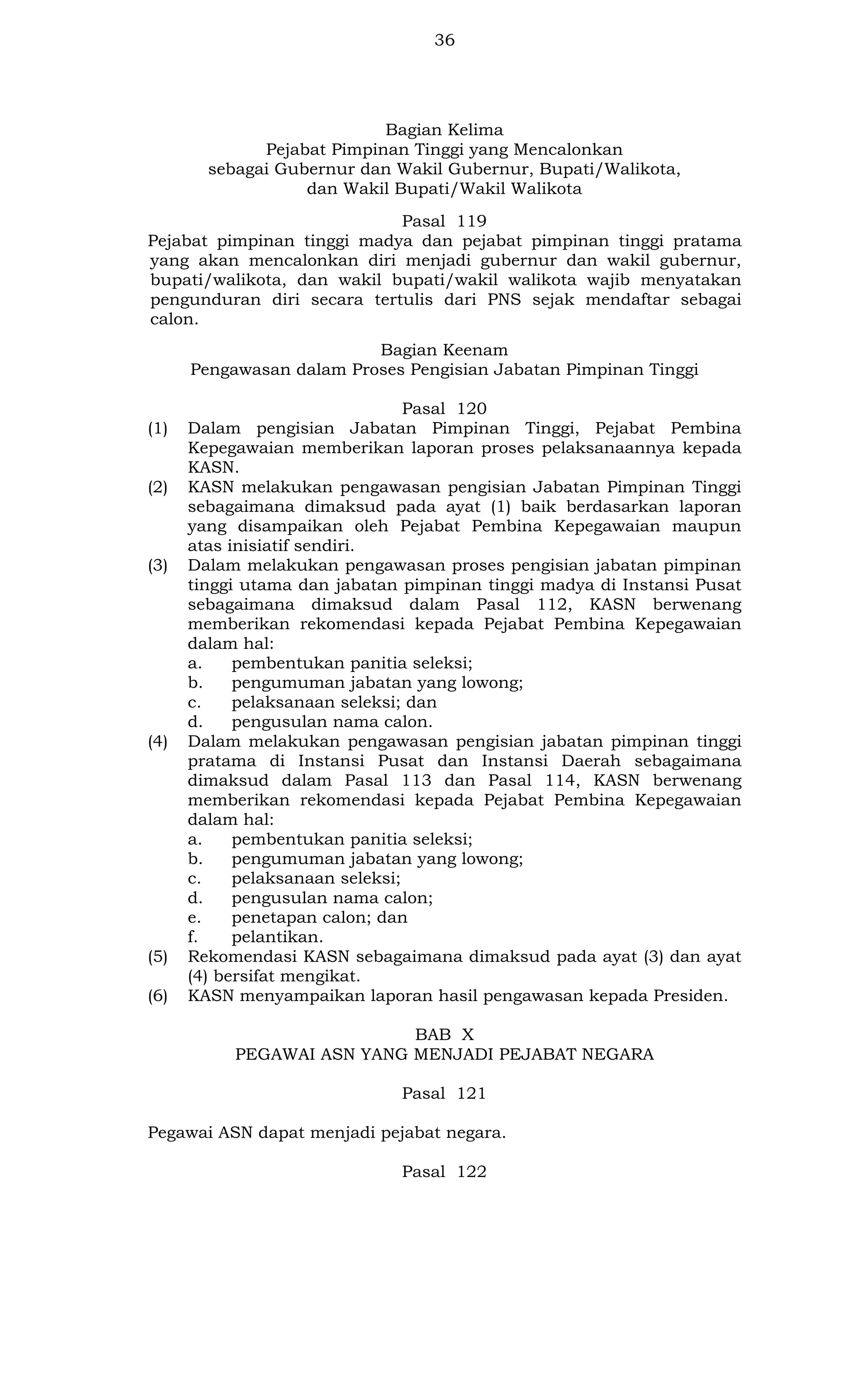 36

Bagian Kelima
Pejabat Pimpinan Tinggi yang Mencalonkan
sebagai Gubernur dan Wakil Gubernur, Bupati/Walikota,
dan Wakil Bupati/Wakil Walikota
Pasal 119
Pejabat pimpinan tinggi madya dan pejabat pimpinan tinggi pratama
yang akan mencalonkan diri menjadi gubernur dan wakil gubernur,
bupati/walikota, dan wakil bupati/wakil walikota wajib menyatakan
pengunduran diri secara tertulis dari PNS sejak mendaftar sebagai
calon.
Bagian Keenam
Pengawasan dalam Proses Pengisian Jabatan Pimpinan Tinggi

(1)

(2)

(3)

(4)

(5)
(6)

Pasal 120
Dalam pengisian Jabatan Pimpinan Tinggi, Pejabat Pembina
Kepegawaian memberikan laporan proses pelaksanaannya kepada
KASN.
KASN melakukan pengawasan pengisian Jabatan Pimpinan Tinggi
sebagaimana dimaksud pada ayat (1) baik berdasarkan laporan
yang disampaikan oleh Pejabat Pembina Kepegawaian maupun
atas inisiatif sendiri.
Dalam melakukan pengawasan proses pengisian jabatan pimpinan
tinggi utama dan jabatan pimpinan tinggi madya di Instansi Pusat
sebagaimana dimaksud dalam Pasal 112, KASN berwenang
memberikan rekomendasi kepada Pejabat Pembina Kepegawaian
dalam hal:
a.
pembentukan panitia seleksi;
b.
pengumuman jabatan yang lowong;
c.
pelaksanaan seleksi; dan
d.
pengusulan nama calon.
Dalam melakukan pengawasan pengisian jabatan pimpinan tinggi
pratama di Instansi Pusat dan Instansi Daerah sebagaimana
dimaksud dalam Pasal 113 dan Pasal 114, KASN berwenang
memberikan rekomendasi kepada Pejabat Pembina Kepegawaian
dalam hal:
a.
pembentukan panitia seleksi;
b.
pengumuman jabatan yang lowong;
c.
pelaksanaan seleksi;
d.
pengusulan nama calon;
e.
penetapan calon; dan
f.
pelantikan.
Rekomendasi KASN sebagaimana dimaksud pada ayat (3) dan ayat
(4) bersifat mengikat.
KASN menyampaikan laporan hasil pengawasan kepada Presiden.
BAB X
PEGAWAI ASN YANG MENJADI PEJABAT NEGARA
Pasal 121

Pegawai ASN dapat menjadi pejabat negara.
Pasal 122

 