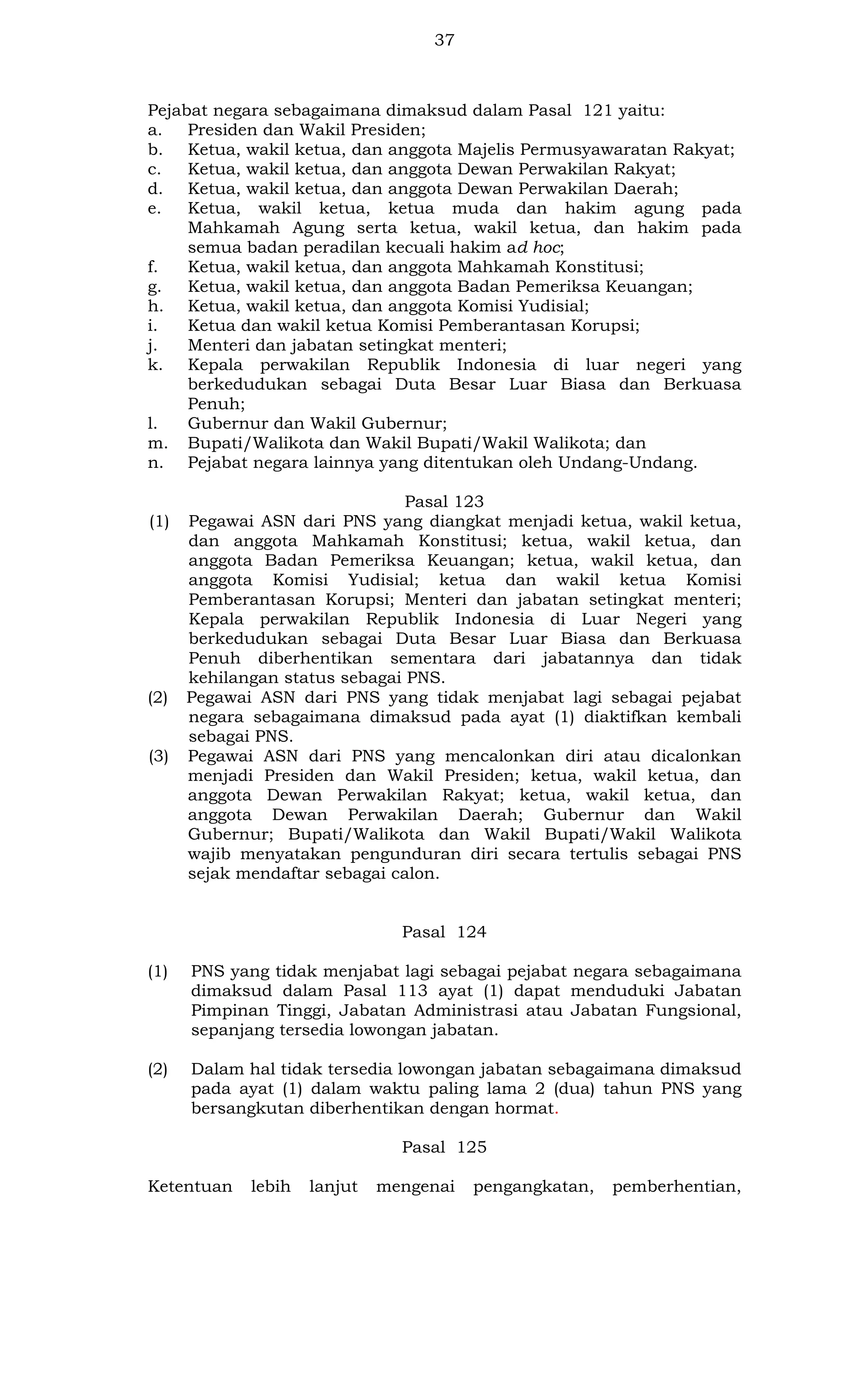 37

Pejabat negara sebagaimana dimaksud dalam Pasal 121 yaitu:
a. Presiden dan Wakil Presiden;
b. Ketua, wakil ketua, dan anggota Majelis Permusyawaratan Rakyat;
c.
Ketua, wakil ketua, dan anggota Dewan Perwakilan Rakyat;
d. Ketua, wakil ketua, dan anggota Dewan Perwakilan Daerah;
e.
Ketua, wakil ketua, ketua muda dan hakim agung pada
Mahkamah Agung serta ketua, wakil ketua, dan hakim pada
semua badan peradilan kecuali hakim ad hoc;
f.
Ketua, wakil ketua, dan anggota Mahkamah Konstitusi;
g.
Ketua, wakil ketua, dan anggota Badan Pemeriksa Keuangan;
h. Ketua, wakil ketua, dan anggota Komisi Yudisial;
i.
Ketua dan wakil ketua Komisi Pemberantasan Korupsi;
j.
Menteri dan jabatan setingkat menteri;
k. Kepala perwakilan Republik Indonesia di luar negeri yang
berkedudukan sebagai Duta Besar Luar Biasa dan Berkuasa
Penuh;
l.
Gubernur dan Wakil Gubernur;
m. Bupati/Walikota dan Wakil Bupati/Wakil Walikota; dan
n. Pejabat negara lainnya yang ditentukan oleh Undang-Undang.

(1)

(2)

(3)

Pasal 123
Pegawai ASN dari PNS yang diangkat menjadi ketua, wakil ketua,
dan anggota Mahkamah Konstitusi; ketua, wakil ketua, dan
anggota Badan Pemeriksa Keuangan; ketua, wakil ketua, dan
anggota Komisi Yudisial; ketua dan wakil ketua Komisi
Pemberantasan Korupsi; Menteri dan jabatan setingkat menteri;
Kepala perwakilan Republik Indonesia di Luar Negeri yang
berkedudukan sebagai Duta Besar Luar Biasa dan Berkuasa
Penuh diberhentikan sementara dari jabatannya dan tidak
kehilangan status sebagai PNS.
Pegawai ASN dari PNS yang tidak menjabat lagi sebagai pejabat
negara sebagaimana dimaksud pada ayat (1) diaktifkan kembali
sebagai PNS.
Pegawai ASN dari PNS yang mencalonkan diri atau dicalonkan
menjadi Presiden dan Wakil Presiden; ketua, wakil ketua, dan
anggota Dewan Perwakilan Rakyat; ketua, wakil ketua, dan
anggota Dewan Perwakilan Daerah; Gubernur dan Wakil
Gubernur; Bupati/Walikota dan Wakil Bupati/Wakil Walikota
wajib menyatakan pengunduran diri secara tertulis sebagai PNS
sejak mendaftar sebagai calon.

Pasal 124
(1)

PNS yang tidak menjabat lagi sebagai pejabat negara sebagaimana
dimaksud dalam Pasal 113 ayat (1) dapat menduduki Jabatan
Pimpinan Tinggi, Jabatan Administrasi atau Jabatan Fungsional,
sepanjang tersedia lowongan jabatan.

(2)

Dalam hal tidak tersedia lowongan jabatan sebagaimana dimaksud
pada ayat (1) dalam waktu paling lama 2 (dua) tahun PNS yang
bersangkutan diberhentikan dengan hormat.
Pasal 125

Ketentuan

lebih

lanjut

mengenai

pengangkatan,

pemberhentian,

 
