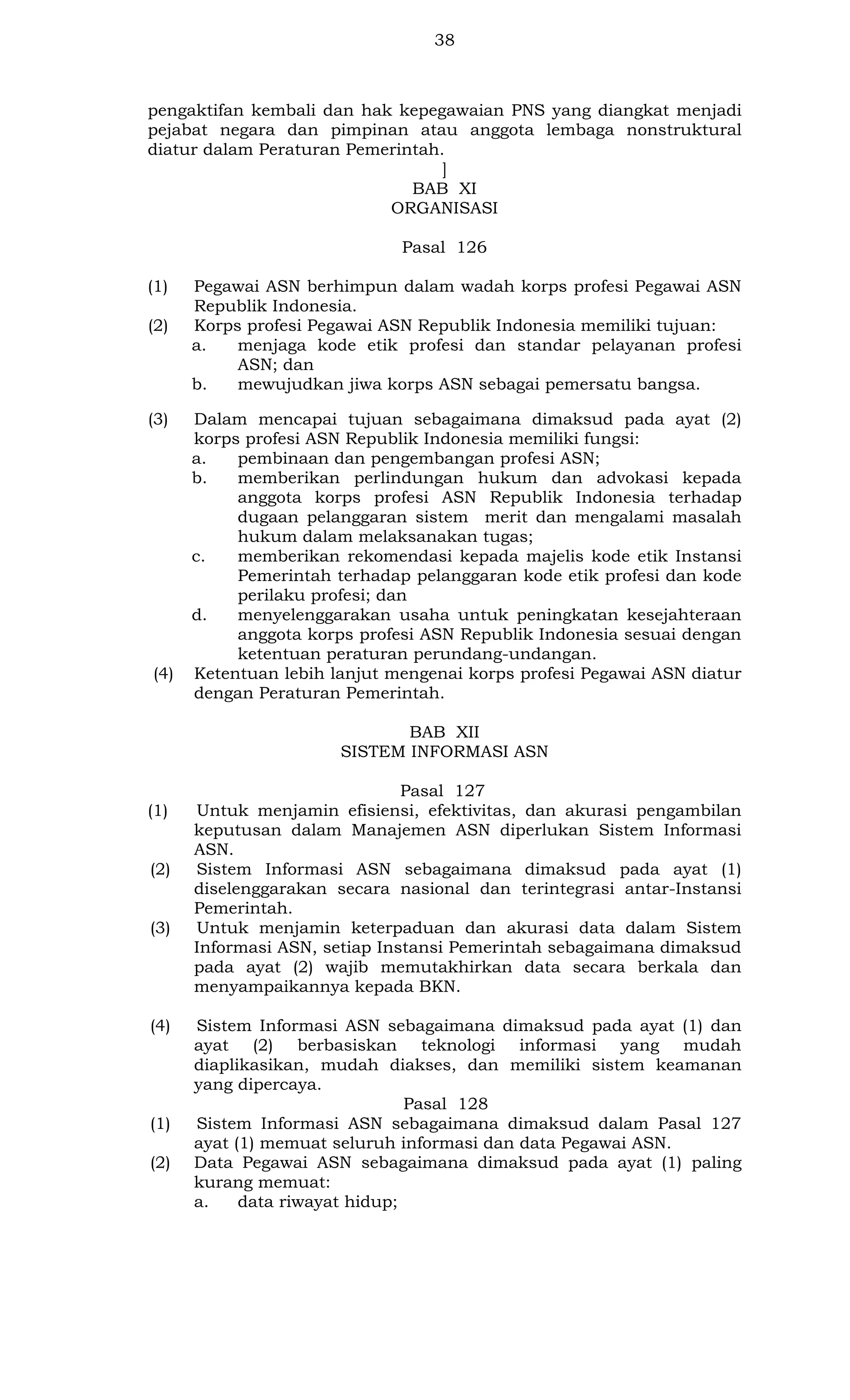 38

pengaktifan kembali dan hak kepegawaian PNS yang diangkat menjadi
pejabat negara dan pimpinan atau anggota lembaga nonstruktural
diatur dalam Peraturan Pemerintah.
]
BAB XI
ORGANISASI
Pasal 126
(1)
(2)

(3)

(4)

Pegawai ASN berhimpun dalam wadah korps profesi Pegawai ASN
Republik Indonesia.
Korps profesi Pegawai ASN Republik Indonesia memiliki tujuan:
a.
menjaga kode etik profesi dan standar pelayanan profesi
ASN; dan
b.
mewujudkan jiwa korps ASN sebagai pemersatu bangsa.
Dalam mencapai tujuan sebagaimana dimaksud pada ayat (2)
korps profesi ASN Republik Indonesia memiliki fungsi:
a.
pembinaan dan pengembangan profesi ASN;
b.
memberikan perlindungan hukum dan advokasi kepada
anggota korps profesi ASN Republik Indonesia terhadap
dugaan pelanggaran sistem merit dan mengalami masalah
hukum dalam melaksanakan tugas;
c.
memberikan rekomendasi kepada majelis kode etik Instansi
Pemerintah terhadap pelanggaran kode etik profesi dan kode
perilaku profesi; dan
d.
menyelenggarakan usaha untuk peningkatan kesejahteraan
anggota korps profesi ASN Republik Indonesia sesuai dengan
ketentuan peraturan perundang-undangan.
Ketentuan lebih lanjut mengenai korps profesi Pegawai ASN diatur
dengan Peraturan Pemerintah.
BAB XII
SISTEM INFORMASI ASN

(1)

(2)

(3)

(4)

(1)
(2)

Pasal 127
Untuk menjamin efisiensi, efektivitas, dan akurasi pengambilan
keputusan dalam Manajemen ASN diperlukan Sistem Informasi
ASN.
Sistem Informasi ASN sebagaimana dimaksud pada ayat (1)
diselenggarakan secara nasional dan terintegrasi antar-Instansi
Pemerintah.
Untuk menjamin keterpaduan dan akurasi data dalam Sistem
Informasi ASN, setiap Instansi Pemerintah sebagaimana dimaksud
pada ayat (2) wajib memutakhirkan data secara berkala dan
menyampaikannya kepada BKN.
Sistem Informasi ASN sebagaimana dimaksud pada ayat (1) dan
ayat (2) berbasiskan teknologi informasi yang mudah
diaplikasikan, mudah diakses, dan memiliki sistem keamanan
yang dipercaya.
Pasal 128
Sistem Informasi ASN sebagaimana dimaksud dalam Pasal 127
ayat (1) memuat seluruh informasi dan data Pegawai ASN.
Data Pegawai ASN sebagaimana dimaksud pada ayat (1) paling
kurang memuat:
a.
data riwayat hidup;

 