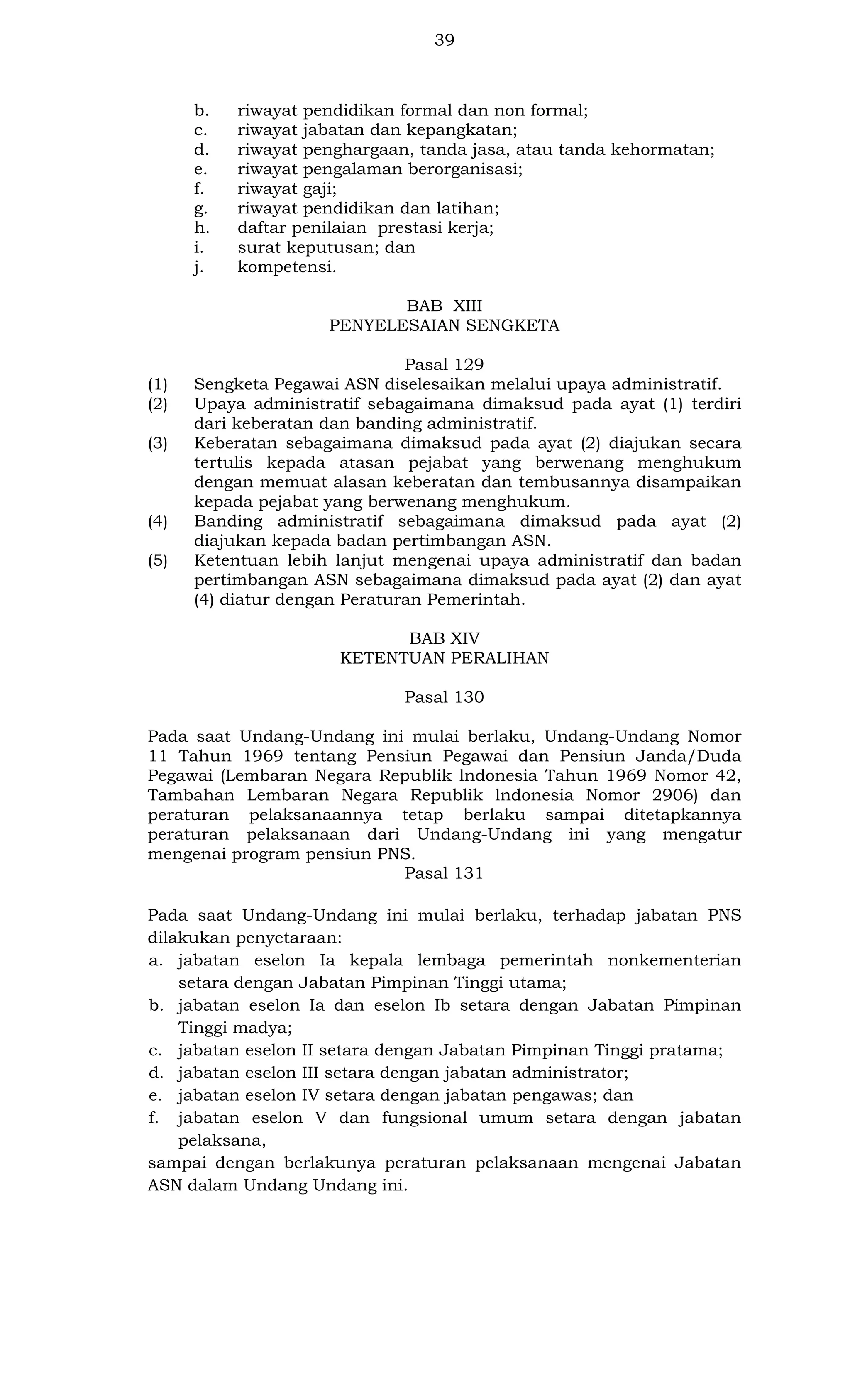 39

b.
c.
d.
e.
f.
g.
h.
i.
j.

riwayat pendidikan formal dan non formal;
riwayat jabatan dan kepangkatan;
riwayat penghargaan, tanda jasa, atau tanda kehormatan;
riwayat pengalaman berorganisasi;
riwayat gaji;
riwayat pendidikan dan latihan;
daftar penilaian prestasi kerja;
surat keputusan; dan
kompetensi.
BAB XIII
PENYELESAIAN SENGKETA

(1)
(2)
(3)

(4)
(5)

Pasal 129
Sengketa Pegawai ASN diselesaikan melalui upaya administratif.
Upaya administratif sebagaimana dimaksud pada ayat (1) terdiri
dari keberatan dan banding administratif.
Keberatan sebagaimana dimaksud pada ayat (2) diajukan secara
tertulis kepada atasan pejabat yang berwenang menghukum
dengan memuat alasan keberatan dan tembusannya disampaikan
kepada pejabat yang berwenang menghukum.
Banding administratif sebagaimana dimaksud pada ayat (2)
diajukan kepada badan pertimbangan ASN.
Ketentuan lebih lanjut mengenai upaya administratif dan badan
pertimbangan ASN sebagaimana dimaksud pada ayat (2) dan ayat
(4) diatur dengan Peraturan Pemerintah.
BAB XIV
KETENTUAN PERALIHAN
Pasal 130

Pada saat Undang-Undang ini mulai berlaku, Undang-Undang Nomor
11 Tahun 1969 tentang Pensiun Pegawai dan Pensiun Janda/Duda
Pegawai (Lembaran Negara Republik lndonesia Tahun 1969 Nomor 42,
Tambahan Lembaran Negara Republik lndonesia Nomor 2906) dan
peraturan pelaksanaannya tetap berlaku sampai ditetapkannya
peraturan pelaksanaan dari Undang-Undang ini yang mengatur
mengenai program pensiun PNS.
Pasal 131
Pada saat Undang-Undang ini mulai berlaku, terhadap jabatan PNS
dilakukan penyetaraan:
a. jabatan eselon Ia kepala lembaga pemerintah nonkementerian
setara dengan Jabatan Pimpinan Tinggi utama;
b. jabatan eselon Ia dan eselon Ib setara dengan Jabatan Pimpinan
Tinggi madya;
c. jabatan eselon II setara dengan Jabatan Pimpinan Tinggi pratama;
d. jabatan eselon III setara dengan jabatan administrator;
e. jabatan eselon IV setara dengan jabatan pengawas; dan
f. jabatan eselon V dan fungsional umum setara dengan jabatan
pelaksana,
sampai dengan berlakunya peraturan pelaksanaan mengenai Jabatan
ASN dalam Undang Undang ini.

 