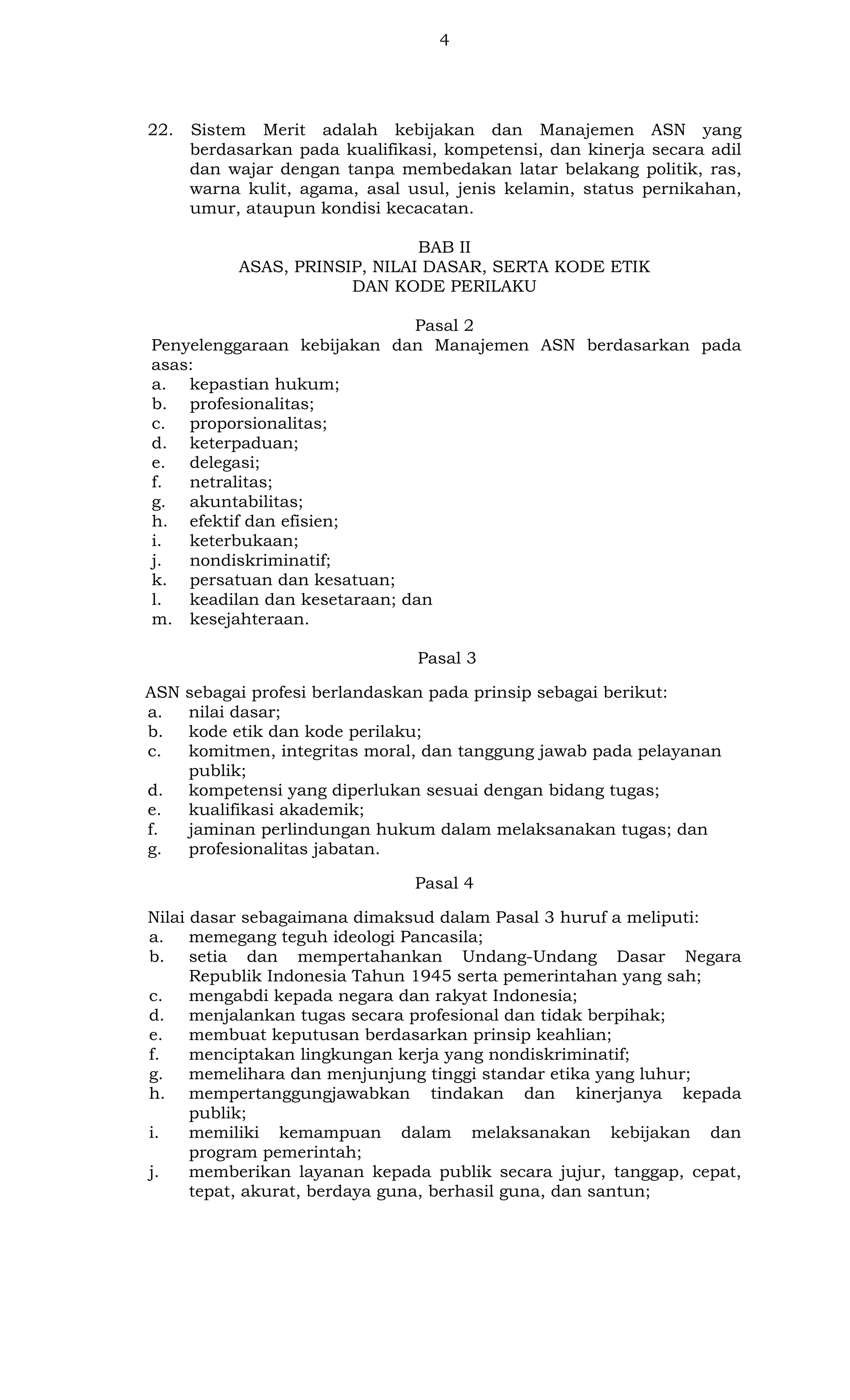 4

22.

Sistem Merit adalah kebijakan dan Manajemen ASN yang
berdasarkan pada kualifikasi, kompetensi, dan kinerja secara adil
dan wajar dengan tanpa membedakan latar belakang politik, ras,
warna kulit, agama, asal usul, jenis kelamin, status pernikahan,
umur, ataupun kondisi kecacatan.
BAB II
ASAS, PRINSIP, NILAI DASAR, SERTA KODE ETIK
DAN KODE PERILAKU

Pasal 2
Penyelenggaraan kebijakan dan Manajemen ASN berdasarkan pada
asas:
a. kepastian hukum;
b. profesionalitas;
c. proporsionalitas;
d. keterpaduan;
e. delegasi;
f.
netralitas;
g. akuntabilitas;
h. efektif dan efisien;
i.
keterbukaan;
j.
nondiskriminatif;
k. persatuan dan kesatuan;
l.
keadilan dan kesetaraan; dan
m. kesejahteraan.
Pasal 3
ASN
a.
b.
c.
d.
e.
f.
g.

sebagai profesi berlandaskan pada prinsip sebagai berikut:
nilai dasar;
kode etik dan kode perilaku;
komitmen, integritas moral, dan tanggung jawab pada pelayanan
publik;
kompetensi yang diperlukan sesuai dengan bidang tugas;
kualifikasi akademik;
jaminan perlindungan hukum dalam melaksanakan tugas; dan
profesionalitas jabatan.
Pasal 4

Nilai dasar sebagaimana dimaksud dalam Pasal 3 huruf a meliputi:
a. memegang teguh ideologi Pancasila;
b. setia dan mempertahankan Undang-Undang Dasar Negara
Republik Indonesia Tahun 1945 serta pemerintahan yang sah;
c.
mengabdi kepada negara dan rakyat Indonesia;
d. menjalankan tugas secara profesional dan tidak berpihak;
e.
membuat keputusan berdasarkan prinsip keahlian;
f.
menciptakan lingkungan kerja yang nondiskriminatif;
g.
memelihara dan menjunjung tinggi standar etika yang luhur;
h. mempertanggungjawabkan tindakan dan kinerjanya kepada
publik;
i.
memiliki kemampuan dalam melaksanakan kebijakan dan
program pemerintah;
j.
memberikan layanan kepada publik secara jujur, tanggap, cepat,
tepat, akurat, berdaya guna, berhasil guna, dan santun;

 