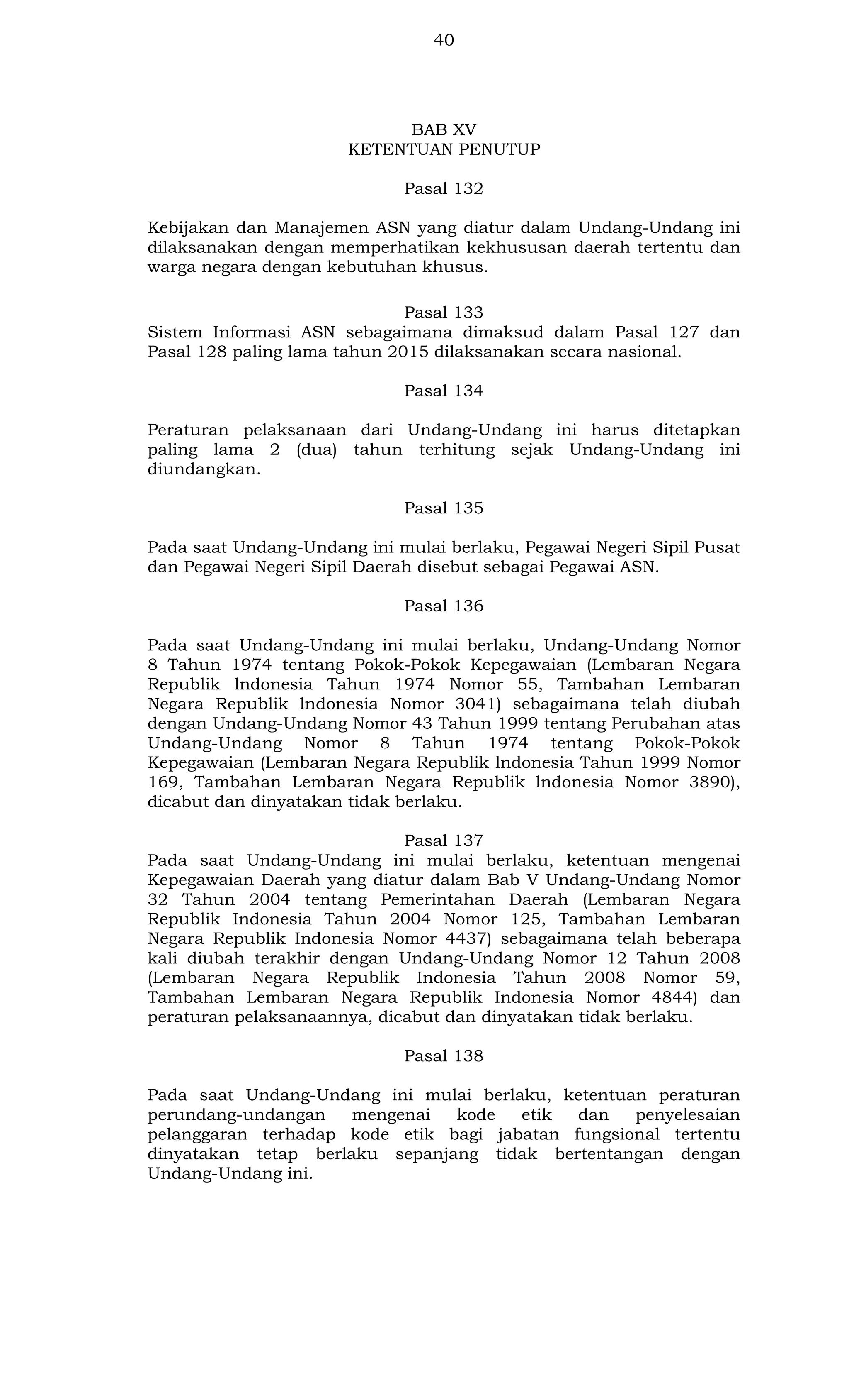 40

BAB XV
KETENTUAN PENUTUP
Pasal 132
Kebijakan dan Manajemen ASN yang diatur dalam Undang-Undang ini
dilaksanakan dengan memperhatikan kekhususan daerah tertentu dan
warga negara dengan kebutuhan khusus.
Pasal 133
Sistem Informasi ASN sebagaimana dimaksud dalam Pasal 127 dan
Pasal 128 paling lama tahun 2015 dilaksanakan secara nasional.
Pasal 134
Peraturan pelaksanaan dari Undang-Undang ini harus ditetapkan
paling lama 2 (dua) tahun terhitung sejak Undang-Undang ini
diundangkan.
Pasal 135
Pada saat Undang-Undang ini mulai berlaku, Pegawai Negeri Sipil Pusat
dan Pegawai Negeri Sipil Daerah disebut sebagai Pegawai ASN.
Pasal 136
Pada saat Undang-Undang ini mulai berlaku, Undang-Undang Nomor
8 Tahun 1974 tentang Pokok-Pokok Kepegawaian (Lembaran Negara
Republik lndonesia Tahun 1974 Nomor 55, Tambahan Lembaran
Negara Republik lndonesia Nomor 3041) sebagaimana telah diubah
dengan Undang-Undang Nomor 43 Tahun 1999 tentang Perubahan atas
Undang-Undang Nomor 8 Tahun 1974 tentang Pokok-Pokok
Kepegawaian (Lembaran Negara Republik lndonesia Tahun 1999 Nomor
169, Tambahan Lembaran Negara Republik lndonesia Nomor 3890),
dicabut dan dinyatakan tidak berlaku.
Pasal 137
Pada saat Undang-Undang ini mulai berlaku, ketentuan mengenai
Kepegawaian Daerah yang diatur dalam Bab V Undang-Undang Nomor
32 Tahun 2004 tentang Pemerintahan Daerah (Lembaran Negara
Republik Indonesia Tahun 2004 Nomor 125, Tambahan Lembaran
Negara Republik Indonesia Nomor 4437) sebagaimana telah beberapa
kali diubah terakhir dengan Undang-Undang Nomor 12 Tahun 2008
(Lembaran Negara Republik Indonesia Tahun 2008 Nomor 59,
Tambahan Lembaran Negara Republik Indonesia Nomor 4844) dan
peraturan pelaksanaannya, dicabut dan dinyatakan tidak berlaku.
Pasal 138
Pada saat Undang-Undang ini mulai berlaku, ketentuan peraturan
perundang-undangan
mengenai
kode
etik
dan
penyelesaian
pelanggaran terhadap kode etik bagi jabatan fungsional tertentu
dinyatakan tetap berlaku sepanjang tidak bertentangan dengan
Undang-Undang ini.

 