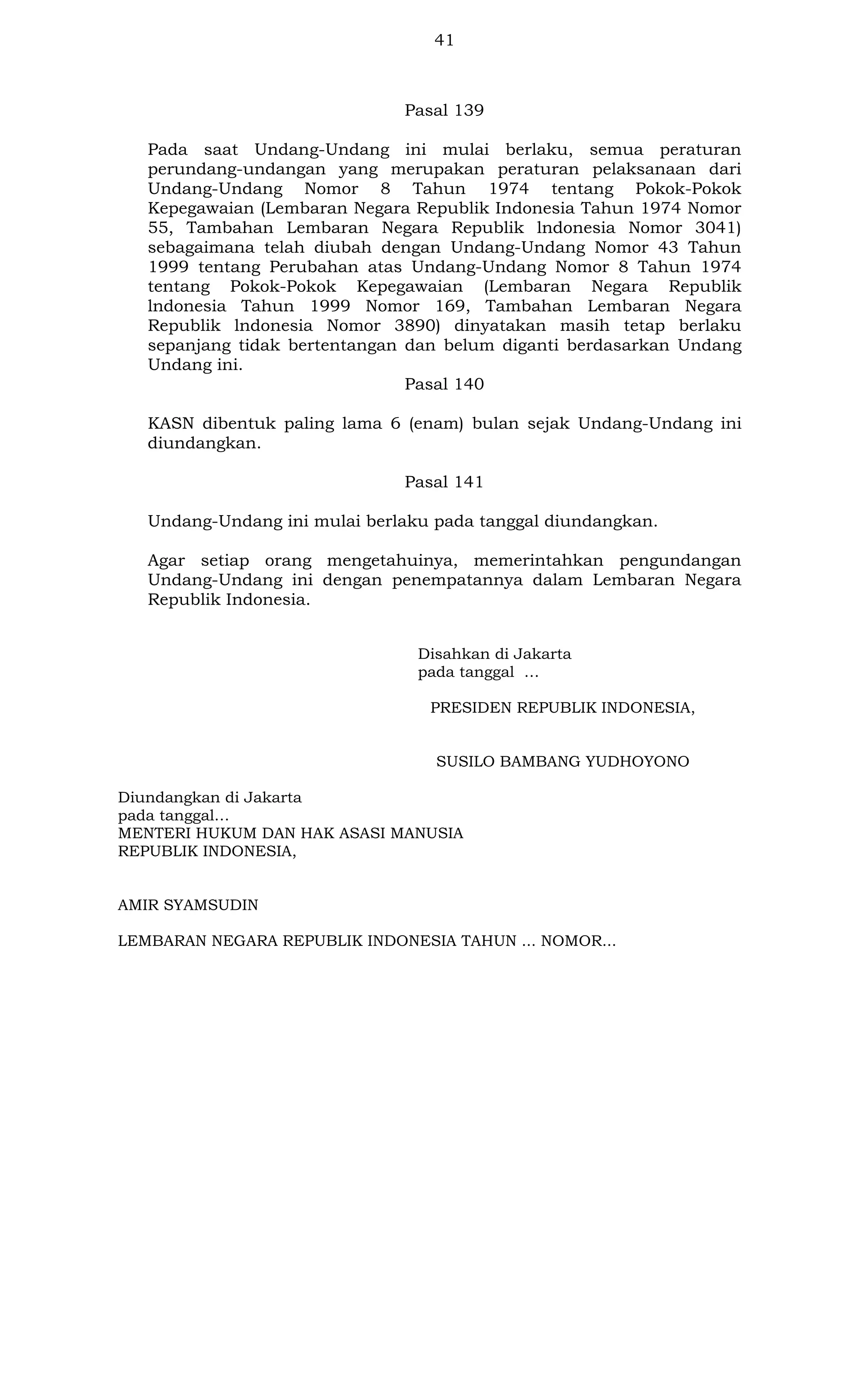 41

Pasal 139
Pada saat Undang-Undang ini mulai berlaku, semua peraturan
perundang-undangan yang merupakan peraturan pelaksanaan dari
Undang-Undang Nomor 8 Tahun 1974 tentang Pokok-Pokok
Kepegawaian (Lembaran Negara Republik Indonesia Tahun 1974 Nomor
55, Tambahan Lembaran Negara Republik lndonesia Nomor 3041)
sebagaimana telah diubah dengan Undang-Undang Nomor 43 Tahun
1999 tentang Perubahan atas Undang-Undang Nomor 8 Tahun 1974
tentang Pokok-Pokok Kepegawaian (Lembaran Negara Republik
lndonesia Tahun 1999 Nomor 169, Tambahan Lembaran Negara
Republik lndonesia Nomor 3890) dinyatakan masih tetap berlaku
sepanjang tidak bertentangan dan belum diganti berdasarkan Undang
Undang ini.
Pasal 140
KASN dibentuk paling lama 6 (enam) bulan sejak Undang-Undang ini
diundangkan.
Pasal 141
Undang-Undang ini mulai berlaku pada tanggal diundangkan.
Agar setiap orang mengetahuinya, memerintahkan pengundangan
Undang-Undang ini dengan penempatannya dalam Lembaran Negara
Republik Indonesia.
Disahkan di Jakarta
pada tanggal …
PRESIDEN REPUBLIK INDONESIA,

SUSILO BAMBANG YUDHOYONO
Diundangkan di Jakarta
pada tanggal…
MENTERI HUKUM DAN HAK ASASI MANUSIA
REPUBLIK INDONESIA,

AMIR SYAMSUDIN
LEMBARAN NEGARA REPUBLIK INDONESIA TAHUN ... NOMOR...

 