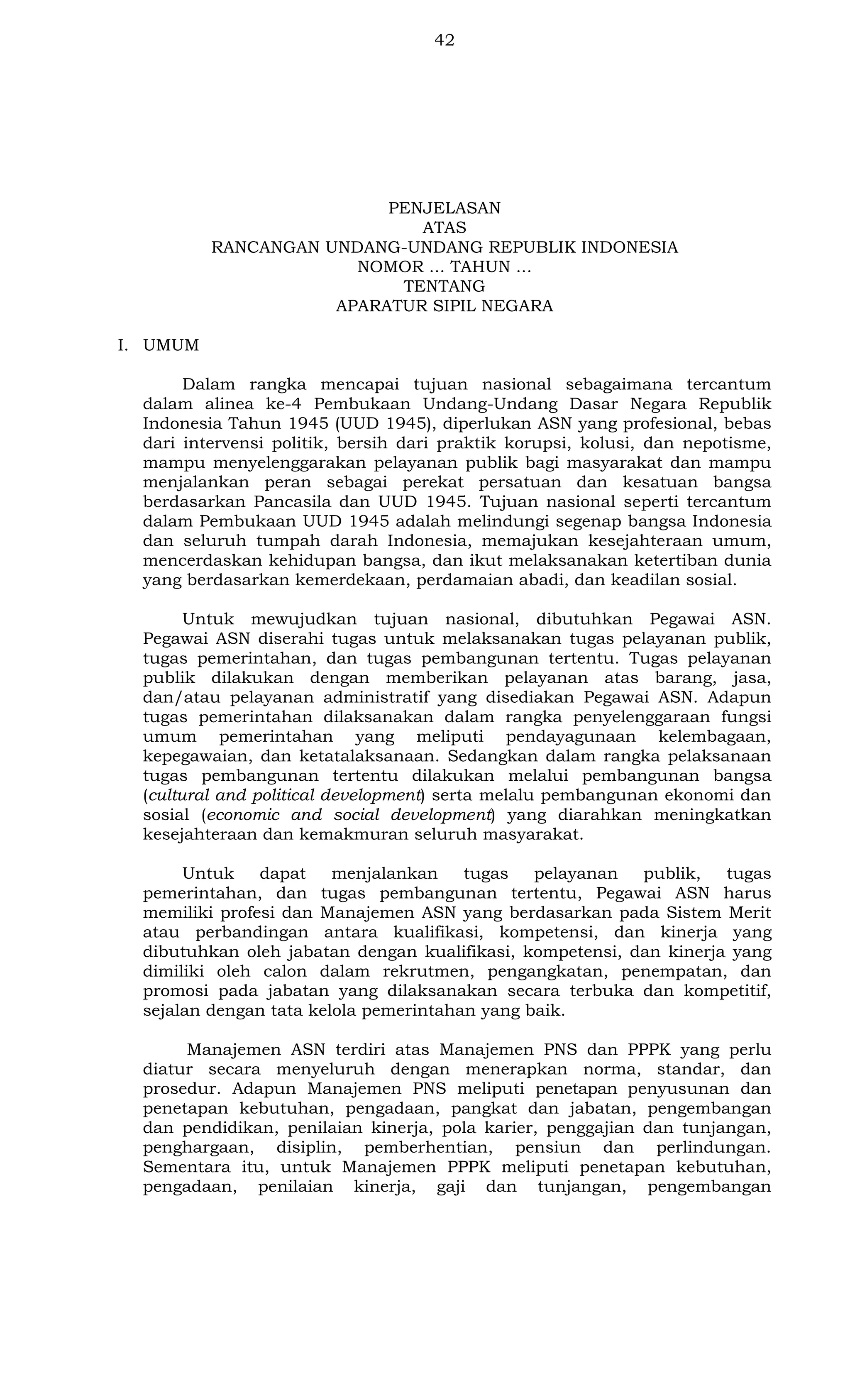 42

PENJELASAN
ATAS
RANCANGAN UNDANG-UNDANG REPUBLIK INDONESIA
NOMOR ... TAHUN ...
TENTANG
APARATUR SIPIL NEGARA
I. UMUM
Dalam rangka mencapai tujuan nasional sebagaimana tercantum
dalam alinea ke-4 Pembukaan Undang-Undang Dasar Negara Republik
Indonesia Tahun 1945 (UUD 1945), diperlukan ASN yang profesional, bebas
dari intervensi politik, bersih dari praktik korupsi, kolusi, dan nepotisme,
mampu menyelenggarakan pelayanan publik bagi masyarakat dan mampu
menjalankan peran sebagai perekat persatuan dan kesatuan bangsa
berdasarkan Pancasila dan UUD 1945. Tujuan nasional seperti tercantum
dalam Pembukaan UUD 1945 adalah melindungi segenap bangsa Indonesia
dan seluruh tumpah darah Indonesia, memajukan kesejahteraan umum,
mencerdaskan kehidupan bangsa, dan ikut melaksanakan ketertiban dunia
yang berdasarkan kemerdekaan, perdamaian abadi, dan keadilan sosial.
Untuk mewujudkan tujuan nasional, dibutuhkan Pegawai ASN.
Pegawai ASN diserahi tugas untuk melaksanakan tugas pelayanan publik,
tugas pemerintahan, dan tugas pembangunan tertentu. Tugas pelayanan
publik dilakukan dengan memberikan pelayanan atas barang, jasa,
dan/atau pelayanan administratif yang disediakan Pegawai ASN. Adapun
tugas pemerintahan dilaksanakan dalam rangka penyelenggaraan fungsi
umum pemerintahan yang meliputi pendayagunaan kelembagaan,
kepegawaian, dan ketatalaksanaan. Sedangkan dalam rangka pelaksanaan
tugas pembangunan tertentu dilakukan melalui pembangunan bangsa
(cultural and political development) serta melalu pembangunan ekonomi dan
sosial (economic and social development) yang diarahkan meningkatkan
kesejahteraan dan kemakmuran seluruh masyarakat.
Untuk
dapat
menjalankan
tugas
pelayanan
publik,
tugas
pemerintahan, dan tugas pembangunan tertentu, Pegawai ASN harus
memiliki profesi dan Manajemen ASN yang berdasarkan pada Sistem Merit
atau perbandingan antara kualifikasi, kompetensi, dan kinerja yang
dibutuhkan oleh jabatan dengan kualifikasi, kompetensi, dan kinerja yang
dimiliki oleh calon dalam rekrutmen, pengangkatan, penempatan, dan
promosi pada jabatan yang dilaksanakan secara terbuka dan kompetitif,
sejalan dengan tata kelola pemerintahan yang baik.
Manajemen ASN terdiri atas Manajemen PNS dan PPPK yang perlu
diatur secara menyeluruh dengan menerapkan norma, standar, dan
prosedur. Adapun Manajemen PNS meliputi penetapan penyusunan dan
penetapan kebutuhan, pengadaan, pangkat dan jabatan, pengembangan
dan pendidikan, penilaian kinerja, pola karier, penggajian dan tunjangan,
penghargaan, disiplin, pemberhentian, pensiun dan perlindungan.
Sementara itu, untuk Manajemen PPPK meliputi penetapan kebutuhan,
pengadaan, penilaian kinerja, gaji dan tunjangan, pengembangan

 