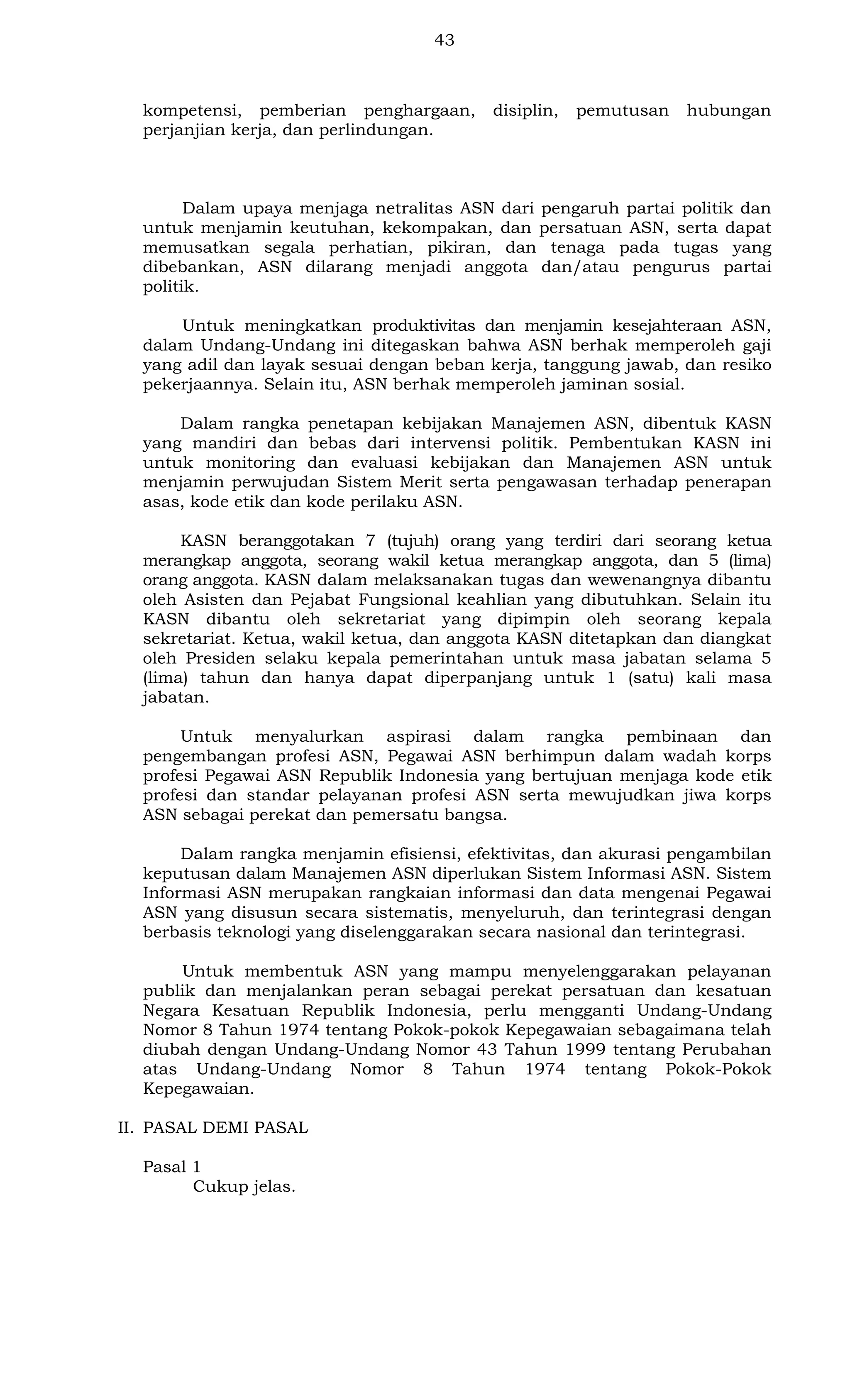 43

kompetensi, pemberian penghargaan,
perjanjian kerja, dan perlindungan.

disiplin,

pemutusan

hubungan

Dalam upaya menjaga netralitas ASN dari pengaruh partai politik dan
untuk menjamin keutuhan, kekompakan, dan persatuan ASN, serta dapat
memusatkan segala perhatian, pikiran, dan tenaga pada tugas yang
dibebankan, ASN dilarang menjadi anggota dan/atau pengurus partai
politik.
Untuk meningkatkan produktivitas dan menjamin kesejahteraan ASN,
dalam Undang-Undang ini ditegaskan bahwa ASN berhak memperoleh gaji
yang adil dan layak sesuai dengan beban kerja, tanggung jawab, dan resiko
pekerjaannya. Selain itu, ASN berhak memperoleh jaminan sosial.
Dalam rangka penetapan kebijakan Manajemen ASN, dibentuk KASN
yang mandiri dan bebas dari intervensi politik. Pembentukan KASN ini
untuk monitoring dan evaluasi kebijakan dan Manajemen ASN untuk
menjamin perwujudan Sistem Merit serta pengawasan terhadap penerapan
asas, kode etik dan kode perilaku ASN.
KASN beranggotakan 7 (tujuh) orang yang terdiri dari seorang ketua
merangkap anggota, seorang wakil ketua merangkap anggota, dan 5 (lima)
orang anggota. KASN dalam melaksanakan tugas dan wewenangnya dibantu
oleh Asisten dan Pejabat Fungsional keahlian yang dibutuhkan. Selain itu
KASN dibantu oleh sekretariat yang dipimpin oleh seorang kepala
sekretariat. Ketua, wakil ketua, dan anggota KASN ditetapkan dan diangkat
oleh Presiden selaku kepala pemerintahan untuk masa jabatan selama 5
(lima) tahun dan hanya dapat diperpanjang untuk 1 (satu) kali masa
jabatan.
Untuk menyalurkan aspirasi dalam rangka pembinaan dan
pengembangan profesi ASN, Pegawai ASN berhimpun dalam wadah korps
profesi Pegawai ASN Republik Indonesia yang bertujuan menjaga kode etik
profesi dan standar pelayanan profesi ASN serta mewujudkan jiwa korps
ASN sebagai perekat dan pemersatu bangsa.
Dalam rangka menjamin efisiensi, efektivitas, dan akurasi pengambilan
keputusan dalam Manajemen ASN diperlukan Sistem Informasi ASN. Sistem
Informasi ASN merupakan rangkaian informasi dan data mengenai Pegawai
ASN yang disusun secara sistematis, menyeluruh, dan terintegrasi dengan
berbasis teknologi yang diselenggarakan secara nasional dan terintegrasi.
Untuk membentuk ASN yang mampu menyelenggarakan pelayanan
publik dan menjalankan peran sebagai perekat persatuan dan kesatuan
Negara Kesatuan Republik Indonesia, perlu mengganti Undang-Undang
Nomor 8 Tahun 1974 tentang Pokok-pokok Kepegawaian sebagaimana telah
diubah dengan Undang-Undang Nomor 43 Tahun 1999 tentang Perubahan
atas Undang-Undang Nomor 8 Tahun 1974 tentang Pokok-Pokok
Kepegawaian.
II. PASAL DEMI PASAL
Pasal 1
Cukup jelas.

 