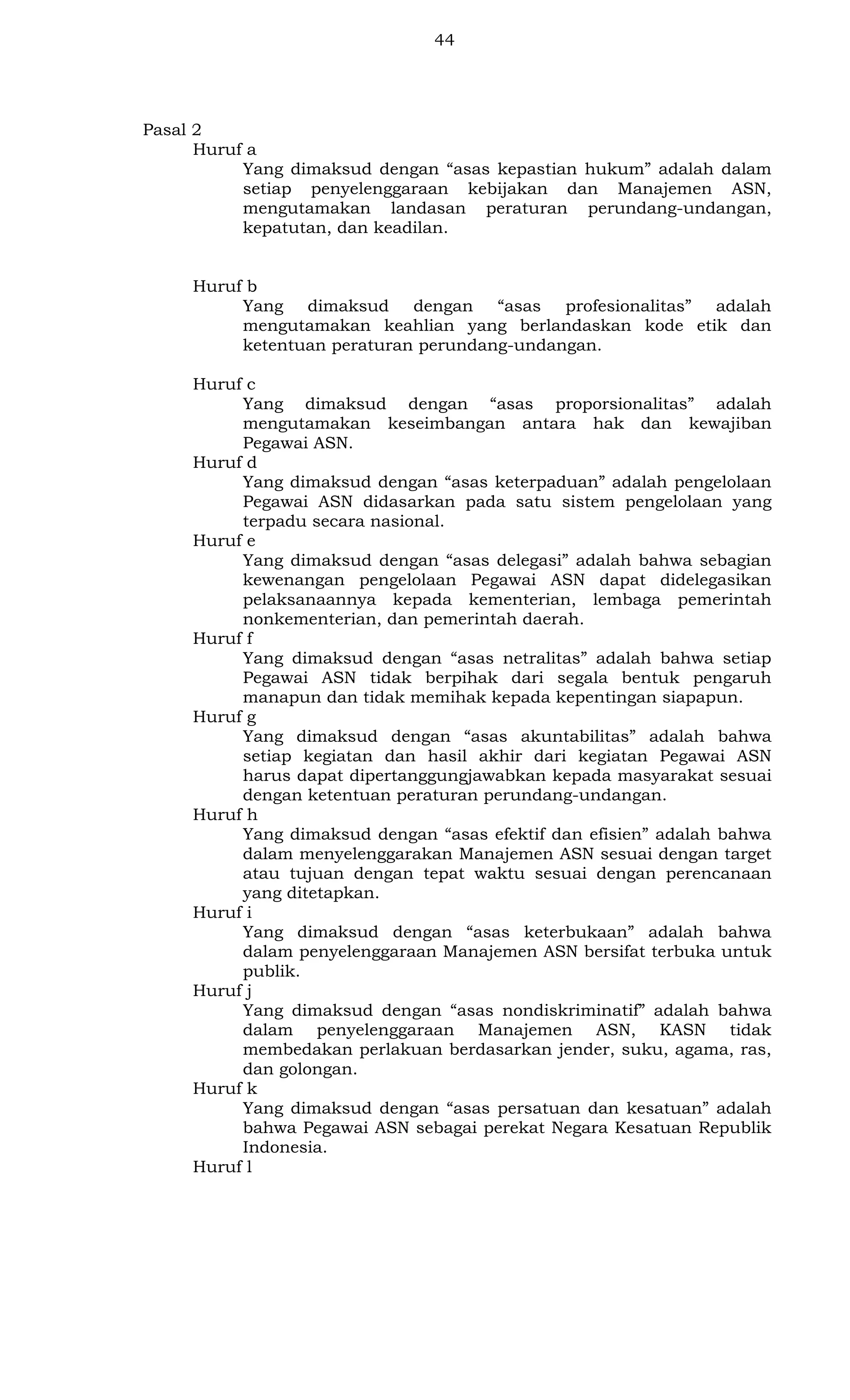 44

Pasal 2
Huruf a
Yang dimaksud dengan “asas kepastian hukum” adalah dalam
setiap penyelenggaraan kebijakan dan Manajemen ASN,
mengutamakan landasan peraturan perundang-undangan,
kepatutan, dan keadilan.

Huruf b
Yang dimaksud dengan “asas profesionalitas” adalah
mengutamakan keahlian yang berlandaskan kode etik dan
ketentuan peraturan perundang-undangan.
Huruf c
Yang dimaksud dengan “asas proporsionalitas” adalah
mengutamakan keseimbangan antara hak dan kewajiban
Pegawai ASN.
Huruf d
Yang dimaksud dengan “asas keterpaduan” adalah pengelolaan
Pegawai ASN didasarkan pada satu sistem pengelolaan yang
terpadu secara nasional.
Huruf e
Yang dimaksud dengan “asas delegasi” adalah bahwa sebagian
kewenangan pengelolaan Pegawai ASN dapat didelegasikan
pelaksanaannya kepada kementerian, lembaga pemerintah
nonkementerian, dan pemerintah daerah.
Huruf f
Yang dimaksud dengan “asas netralitas” adalah bahwa setiap
Pegawai ASN tidak berpihak dari segala bentuk pengaruh
manapun dan tidak memihak kepada kepentingan siapapun.
Huruf g
Yang dimaksud dengan “asas akuntabilitas” adalah bahwa
setiap kegiatan dan hasil akhir dari kegiatan Pegawai ASN
harus dapat dipertanggungjawabkan kepada masyarakat sesuai
dengan ketentuan peraturan perundang-undangan.
Huruf h
Yang dimaksud dengan “asas efektif dan efisien” adalah bahwa
dalam menyelenggarakan Manajemen ASN sesuai dengan target
atau tujuan dengan tepat waktu sesuai dengan perencanaan
yang ditetapkan.
Huruf i
Yang dimaksud dengan “asas keterbukaan” adalah bahwa
dalam penyelenggaraan Manajemen ASN bersifat terbuka untuk
publik.
Huruf j
Yang dimaksud dengan “asas nondiskriminatif” adalah bahwa
dalam penyelenggaraan Manajemen ASN, KASN tidak
membedakan perlakuan berdasarkan jender, suku, agama, ras,
dan golongan.
Huruf k
Yang dimaksud dengan “asas persatuan dan kesatuan” adalah
bahwa Pegawai ASN sebagai perekat Negara Kesatuan Republik
Indonesia.
Huruf l

 