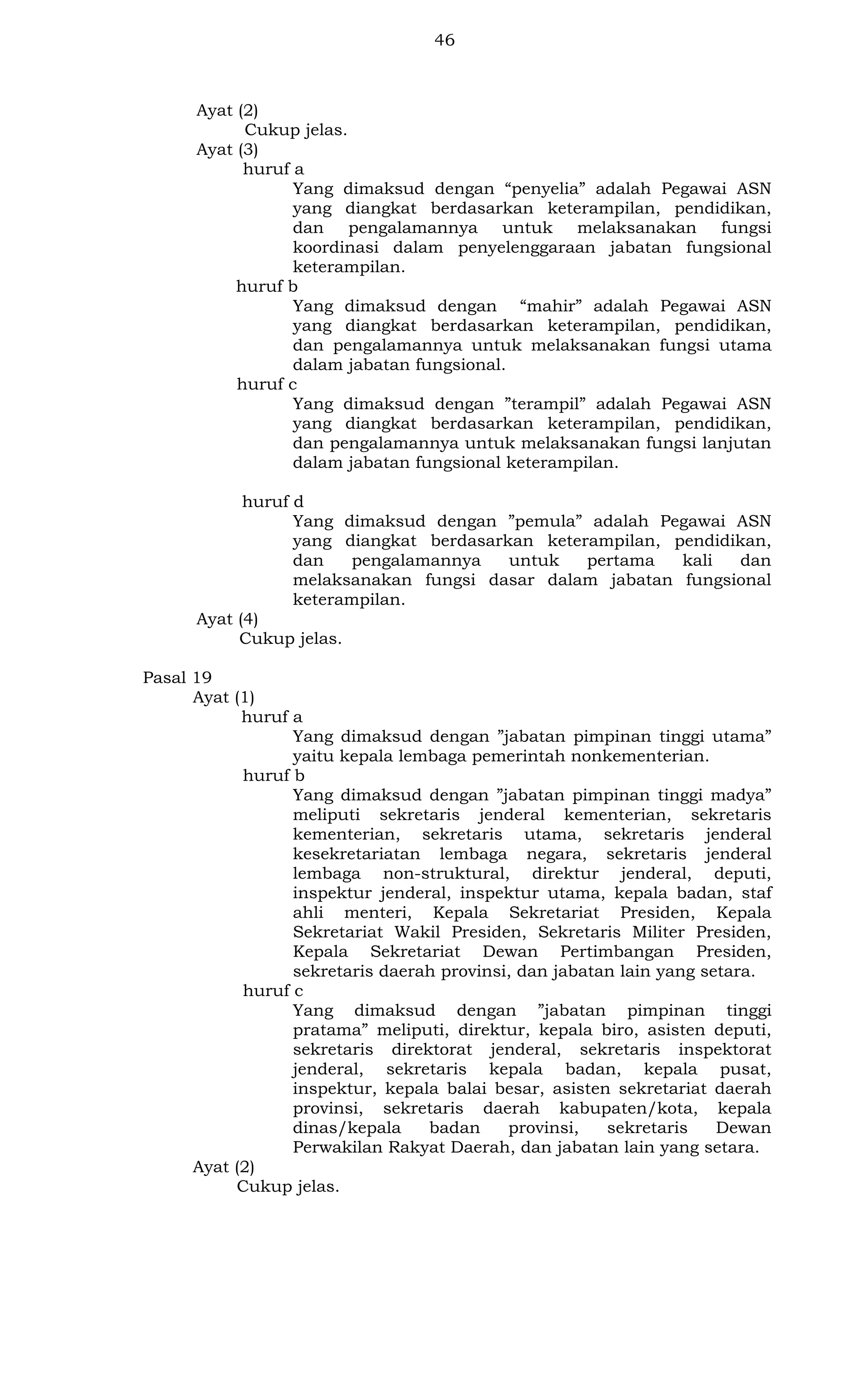 46

Ayat (2)
Cukup jelas.
Ayat (3)
huruf a
Yang dimaksud dengan “penyelia” adalah Pegawai ASN
yang diangkat berdasarkan keterampilan, pendidikan,
dan pengalamannya untuk melaksanakan fungsi
koordinasi dalam penyelenggaraan jabatan fungsional
keterampilan.
huruf b
Yang dimaksud dengan “mahir” adalah Pegawai ASN
yang diangkat berdasarkan keterampilan, pendidikan,
dan pengalamannya untuk melaksanakan fungsi utama
dalam jabatan fungsional.
huruf c
Yang dimaksud dengan ”terampil” adalah Pegawai ASN
yang diangkat berdasarkan keterampilan, pendidikan,
dan pengalamannya untuk melaksanakan fungsi lanjutan
dalam jabatan fungsional keterampilan.
huruf d
Yang dimaksud dengan ”pemula” adalah Pegawai ASN
yang diangkat berdasarkan keterampilan, pendidikan,
dan
pengalamannya
untuk
pertama
kali
dan
melaksanakan fungsi dasar dalam jabatan fungsional
keterampilan.
Ayat (4)
Cukup jelas.
Pasal 19
Ayat (1)
huruf a
Yang dimaksud dengan ”jabatan pimpinan tinggi utama”
yaitu kepala lembaga pemerintah nonkementerian.
huruf b
Yang dimaksud dengan ”jabatan pimpinan tinggi madya”
meliputi sekretaris jenderal kementerian, sekretaris
kementerian, sekretaris utama, sekretaris jenderal
kesekretariatan lembaga negara, sekretaris jenderal
lembaga non-struktural, direktur jenderal, deputi,
inspektur jenderal, inspektur utama, kepala badan, staf
ahli menteri, Kepala Sekretariat Presiden, Kepala
Sekretariat Wakil Presiden, Sekretaris Militer Presiden,
Kepala Sekretariat Dewan Pertimbangan Presiden,
sekretaris daerah provinsi, dan jabatan lain yang setara.
huruf c
Yang dimaksud dengan ”jabatan pimpinan tinggi
pratama” meliputi, direktur, kepala biro, asisten deputi,
sekretaris direktorat jenderal, sekretaris inspektorat
jenderal, sekretaris kepala badan, kepala pusat,
inspektur, kepala balai besar, asisten sekretariat daerah
provinsi, sekretaris daerah kabupaten/kota, kepala
dinas/kepala
badan
provinsi,
sekretaris
Dewan
Perwakilan Rakyat Daerah, dan jabatan lain yang setara.
Ayat (2)
Cukup jelas.

 