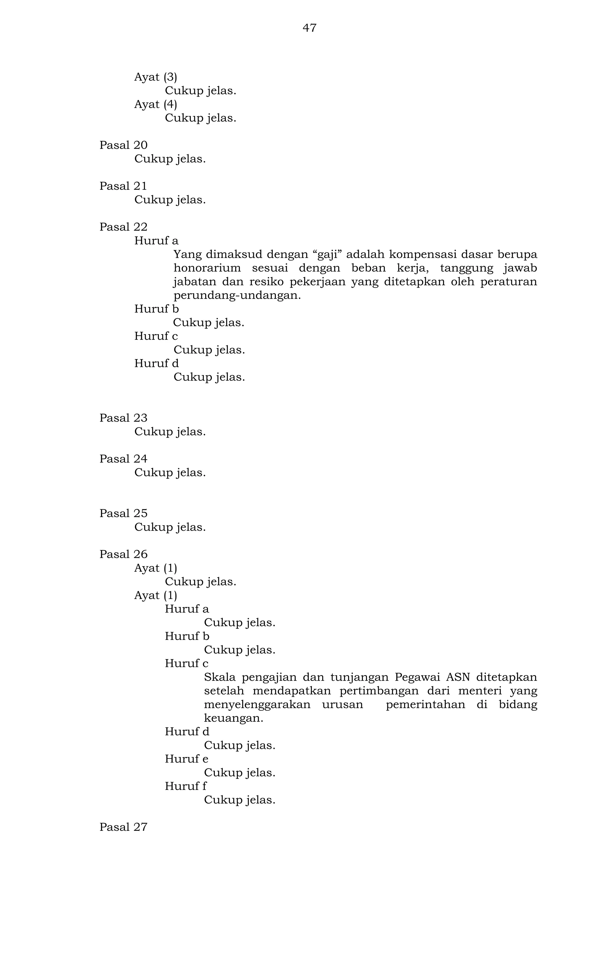 47

Ayat (3)
Cukup jelas.
Ayat (4)
Cukup jelas.
Pasal 20
Cukup jelas.
Pasal 21
Cukup jelas.
Pasal 22
Huruf a
Yang dimaksud dengan “gaji” adalah kompensasi dasar berupa
honorarium sesuai dengan beban kerja, tanggung jawab
jabatan dan resiko pekerjaan yang ditetapkan oleh peraturan
perundang-undangan.
Huruf b
Cukup jelas.
Huruf c
Cukup jelas.
Huruf d
Cukup jelas.

Pasal 23
Cukup jelas.
Pasal 24
Cukup jelas.

Pasal 25
Cukup jelas.
Pasal 26
Ayat (1)
Cukup jelas.
Ayat (1)
Huruf a
Cukup jelas.
Huruf b
Cukup jelas.
Huruf c
Skala pengajian dan tunjangan Pegawai ASN ditetapkan
setelah mendapatkan pertimbangan dari menteri yang
menyelenggarakan urusan
pemerintahan di bidang
keuangan.
Huruf d
Cukup jelas.
Huruf e
Cukup jelas.
Huruf f
Cukup jelas.
Pasal 27

 