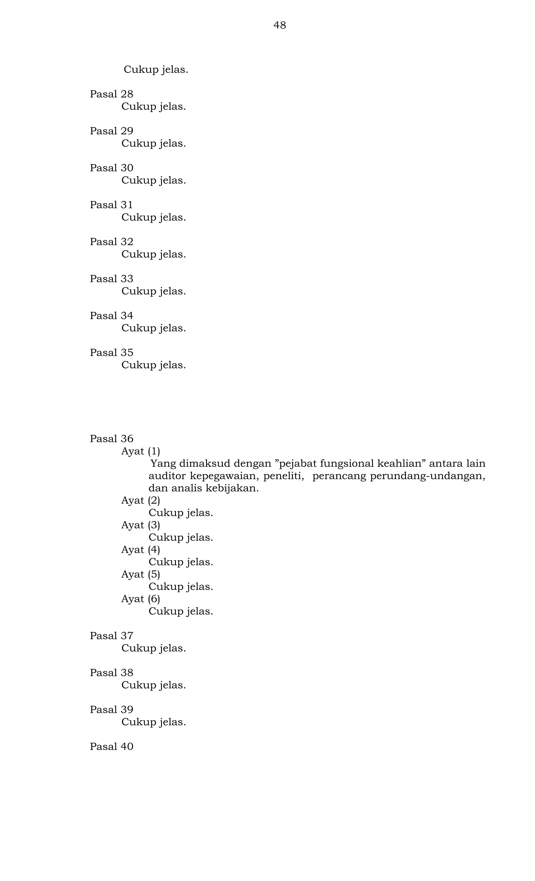 48

Cukup jelas.
Pasal 28
Cukup jelas.
Pasal 29
Cukup jelas.
Pasal 30
Cukup jelas.
Pasal 31
Cukup jelas.
Pasal 32
Cukup jelas.
Pasal 33
Cukup jelas.
Pasal 34
Cukup jelas.
Pasal 35
Cukup jelas.

Pasal 36
Ayat (1)
Yang dimaksud dengan ”pejabat fungsional keahlian” antara lain
auditor kepegawaian, peneliti, perancang perundang-undangan,
dan analis kebijakan.
Ayat (2)
Cukup jelas.
Ayat (3)
Cukup jelas.
Ayat (4)
Cukup jelas.
Ayat (5)
Cukup jelas.
Ayat (6)
Cukup jelas.
Pasal 37
Cukup jelas.
Pasal 38
Cukup jelas.
Pasal 39
Cukup jelas.
Pasal 40

 
