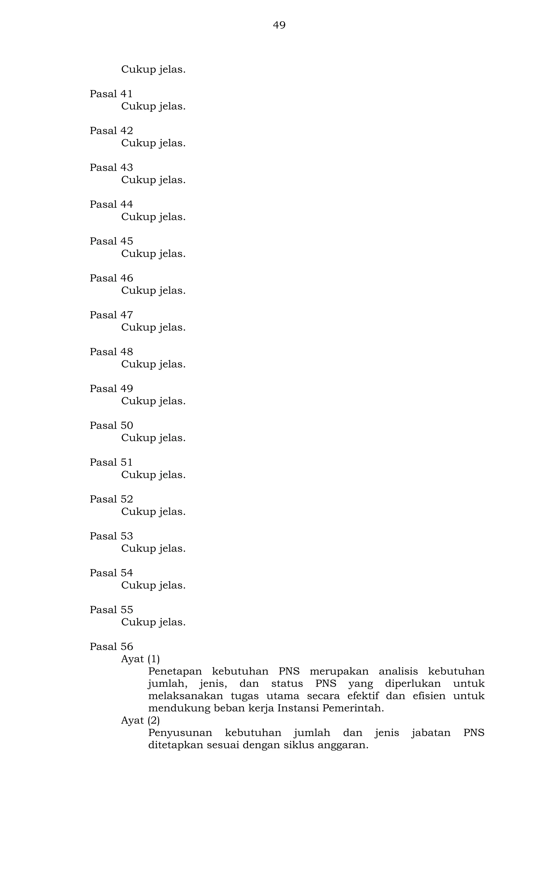 49

Cukup jelas.
Pasal 41
Cukup jelas.
Pasal 42
Cukup jelas.
Pasal 43
Cukup jelas.
Pasal 44
Cukup jelas.
Pasal 45
Cukup jelas.
Pasal 46
Cukup jelas.
Pasal 47
Cukup jelas.
Pasal 48
Cukup jelas.
Pasal 49
Cukup jelas.
Pasal 50
Cukup jelas.
Pasal 51
Cukup jelas.
Pasal 52
Cukup jelas.
Pasal 53
Cukup jelas.
Pasal 54
Cukup jelas.
Pasal 55
Cukup jelas.
Pasal 56
Ayat (1)
Penetapan kebutuhan PNS merupakan analisis kebutuhan
jumlah, jenis, dan status PNS yang diperlukan untuk
melaksanakan tugas utama secara efektif dan efisien untuk
mendukung beban kerja Instansi Pemerintah.
Ayat (2)
Penyusunan kebutuhan jumlah dan jenis jabatan PNS
ditetapkan sesuai dengan siklus anggaran.

 