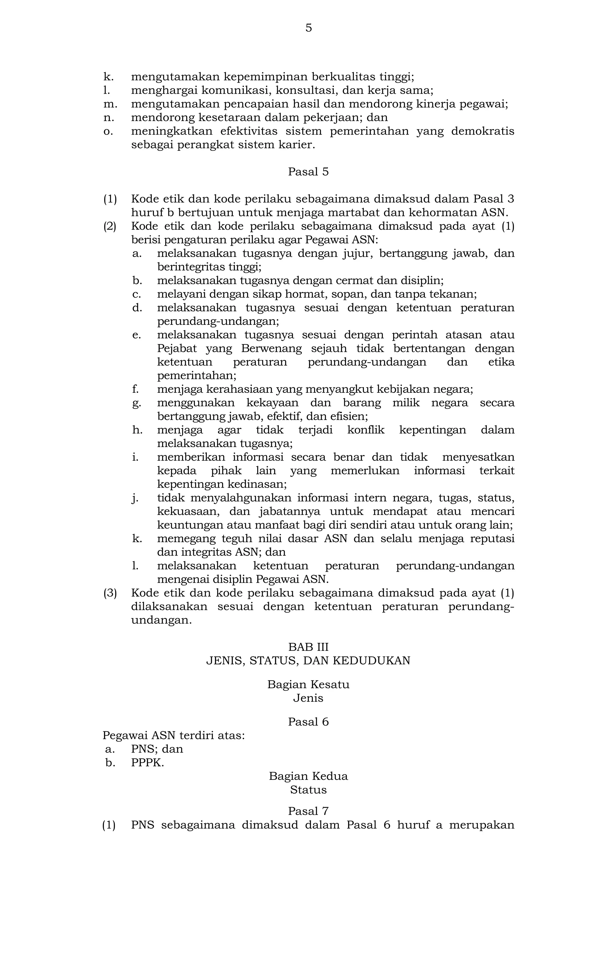 5

k.
l.
m.
n.
o.

mengutamakan kepemimpinan berkualitas tinggi;
menghargai komunikasi, konsultasi, dan kerja sama;
mengutamakan pencapaian hasil dan mendorong kinerja pegawai;
mendorong kesetaraan dalam pekerjaan; dan
meningkatkan efektivitas sistem pemerintahan yang demokratis
sebagai perangkat sistem karier.
Pasal 5

(1)
(2)

(3)

Kode etik dan kode perilaku sebagaimana dimaksud dalam Pasal 3
huruf b bertujuan untuk menjaga martabat dan kehormatan ASN.
Kode etik dan kode perilaku sebagaimana dimaksud pada ayat (1)
berisi pengaturan perilaku agar Pegawai ASN:
a. melaksanakan tugasnya dengan jujur, bertanggung jawab, dan
berintegritas tinggi;
b. melaksanakan tugasnya dengan cermat dan disiplin;
c. melayani dengan sikap hormat, sopan, dan tanpa tekanan;
d. melaksanakan tugasnya sesuai dengan ketentuan peraturan
perundang-undangan;
e. melaksanakan tugasnya sesuai dengan perintah atasan atau
Pejabat yang Berwenang sejauh tidak bertentangan dengan
ketentuan
peraturan
perundang-undangan
dan
etika
pemerintahan;
f.
menjaga kerahasiaan yang menyangkut kebijakan negara;
g. menggunakan kekayaan dan barang milik negara secara
bertanggung jawab, efektif, dan efisien;
h. menjaga agar tidak terjadi konflik kepentingan dalam
melaksanakan tugasnya;
i.
memberikan informasi secara benar dan tidak menyesatkan
kepada pihak lain yang memerlukan informasi terkait
kepentingan kedinasan;
j.
tidak menyalahgunakan informasi intern negara, tugas, status,
kekuasaan, dan jabatannya untuk mendapat atau mencari
keuntungan atau manfaat bagi diri sendiri atau untuk orang lain;
k. memegang teguh nilai dasar ASN dan selalu menjaga reputasi
dan integritas ASN; dan
l.
melaksanakan ketentuan peraturan perundang-undangan
mengenai disiplin Pegawai ASN.
Kode etik dan kode perilaku sebagaimana dimaksud pada ayat (1)
dilaksanakan sesuai dengan ketentuan peraturan perundangundangan.
BAB III
JENIS, STATUS, DAN KEDUDUKAN
Bagian Kesatu
Jenis
Pasal 6

Pegawai ASN terdiri atas:
a. PNS; dan
b. PPPK.
Bagian Kedua
Status
(1)

Pasal 7
PNS sebagaimana dimaksud dalam Pasal 6 huruf a merupakan

 