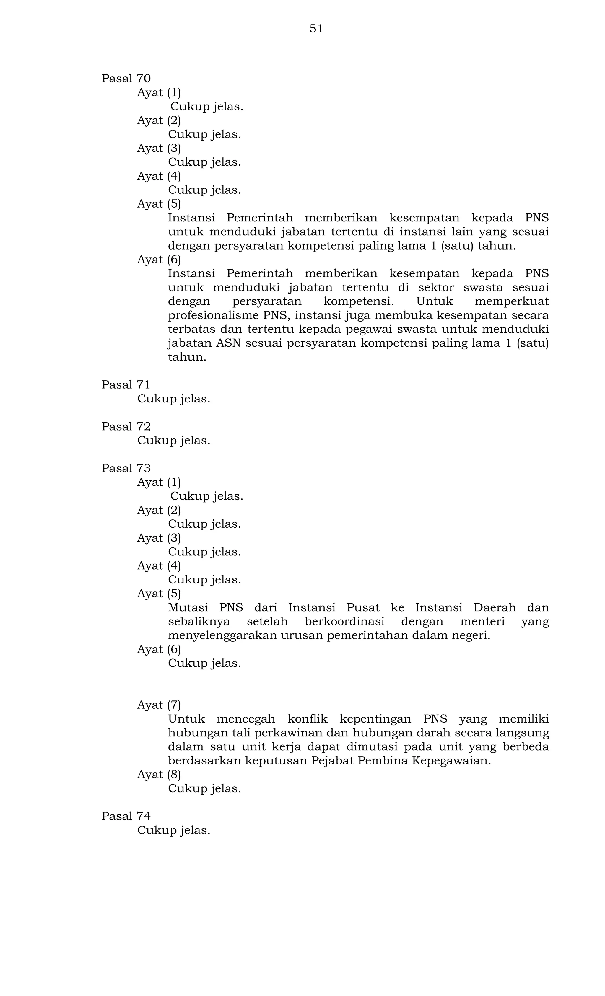 51

Pasal 70
Ayat (1)
Cukup jelas.
Ayat (2)
Cukup jelas.
Ayat (3)
Cukup jelas.
Ayat (4)
Cukup jelas.
Ayat (5)
Instansi Pemerintah memberikan kesempatan kepada PNS
untuk menduduki jabatan tertentu di instansi lain yang sesuai
dengan persyaratan kompetensi paling lama 1 (satu) tahun.
Ayat (6)
Instansi Pemerintah memberikan kesempatan kepada PNS
untuk menduduki jabatan tertentu di sektor swasta sesuai
dengan
persyaratan
kompetensi.
Untuk
memperkuat
profesionalisme PNS, instansi juga membuka kesempatan secara
terbatas dan tertentu kepada pegawai swasta untuk menduduki
jabatan ASN sesuai persyaratan kompetensi paling lama 1 (satu)
tahun.
Pasal 71
Cukup jelas.
Pasal 72
Cukup jelas.
Pasal 73
Ayat (1)
Cukup jelas.
Ayat (2)
Cukup jelas.
Ayat (3)
Cukup jelas.
Ayat (4)
Cukup jelas.
Ayat (5)
Mutasi PNS dari Instansi Pusat ke Instansi Daerah dan
sebaliknya setelah berkoordinasi dengan menteri yang
menyelenggarakan urusan pemerintahan dalam negeri.
Ayat (6)
Cukup jelas.

Ayat (7)
Untuk mencegah konflik kepentingan PNS yang memiliki
hubungan tali perkawinan dan hubungan darah secara langsung
dalam satu unit kerja dapat dimutasi pada unit yang berbeda
berdasarkan keputusan Pejabat Pembina Kepegawaian.
Ayat (8)
Cukup jelas.
Pasal 74
Cukup jelas.

 