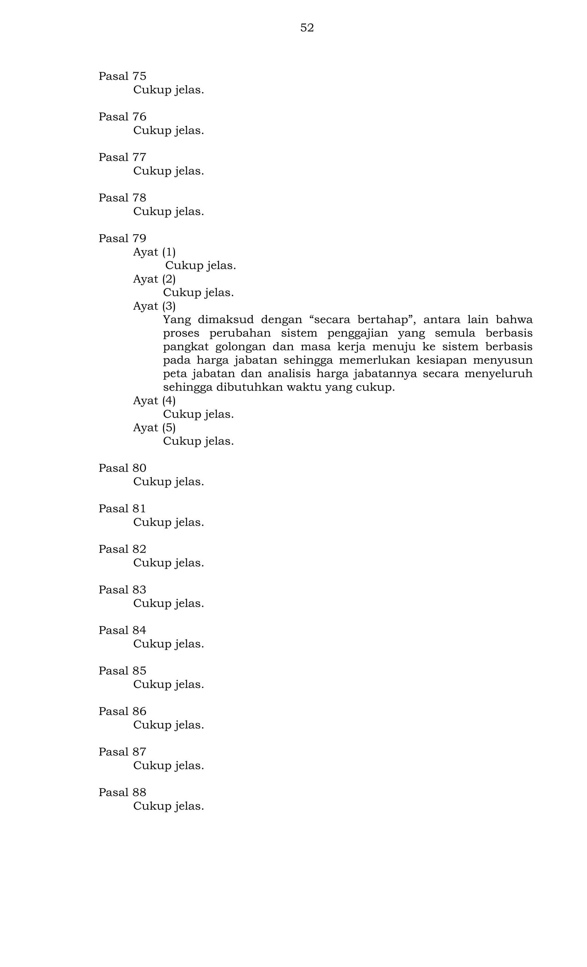 52

Pasal 75
Cukup jelas.
Pasal 76
Cukup jelas.
Pasal 77
Cukup jelas.
Pasal 78
Cukup jelas.
Pasal 79
Ayat (1)
Cukup jelas.
Ayat (2)
Cukup jelas.
Ayat (3)
Yang dimaksud dengan “secara bertahap”, antara lain bahwa
proses perubahan sistem penggajian yang semula berbasis
pangkat golongan dan masa kerja menuju ke sistem berbasis
pada harga jabatan sehingga memerlukan kesiapan menyusun
peta jabatan dan analisis harga jabatannya secara menyeluruh
sehingga dibutuhkan waktu yang cukup.
Ayat (4)
Cukup jelas.
Ayat (5)
Cukup jelas.
Pasal 80
Cukup jelas.
Pasal 81
Cukup jelas.
Pasal 82
Cukup jelas.
Pasal 83
Cukup jelas.
Pasal 84
Cukup jelas.
Pasal 85
Cukup jelas.
Pasal 86
Cukup jelas.
Pasal 87
Cukup jelas.
Pasal 88
Cukup jelas.

 
