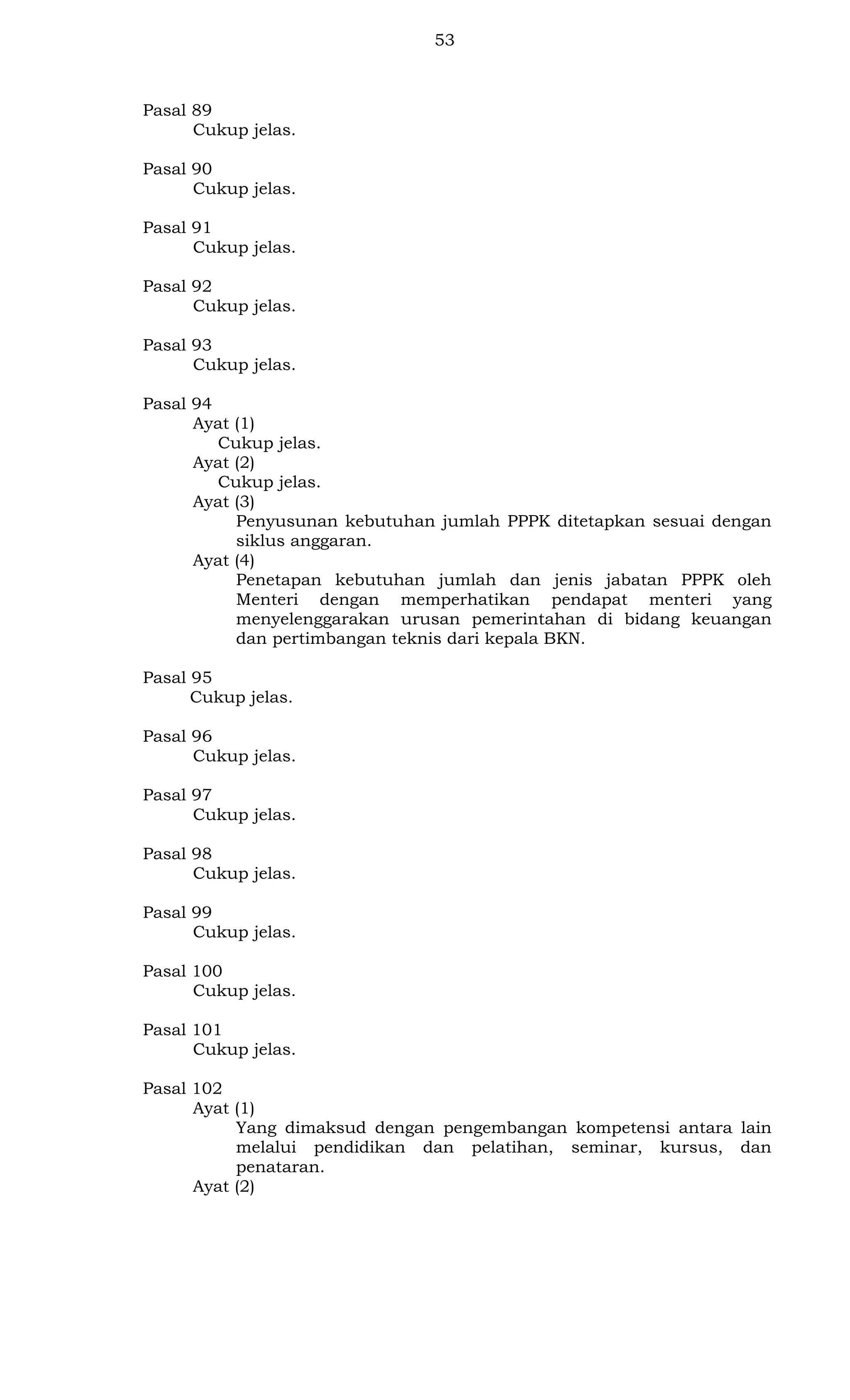 53

Pasal 89
Cukup jelas.
Pasal 90
Cukup jelas.
Pasal 91
Cukup jelas.
Pasal 92
Cukup jelas.
Pasal 93
Cukup jelas.
Pasal 94
Ayat (1)
Cukup jelas.
Ayat (2)
Cukup jelas.
Ayat (3)
Penyusunan kebutuhan jumlah PPPK ditetapkan sesuai dengan
siklus anggaran.
Ayat (4)
Penetapan kebutuhan jumlah dan jenis jabatan PPPK oleh
Menteri dengan memperhatikan pendapat menteri yang
menyelenggarakan urusan pemerintahan di bidang keuangan
dan pertimbangan teknis dari kepala BKN.
Pasal 95
Cukup jelas.
Pasal 96
Cukup jelas.
Pasal 97
Cukup jelas.
Pasal 98
Cukup jelas.
Pasal 99
Cukup jelas.
Pasal 100
Cukup jelas.
Pasal 101
Cukup jelas.
Pasal 102
Ayat (1)
Yang dimaksud dengan pengembangan kompetensi antara lain
melalui pendidikan dan pelatihan, seminar, kursus, dan
penataran.
Ayat (2)

 