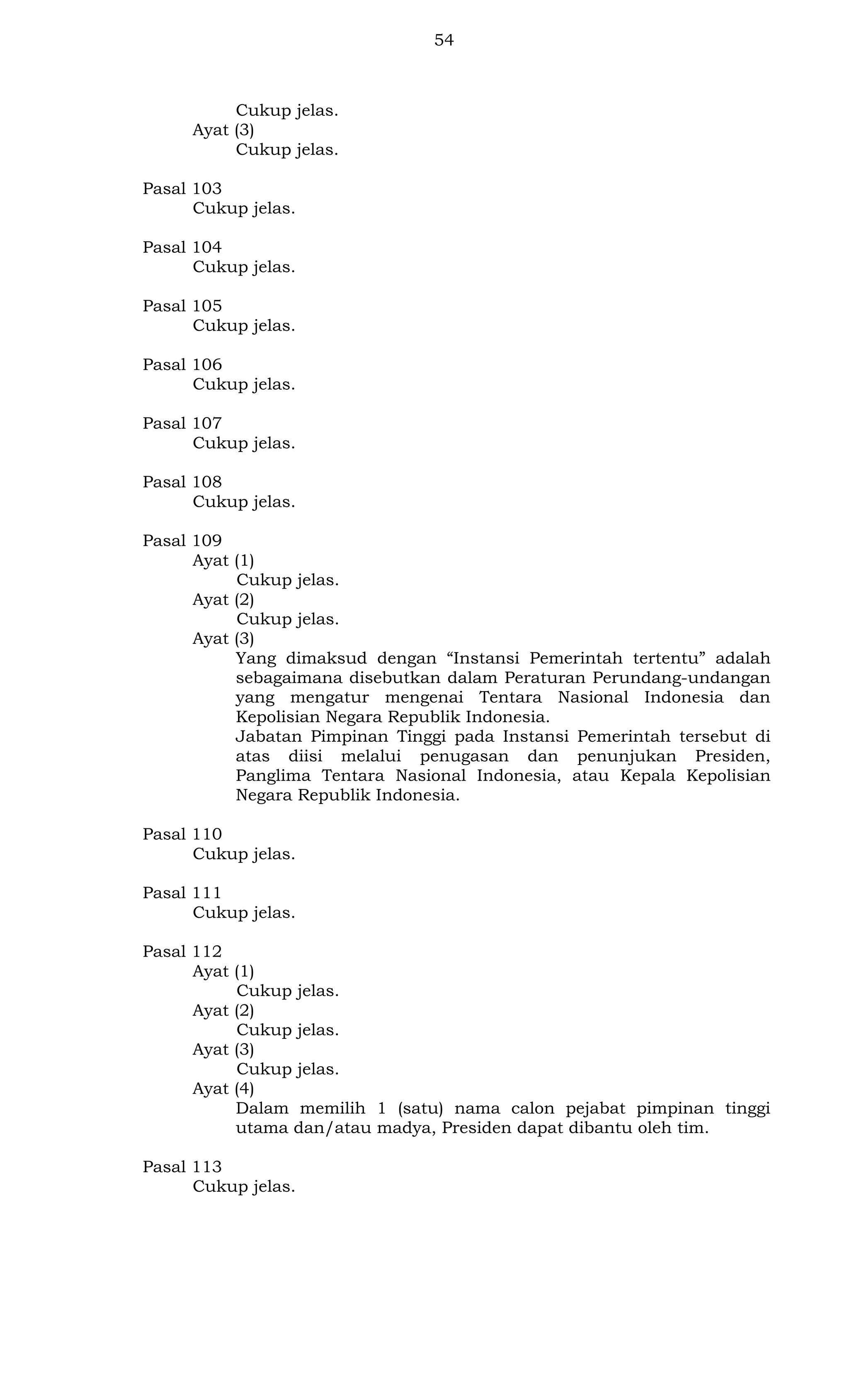 54

Cukup jelas.
Ayat (3)
Cukup jelas.
Pasal 103
Cukup jelas.
Pasal 104
Cukup jelas.
Pasal 105
Cukup jelas.
Pasal 106
Cukup jelas.
Pasal 107
Cukup jelas.
Pasal 108
Cukup jelas.
Pasal 109
Ayat (1)
Cukup jelas.
Ayat (2)
Cukup jelas.
Ayat (3)
Yang dimaksud dengan “Instansi Pemerintah tertentu” adalah
sebagaimana disebutkan dalam Peraturan Perundang-undangan
yang mengatur mengenai Tentara Nasional Indonesia dan
Kepolisian Negara Republik Indonesia.
Jabatan Pimpinan Tinggi pada Instansi Pemerintah tersebut di
atas diisi melalui penugasan dan penunjukan Presiden,
Panglima Tentara Nasional Indonesia, atau Kepala Kepolisian
Negara Republik Indonesia.
Pasal 110
Cukup jelas.
Pasal 111
Cukup jelas.
Pasal 112
Ayat (1)
Cukup jelas.
Ayat (2)
Cukup jelas.
Ayat (3)
Cukup jelas.
Ayat (4)
Dalam memilih 1 (satu) nama calon pejabat pimpinan tinggi
utama dan/atau madya, Presiden dapat dibantu oleh tim.
Pasal 113
Cukup jelas.

 