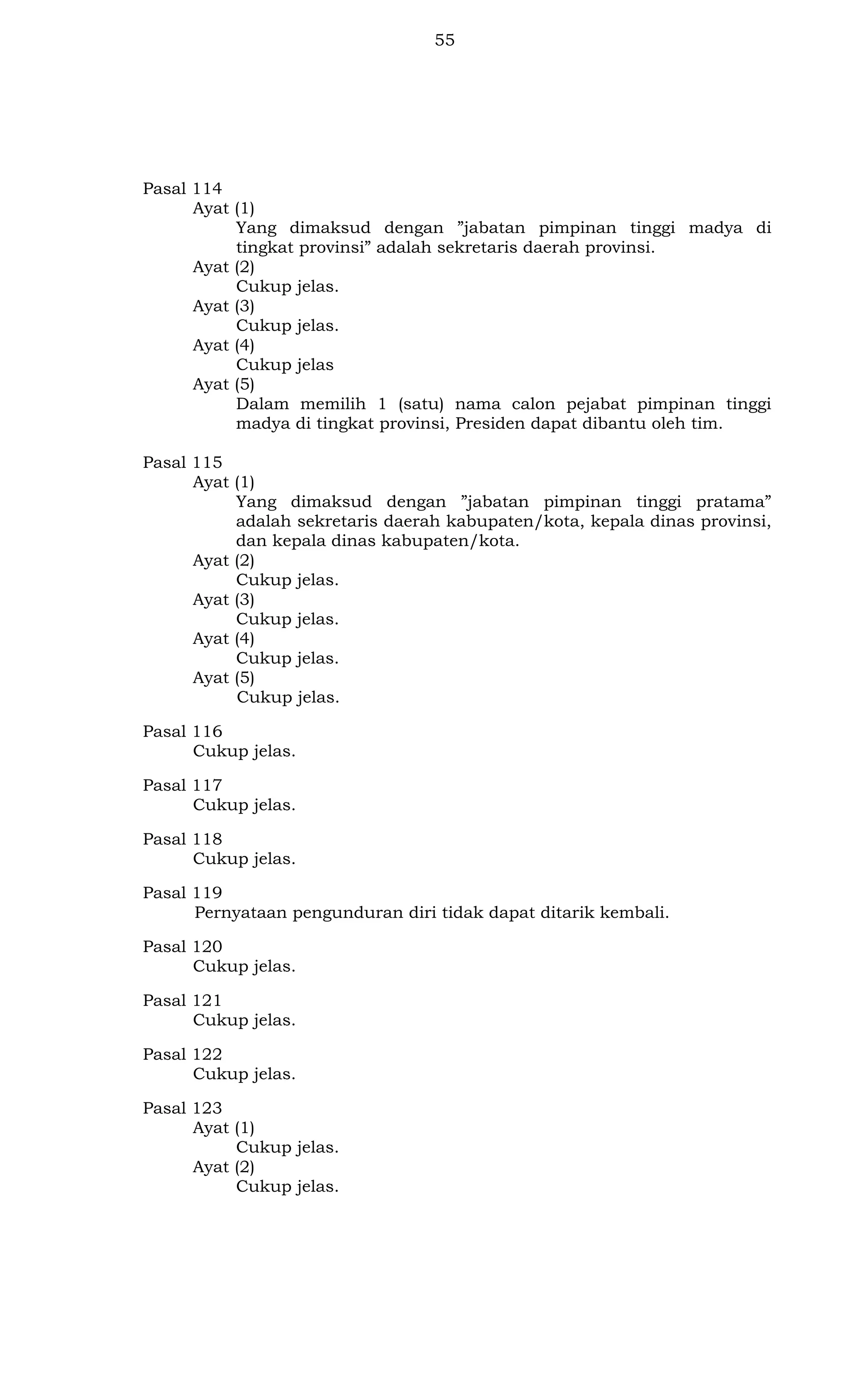 55

Pasal 114
Ayat (1)
Yang dimaksud dengan ”jabatan pimpinan tinggi madya di
tingkat provinsi” adalah sekretaris daerah provinsi.
Ayat (2)
Cukup jelas.
Ayat (3)
Cukup jelas.
Ayat (4)
Cukup jelas
Ayat (5)
Dalam memilih 1 (satu) nama calon pejabat pimpinan tinggi
madya di tingkat provinsi, Presiden dapat dibantu oleh tim.
Pasal 115
Ayat (1)
Yang dimaksud dengan ”jabatan pimpinan tinggi pratama”
adalah sekretaris daerah kabupaten/kota, kepala dinas provinsi,
dan kepala dinas kabupaten/kota.
Ayat (2)
Cukup jelas.
Ayat (3)
Cukup jelas.
Ayat (4)
Cukup jelas.
Ayat (5)
Cukup jelas.
Pasal 116
Cukup jelas.
Pasal 117
Cukup jelas.
Pasal 118
Cukup jelas.
Pasal 119
Pernyataan pengunduran diri tidak dapat ditarik kembali.
Pasal 120
Cukup jelas.
Pasal 121
Cukup jelas.
Pasal 122
Cukup jelas.
Pasal 123
Ayat (1)
Cukup jelas.
Ayat (2)
Cukup jelas.

 