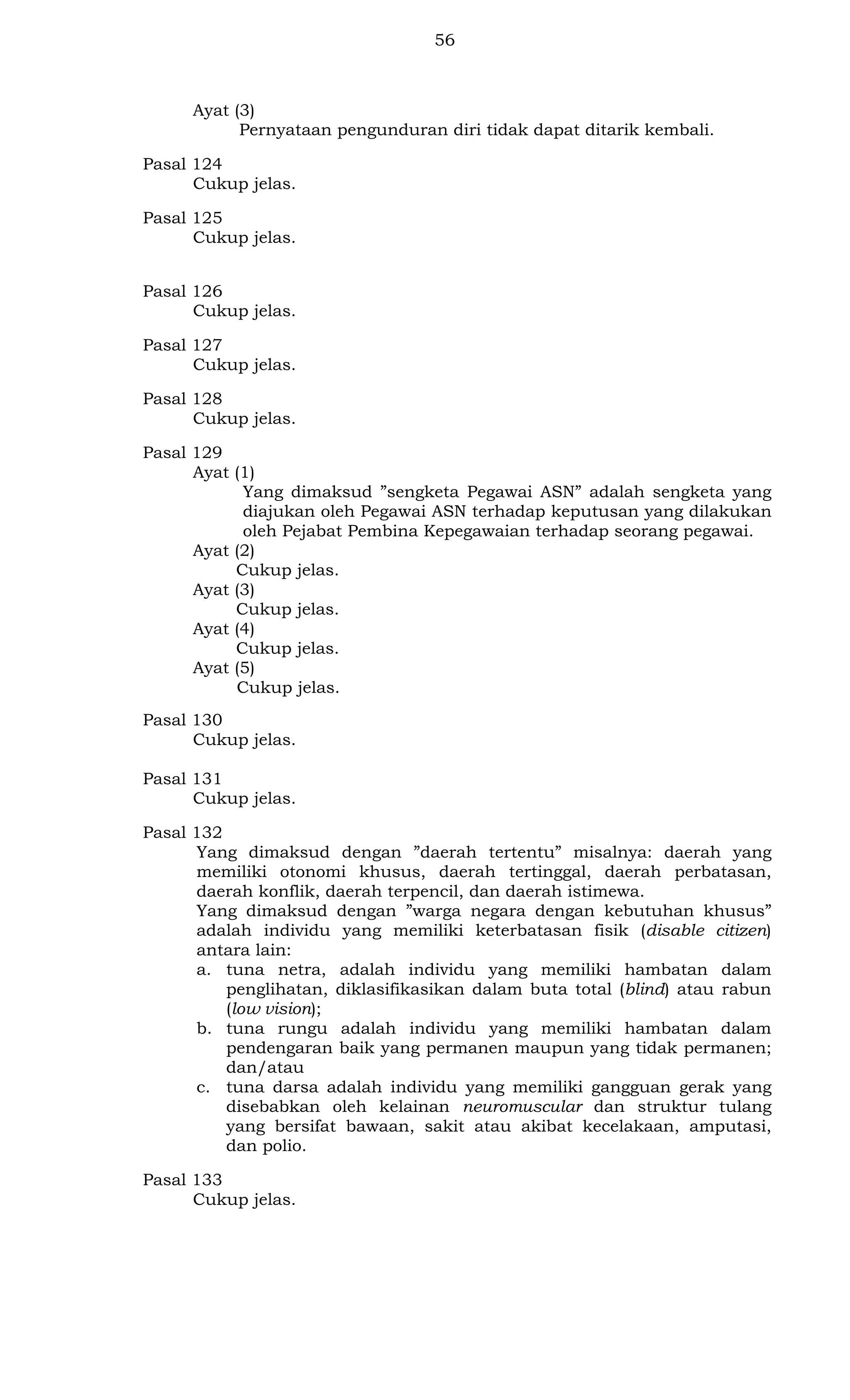 56

Ayat (3)
Pernyataan pengunduran diri tidak dapat ditarik kembali.
Pasal 124
Cukup jelas.
Pasal 125
Cukup jelas.
Pasal 126
Cukup jelas.
Pasal 127
Cukup jelas.
Pasal 128
Cukup jelas.
Pasal 129
Ayat (1)
Yang dimaksud ”sengketa Pegawai ASN” adalah sengketa yang
diajukan oleh Pegawai ASN terhadap keputusan yang dilakukan
oleh Pejabat Pembina Kepegawaian terhadap seorang pegawai.
Ayat (2)
Cukup jelas.
Ayat (3)
Cukup jelas.
Ayat (4)
Cukup jelas.
Ayat (5)
Cukup jelas.
Pasal 130
Cukup jelas.
Pasal 131
Cukup jelas.
Pasal 132
Yang dimaksud dengan ”daerah tertentu” misalnya: daerah yang
memiliki otonomi khusus, daerah tertinggal, daerah perbatasan,
daerah konflik, daerah terpencil, dan daerah istimewa.
Yang dimaksud dengan ”warga negara dengan kebutuhan khusus”
adalah individu yang memiliki keterbatasan fisik (disable citizen)
antara lain:
a. tuna netra, adalah individu yang memiliki hambatan dalam
penglihatan, diklasifikasikan dalam buta total (blind) atau rabun
(low vision);
b. tuna rungu adalah individu yang memiliki hambatan dalam
pendengaran baik yang permanen maupun yang tidak permanen;
dan/atau
c. tuna darsa adalah individu yang memiliki gangguan gerak yang
disebabkan oleh kelainan neuromuscular dan struktur tulang
yang bersifat bawaan, sakit atau akibat kecelakaan, amputasi,
dan polio.
Pasal 133
Cukup jelas.

 