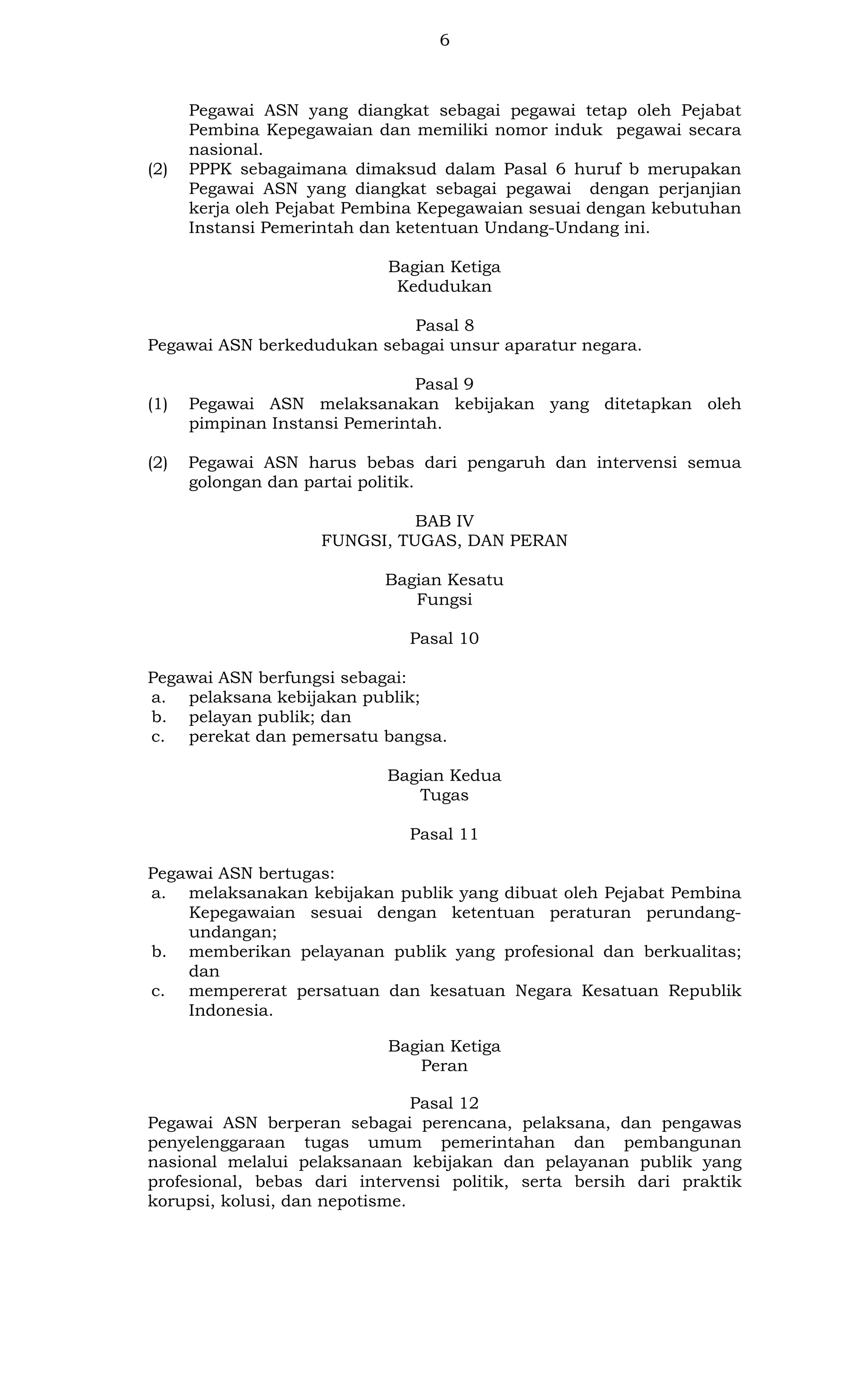 6

(2)

Pegawai ASN yang diangkat sebagai pegawai tetap oleh Pejabat
Pembina Kepegawaian dan memiliki nomor induk pegawai secara
nasional.
PPPK sebagaimana dimaksud dalam Pasal 6 huruf b merupakan
Pegawai ASN yang diangkat sebagai pegawai dengan perjanjian
kerja oleh Pejabat Pembina Kepegawaian sesuai dengan kebutuhan
Instansi Pemerintah dan ketentuan Undang-Undang ini.
Bagian Ketiga
Kedudukan

Pasal 8
Pegawai ASN berkedudukan sebagai unsur aparatur negara.

(1)

(2)

Pasal 9
Pegawai ASN melaksanakan kebijakan yang ditetapkan oleh
pimpinan Instansi Pemerintah.
Pegawai ASN harus bebas dari pengaruh dan intervensi semua
golongan dan partai politik.
BAB IV
FUNGSI, TUGAS, DAN PERAN
Bagian Kesatu
Fungsi
Pasal 10

Pegawai ASN berfungsi sebagai:
a. pelaksana kebijakan publik;
b. pelayan publik; dan
c. perekat dan pemersatu bangsa.
Bagian Kedua
Tugas
Pasal 11
Pegawai ASN bertugas:
a. melaksanakan kebijakan publik yang dibuat oleh Pejabat Pembina
Kepegawaian sesuai dengan ketentuan peraturan perundangundangan;
b. memberikan pelayanan publik yang profesional dan berkualitas;
dan
c. mempererat persatuan dan kesatuan Negara Kesatuan Republik
Indonesia.
Bagian Ketiga
Peran
Pasal 12
Pegawai ASN berperan sebagai perencana, pelaksana, dan pengawas
penyelenggaraan tugas umum pemerintahan dan pembangunan
nasional melalui pelaksanaan kebijakan dan pelayanan publik yang
profesional, bebas dari intervensi politik, serta bersih dari praktik
korupsi, kolusi, dan nepotisme.

 