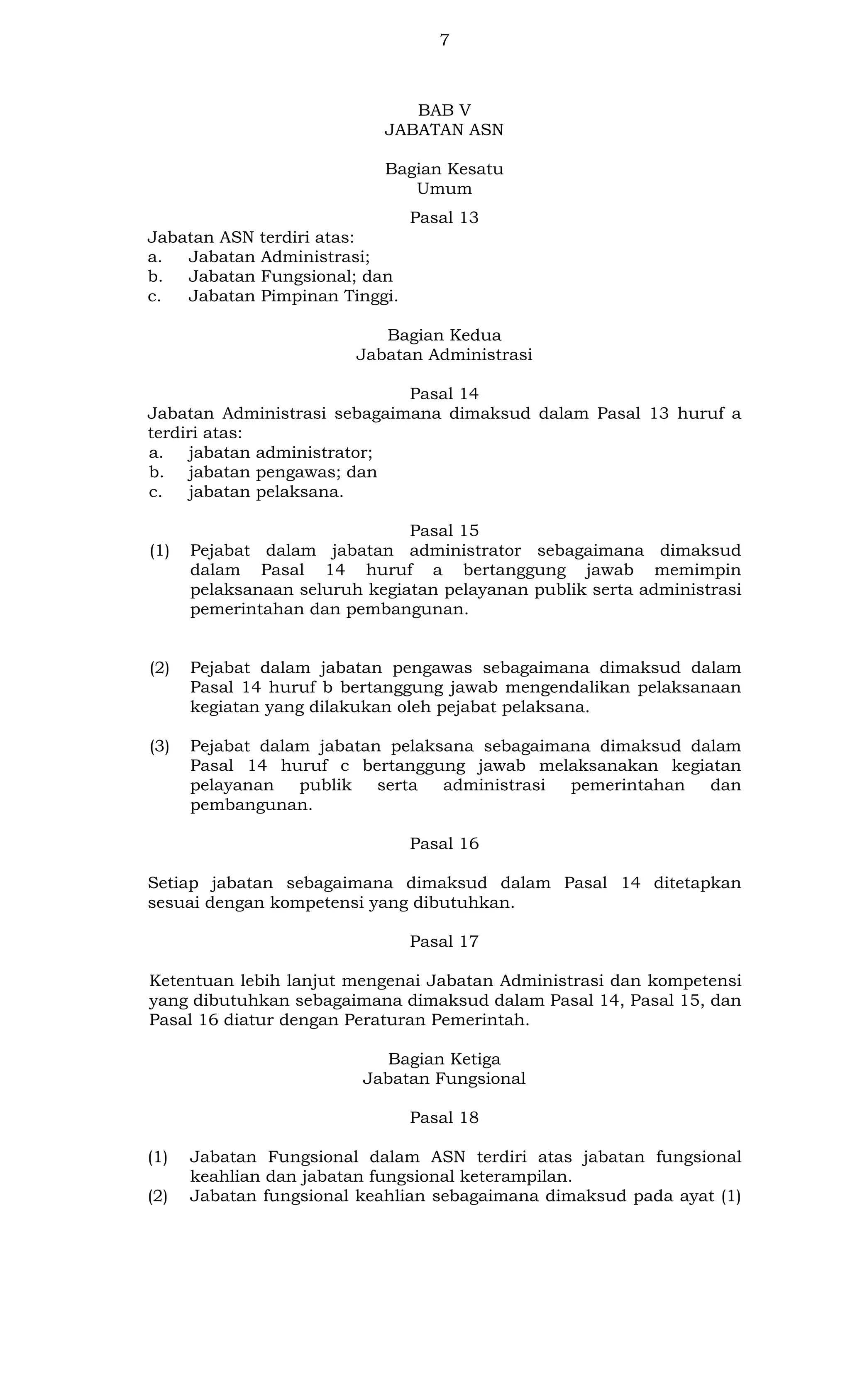 7

BAB V
JABATAN ASN
Bagian Kesatu
Umum
Pasal 13
Jabatan ASN terdiri atas:
a.
Jabatan Administrasi;
b.
Jabatan Fungsional; dan
c.
Jabatan Pimpinan Tinggi.
Bagian Kedua
Jabatan Administrasi
Pasal 14
Jabatan Administrasi sebagaimana dimaksud dalam Pasal 13 huruf a
terdiri atas:
a. jabatan administrator;
b. jabatan pengawas; dan
c.
jabatan pelaksana.

(1)

Pasal 15
Pejabat dalam jabatan administrator sebagaimana dimaksud
dalam Pasal 14 huruf a bertanggung jawab memimpin
pelaksanaan seluruh kegiatan pelayanan publik serta administrasi
pemerintahan dan pembangunan.

(2)

Pejabat dalam jabatan pengawas sebagaimana dimaksud dalam
Pasal 14 huruf b bertanggung jawab mengendalikan pelaksanaan
kegiatan yang dilakukan oleh pejabat pelaksana.

(3)

Pejabat dalam jabatan pelaksana sebagaimana dimaksud dalam
Pasal 14 huruf c bertanggung jawab melaksanakan kegiatan
pelayanan
publik
serta
administrasi
pemerintahan
dan
pembangunan.
Pasal 16

Setiap jabatan sebagaimana dimaksud dalam Pasal 14 ditetapkan
sesuai dengan kompetensi yang dibutuhkan.
Pasal 17
Ketentuan lebih lanjut mengenai Jabatan Administrasi dan kompetensi
yang dibutuhkan sebagaimana dimaksud dalam Pasal 14, Pasal 15, dan
Pasal 16 diatur dengan Peraturan Pemerintah.
Bagian Ketiga
Jabatan Fungsional
Pasal 18
(1)
(2)

Jabatan Fungsional dalam ASN terdiri atas jabatan fungsional
keahlian dan jabatan fungsional keterampilan.
Jabatan fungsional keahlian sebagaimana dimaksud pada ayat (1)

 