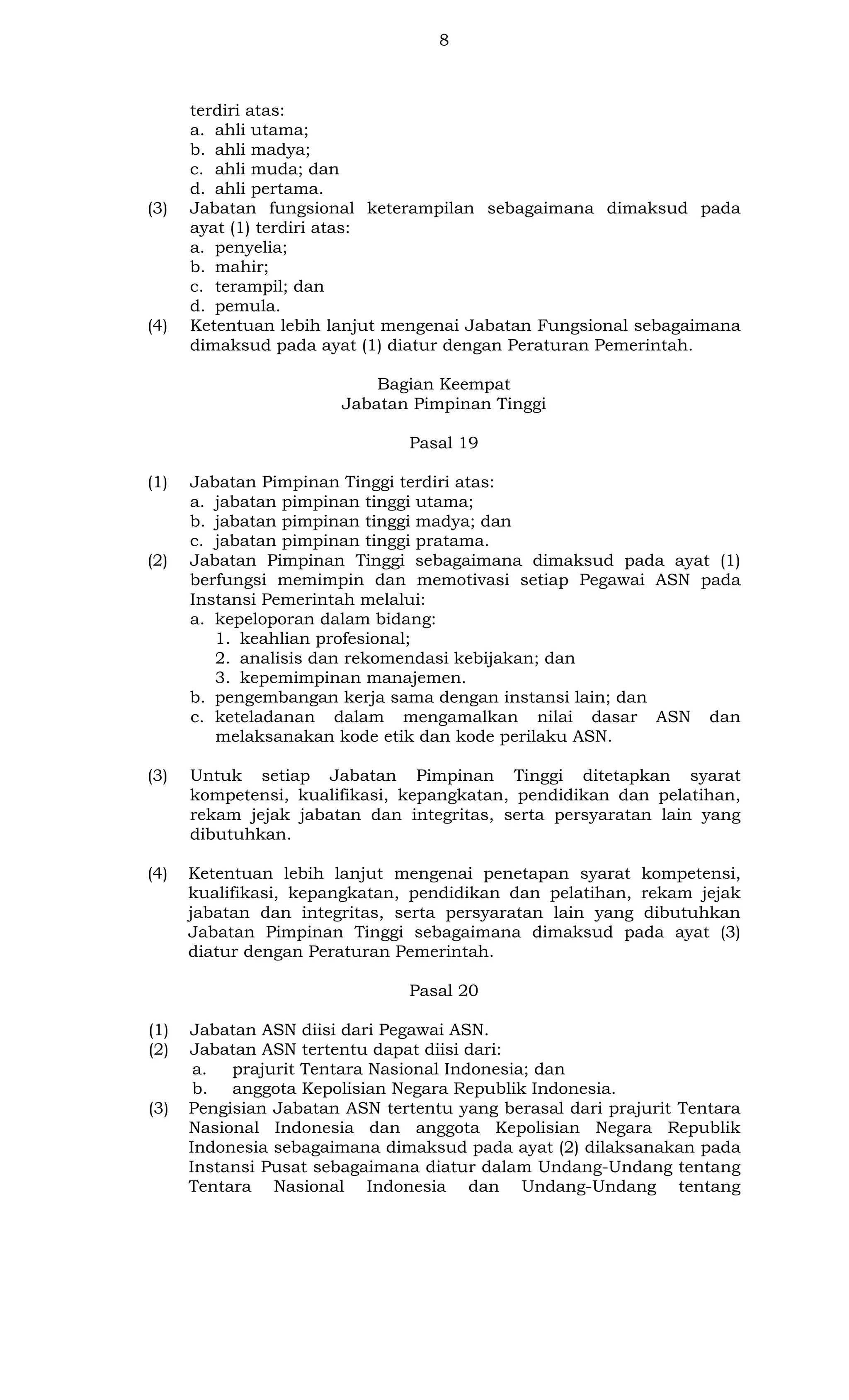 8

(3)

(4)

terdiri atas:
a. ahli utama;
b. ahli madya;
c. ahli muda; dan
d. ahli pertama.
Jabatan fungsional keterampilan sebagaimana dimaksud pada
ayat (1) terdiri atas:
a. penyelia;
b. mahir;
c. terampil; dan
d. pemula.
Ketentuan lebih lanjut mengenai Jabatan Fungsional sebagaimana
dimaksud pada ayat (1) diatur dengan Peraturan Pemerintah.
Bagian Keempat
Jabatan Pimpinan Tinggi
Pasal 19

(1)

(2)

Jabatan Pimpinan Tinggi terdiri atas:
a. jabatan pimpinan tinggi utama;
b. jabatan pimpinan tinggi madya; dan
c. jabatan pimpinan tinggi pratama.
Jabatan Pimpinan Tinggi sebagaimana dimaksud pada ayat (1)
berfungsi memimpin dan memotivasi setiap Pegawai ASN pada
Instansi Pemerintah melalui:
a. kepeloporan dalam bidang:
1. keahlian profesional;
2. analisis dan rekomendasi kebijakan; dan
3. kepemimpinan manajemen.
b. pengembangan kerja sama dengan instansi lain; dan
c. keteladanan dalam mengamalkan nilai dasar ASN dan
melaksanakan kode etik dan kode perilaku ASN.

(3)

Untuk setiap Jabatan Pimpinan Tinggi ditetapkan syarat
kompetensi, kualifikasi, kepangkatan, pendidikan dan pelatihan,
rekam jejak jabatan dan integritas, serta persyaratan lain yang
dibutuhkan.

(4)

Ketentuan lebih lanjut mengenai penetapan syarat kompetensi,
kualifikasi, kepangkatan, pendidikan dan pelatihan, rekam jejak
jabatan dan integritas, serta persyaratan lain yang dibutuhkan
Jabatan Pimpinan Tinggi sebagaimana dimaksud pada ayat (3)
diatur dengan Peraturan Pemerintah.
Pasal 20

(1)
(2)

(3)

Jabatan ASN diisi dari Pegawai ASN.
Jabatan ASN tertentu dapat diisi dari:
a.
prajurit Tentara Nasional Indonesia; dan
b. anggota Kepolisian Negara Republik Indonesia.
Pengisian Jabatan ASN tertentu yang berasal dari prajurit Tentara
Nasional Indonesia dan anggota Kepolisian Negara Republik
Indonesia sebagaimana dimaksud pada ayat (2) dilaksanakan pada
Instansi Pusat sebagaimana diatur dalam Undang-Undang tentang
Tentara Nasional Indonesia dan Undang-Undang tentang

 