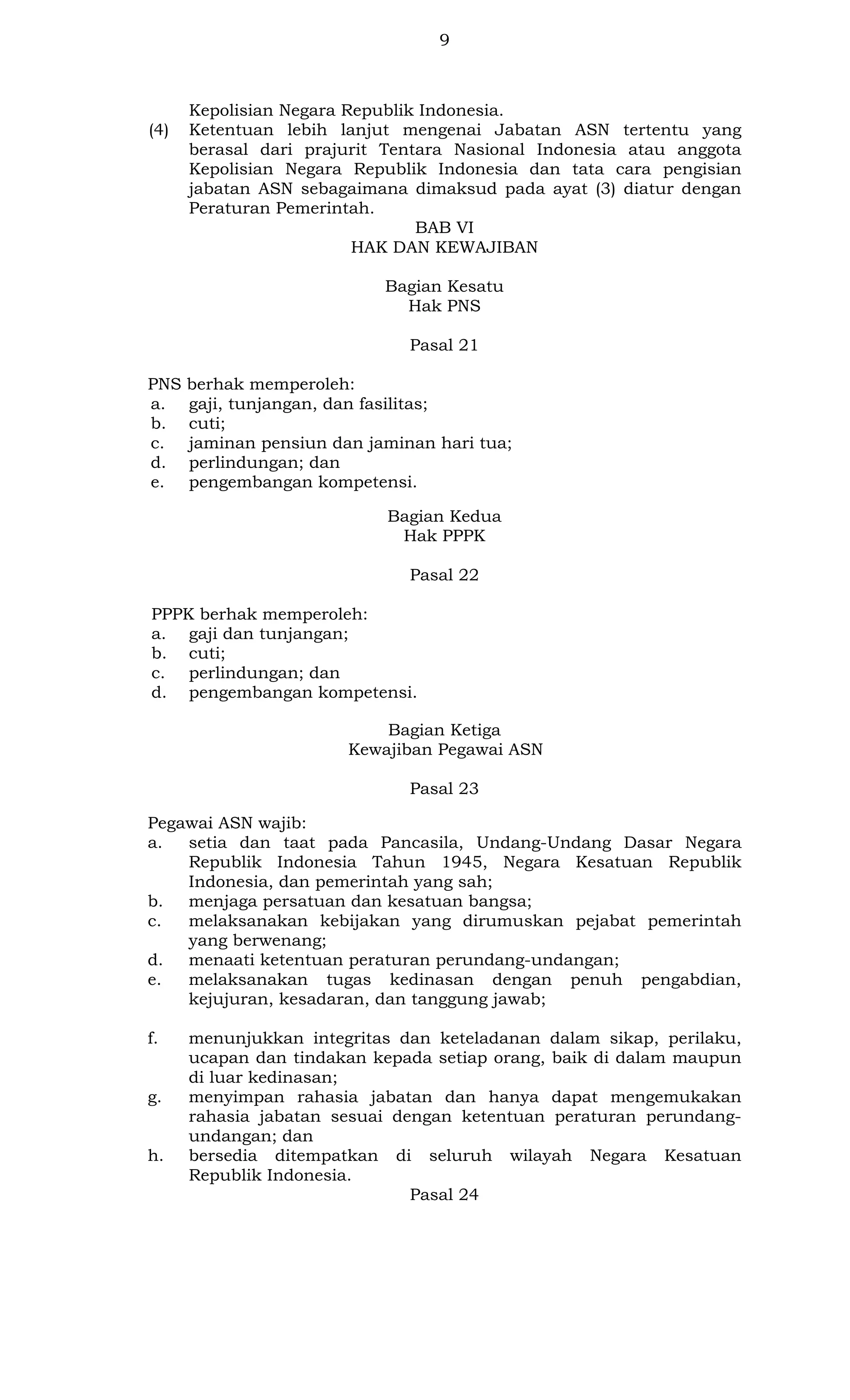 9

(4)

Kepolisian Negara Republik Indonesia.
Ketentuan lebih lanjut mengenai Jabatan ASN tertentu yang
berasal dari prajurit Tentara Nasional Indonesia atau anggota
Kepolisian Negara Republik Indonesia dan tata cara pengisian
jabatan ASN sebagaimana dimaksud pada ayat (3) diatur dengan
Peraturan Pemerintah.
BAB VI
HAK DAN KEWAJIBAN
Bagian Kesatu
Hak PNS
Pasal 21

PNS
a.
b.
c.
d.
e.

berhak memperoleh:
gaji, tunjangan, dan fasilitas;
cuti;
jaminan pensiun dan jaminan hari tua;
perlindungan; dan
pengembangan kompetensi.
Bagian Kedua
Hak PPPK
Pasal 22

PPPK berhak memperoleh:
a. gaji dan tunjangan;
b. cuti;
c. perlindungan; dan
d. pengembangan kompetensi.
Bagian Ketiga
Kewajiban Pegawai ASN
Pasal 23
Pegawai ASN wajib:
a.
setia dan taat pada Pancasila, Undang-Undang Dasar Negara
Republik Indonesia Tahun 1945, Negara Kesatuan Republik
Indonesia, dan pemerintah yang sah;
b.
menjaga persatuan dan kesatuan bangsa;
c.
melaksanakan kebijakan yang dirumuskan pejabat pemerintah
yang berwenang;
d.
menaati ketentuan peraturan perundang-undangan;
e.
melaksanakan tugas kedinasan dengan penuh pengabdian,
kejujuran, kesadaran, dan tanggung jawab;
f.

g.

h.

menunjukkan integritas dan keteladanan dalam sikap, perilaku,
ucapan dan tindakan kepada setiap orang, baik di dalam maupun
di luar kedinasan;
menyimpan rahasia jabatan dan hanya dapat mengemukakan
rahasia jabatan sesuai dengan ketentuan peraturan perundangundangan; dan
bersedia ditempatkan di seluruh wilayah Negara Kesatuan
Republik Indonesia.
Pasal 24

 