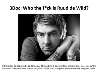 3Doc: Who the f*ck is Ruud de Wild?




Uitgezonden op Nederland 3 op donderdag 21 maart 2013. Documentaire gemaakt door Close Up, AVRO's
documentaire rubriek over architectuur, film, schilderkunst, fotografie, beeldhouwkunst, design en mode.
 