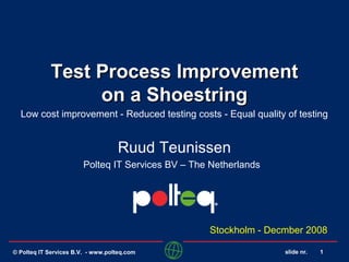 slide nr. 1
Test Process ImprovementTest Process Improvement
on a Shoestringon a Shoestring
Low cost improvement - Reduced testing costs - Equal quality of testing
Ruud Teunissen
Polteq IT Services BV – The Netherlands
Stockholm - Decmber 2008
© Polteq IT Services B.V. - www.polteq.com
 