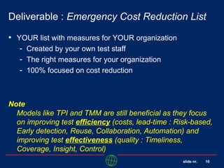 slide nr. 10
Deliverable : Emergency Cost Reduction List
• YOUR list with measures for YOUR organization
- Created by your own test staff
- The right measures for your organization
- 100% focused on cost reduction
Note
Models like TPI and TMM are still beneficial as they focus
on improving test efficiency (costs, lead-time : Risk-based,
Early detection, Reuse, Collaboration, Automation) and
improving test effectiveness (quality : Timeliness,
Coverage, Insight, Control)
 
