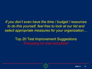 slide nr. 11
If you don’t even have the time / budget / resources
to do this yourself, feel free to look at our list and
select appropriate measures for your organization…
Top 20 Test Improvement Suggestions
!Focusing on cost reduction!
 