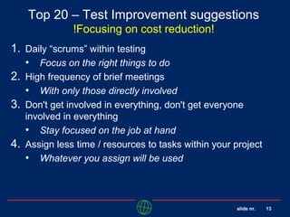 slide nr. 13
Top 20 – Test Improvement suggestions
!Focusing on cost reduction!
1. Daily “scrums” within testing
• Focus on the right things to do
2. High frequency of brief meetings
• With only those directly involved
3. Don't get involved in everything, don't get everyone
involved in everything
• Stay focused on the job at hand
4. Assign less time / resources to tasks within your project
• Whatever you assign will be used
 