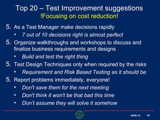 slide nr. 14
Top 20 – Test Improvement suggestions
!Focusing on cost reduction!
5. As a Test Manager make decisions rapidly
• 7 out of 10 decisions right is almost perfect
5. Organize walkthroughs and workshops to discuss and
finalize business requirements and designs
• Build and test the right thing
5. Test Design Techniques only when required by the risks
• Requirement and Risk Based Testing as it should be
5. Report problems immediately, everyone!
• Don't save them for the next meeting
• Don't think it won't be that bad this time
• Don’t assume they will solve it somehow
 