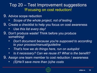 slide nr. 15
Top 20 – Test Improvement suggestions
!Focusing on cost reduction!
9. Advice scope reduction
• Scope of the whole project, not of testing
9. Create a checklist to help you focus on cost awareness
• Use this list every day!
9. Don't produce waste! Think before you produce
something!
• Don't document because you're supposed to according
to your process/manual/guideline
• That's how we do things here, run on autopilot
• Is it necessary? Can we reuse it? What is the benefit?
9. Assign one team member to cost reduction / awareness
• (S)He’ll save more than (s)he costs
 