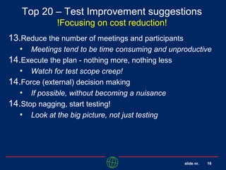 slide nr. 16
Top 20 – Test Improvement suggestions
!Focusing on cost reduction!
13.Reduce the number of meetings and participants
• Meetings tend to be time consuming and unproductive
14.Execute the plan - nothing more, nothing less
• Watch for test scope creep!
14.Force (external) decision making
• If possible, without becoming a nuisance
14.Stop nagging, start testing!
• Look at the big picture, not just testing
 