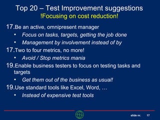 slide nr. 17
Top 20 – Test Improvement suggestions
!Focusing on cost reduction!
17.Be an active, omnipresent manager
• Focus on tasks, targets, getting the job done
• Management by involvement instead of by
17.Two to four metrics, no more!
• Avoid / Stop metrics mania
19.Enable business testers to focus on testing tasks and
targets
• Get them out of the business as usual!
19.Use standard tools like Excel, Word, …
• Instead of expensive test tools
 